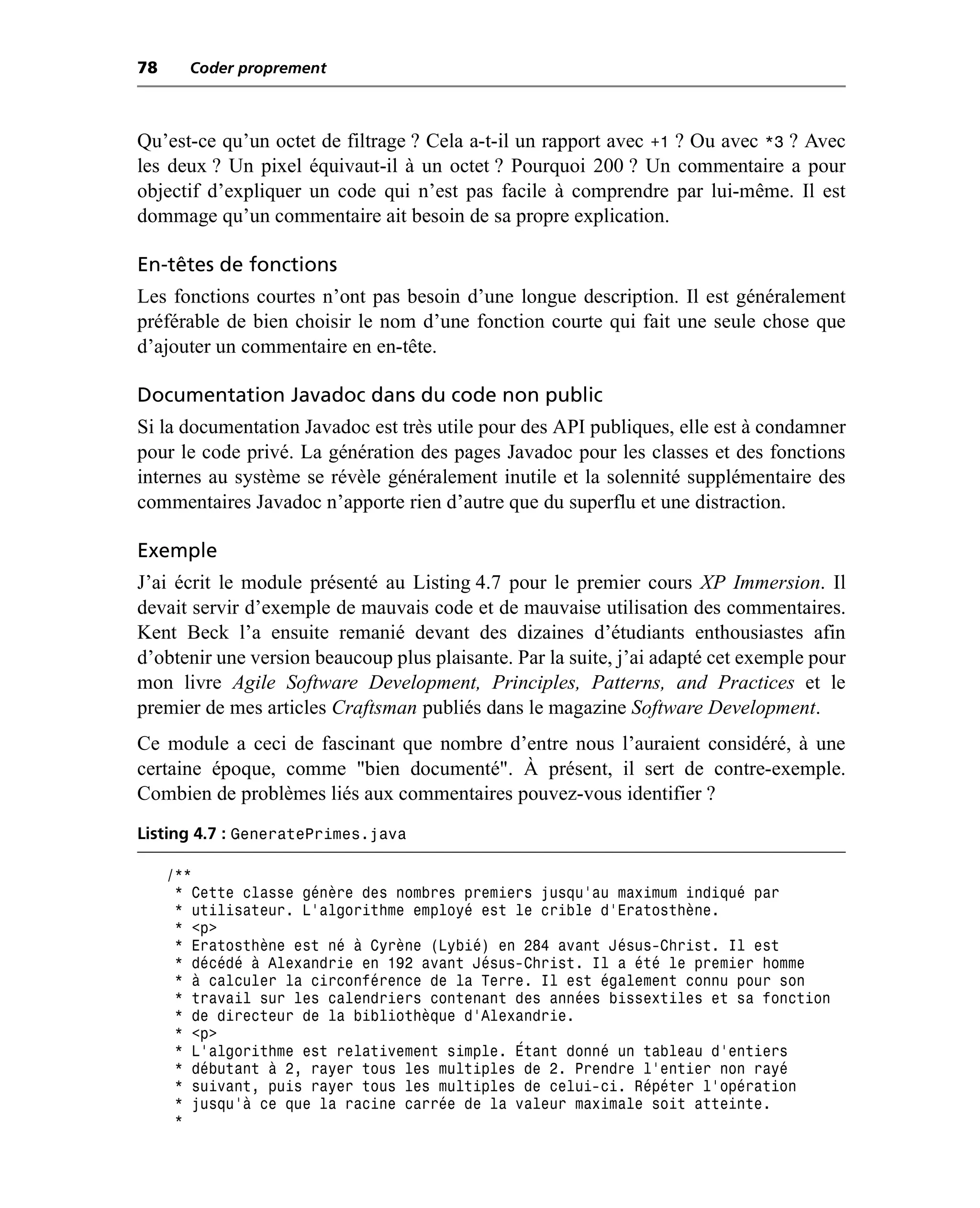 78     Coder proprement



Qu’est-ce qu’un octet de filtrage ? Cela a-t-il un rapport avec +1 ? Ou avec *3 ? Avec
les deux ? Un pixel équivaut-il à un octet ? Pourquoi 200 ? Un commentaire a pour
objectif d’expliquer un code qui n’est pas facile à comprendre par lui-même. Il est
dommage qu’un commentaire ait besoin de sa propre explication.

En-têtes de fonctions
Les fonctions courtes n’ont pas besoin d’une longue description. Il est généralement
préférable de bien choisir le nom d’une fonction courte qui fait une seule chose que
d’ajouter un commentaire en en-tête.

Documentation Javadoc dans du code non public
Si la documentation Javadoc est très utile pour des API publiques, elle est à condamner
pour le code privé. La génération des pages Javadoc pour les classes et des fonctions
internes au système se révèle généralement inutile et la solennité supplémentaire des
commentaires Javadoc n’apporte rien d’autre que du superflu et une distraction.

Exemple
J’ai écrit le module présenté au Listing 4.7 pour le premier cours XP Immersion. Il
devait servir d’exemple de mauvais code et de mauvaise utilisation des commentaires.
Kent Beck l’a ensuite remanié devant des dizaines d’étudiants enthousiastes afin
d’obtenir une version beaucoup plus plaisante. Par la suite, j’ai adapté cet exemple pour
mon livre Agile Software Development, Principles, Patterns, and Practices et le
premier de mes articles Craftsman publiés dans le magazine Software Development.
Ce module a ceci de fascinant que nombre d’entre nous l’auraient considéré, à une
certaine époque, comme "bien documenté". À présent, il sert de contre-exemple.
Combien de problèmes liés aux commentaires pouvez-vous identifier ?
Listing 4.7 : GeneratePrimes.java

     /**
      * Cette classe génère des nombres premiers jusqu’au maximum indiqué par
      * utilisateur. L’algorithme employé est le crible d’Eratosthène.
      * <p>
      * Eratosthène est né à Cyrène (Lybié) en 284 avant Jésus-Christ. Il est
      * décédé à Alexandrie en 192 avant Jésus-Christ. Il a été le premier homme
      * à calculer la circonférence de la Terre. Il est également connu pour son
      * travail sur les calendriers contenant des années bissextiles et sa fonction
      * de directeur de la bibliothèque d’Alexandrie.
      * <p>
      * L’algorithme est relativement simple. Étant donné un tableau d’entiers
      * débutant à 2, rayer tous les multiples de 2. Prendre l’entier non rayé
      * suivant, puis rayer tous les multiples de celui-ci. Répéter l’opération
      * jusqu’à ce que la racine carrée de la valeur maximale soit atteinte.
      *
 