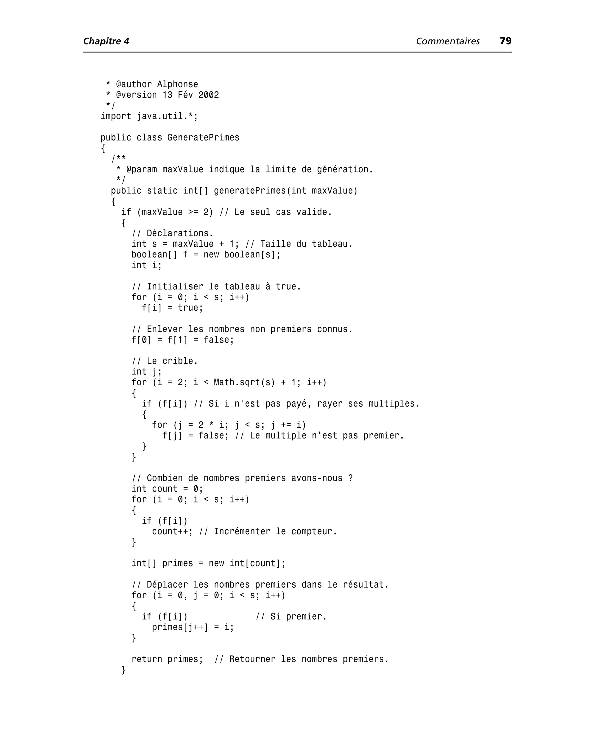 Chapitre 4                                                          Commentaires   79



    * @author Alphonse
    * @version 13 Fév 2002
    */
   import java.util.*;

   public class GeneratePrimes
   {
     /**
      * @param maxValue indique la limite de génération.
      */
     public static int[] generatePrimes(int maxValue)
     {
       if (maxValue >= 2) // Le seul cas valide.
       {
         // Déclarations.
         int s = maxValue + 1; // Taille du tableau.
         boolean[] f = new boolean[s];
         int i;

             // Initialiser le tableau à true.
             for (i = 0; i < s; i++)
               f[i] = true;

             // Enlever les nombres non premiers connus.
             f[0] = f[1] = false;

             // Le crible.
             int j;
             for (i = 2; i < Math.sqrt(s) + 1; i++)
             {
               if (f[i]) // Si i n’est pas payé, rayer ses multiples.
               {
                 for (j = 2 * i; j < s; j += i)
                   f[j] = false; // Le multiple n’est pas premier.
               }
             }

             // Combien de nombres premiers avons-nous ?
             int count = 0;
             for (i = 0; i < s; i++)
             {
               if (f[i])
                 count++; // Incrémenter le compteur.
             }

             int[] primes = new int[count];

             // Déplacer les nombres premiers dans le résultat.
             for (i = 0, j = 0; i < s; i++)
             {
               if (f[i])             // Si premier.
                 primes[j++] = i;
             }

             return primes;   // Retourner les nombres premiers.
        }
 