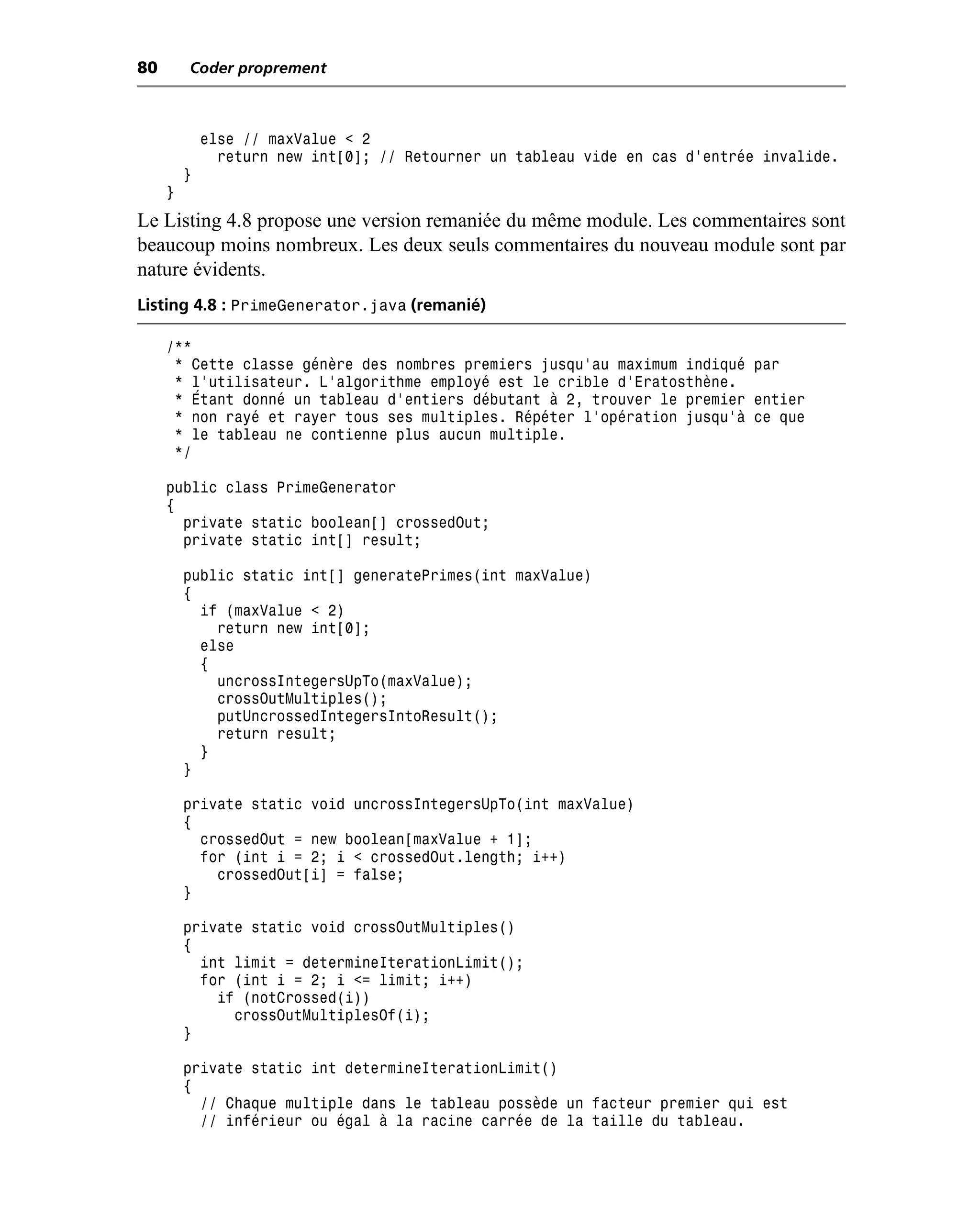 80       Coder proprement



             else // maxValue < 2
               return new int[0]; // Retourner un tableau vide en cas d’entrée invalide.
         }
     }
Le Listing 4.8 propose une version remaniée du même module. Les commentaires sont
beaucoup moins nombreux. Les deux seuls commentaires du nouveau module sont par
nature évidents.
Listing 4.8 : PrimeGenerator.java (remanié)

     /**
      * Cette classe génère des nombres premiers jusqu’au maximum indiqué par
      * l’utilisateur. L’algorithme employé est le crible d’Eratosthène.
      * Étant donné un tableau d’entiers débutant à 2, trouver le premier entier
      * non rayé et rayer tous ses multiples. Répéter l’opération jusqu’à ce que
      * le tableau ne contienne plus aucun multiple.
      */

     public class PrimeGenerator
     {
       private static boolean[] crossedOut;
       private static int[] result;

         public static int[] generatePrimes(int maxValue)
         {
           if (maxValue < 2)
             return new int[0];
           else
           {
             uncrossIntegersUpTo(maxValue);
             crossOutMultiples();
             putUncrossedIntegersIntoResult();
             return result;
           }
         }

         private static void uncrossIntegersUpTo(int maxValue)
         {
           crossedOut = new boolean[maxValue + 1];
           for (int i = 2; i < crossedOut.length; i++)
             crossedOut[i] = false;
         }

         private static void crossOutMultiples()
         {
           int limit = determineIterationLimit();
           for (int i = 2; i <= limit; i++)
             if (notCrossed(i))
               crossOutMultiplesOf(i);
         }

         private static int determineIterationLimit()
         {
           // Chaque multiple dans le tableau possède un facteur premier qui est
           // inférieur ou égal à la racine carrée de la taille du tableau.
 