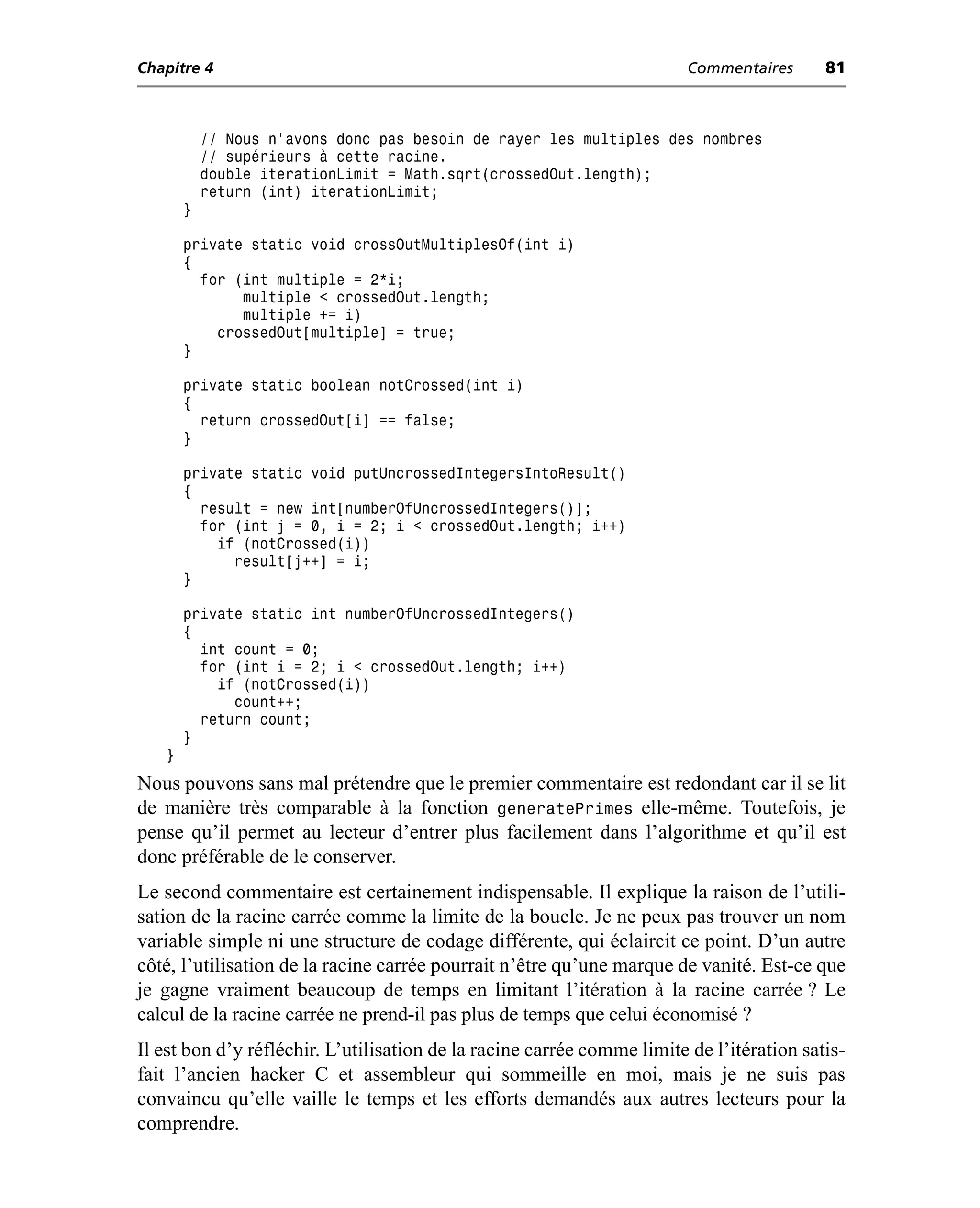 Chapitre 4                                                               Commentaires      81



           // Nous n’avons donc pas besoin de rayer les multiples des nombres
           // supérieurs à cette racine.
           double iterationLimit = Math.sqrt(crossedOut.length);
           return (int) iterationLimit;
       }

       private static void crossOutMultiplesOf(int i)
       {
         for (int multiple = 2*i;
              multiple < crossedOut.length;
              multiple += i)
           crossedOut[multiple] = true;
       }

       private static boolean notCrossed(int i)
       {
         return crossedOut[i] == false;
       }

       private static void putUncrossedIntegersIntoResult()
       {
         result = new int[numberOfUncrossedIntegers()];
         for (int j = 0, i = 2; i < crossedOut.length; i++)
           if (notCrossed(i))
             result[j++] = i;
       }

       private static int numberOfUncrossedIntegers()
       {
         int count = 0;
         for (int i = 2; i < crossedOut.length; i++)
           if (notCrossed(i))
             count++;
         return count;
       }
   }
Nous pouvons sans mal prétendre que le premier commentaire est redondant car il se lit
de manière très comparable à la fonction generatePrimes elle-même. Toutefois, je
pense qu’il permet au lecteur d’entrer plus facilement dans l’algorithme et qu’il est
donc préférable de le conserver.
Le second commentaire est certainement indispensable. Il explique la raison de l’utili-
sation de la racine carrée comme la limite de la boucle. Je ne peux pas trouver un nom
variable simple ni une structure de codage différente, qui éclaircit ce point. D’un autre
côté, l’utilisation de la racine carrée pourrait n’être qu’une marque de vanité. Est-ce que
je gagne vraiment beaucoup de temps en limitant l’itération à la racine carrée ? Le
calcul de la racine carrée ne prend-il pas plus de temps que celui économisé ?
Il est bon d’y réfléchir. L’utilisation de la racine carrée comme limite de l’itération satis-
fait l’ancien hacker C et assembleur qui sommeille en moi, mais je ne suis pas
convaincu qu’elle vaille le temps et les efforts demandés aux autres lecteurs pour la
comprendre.
 