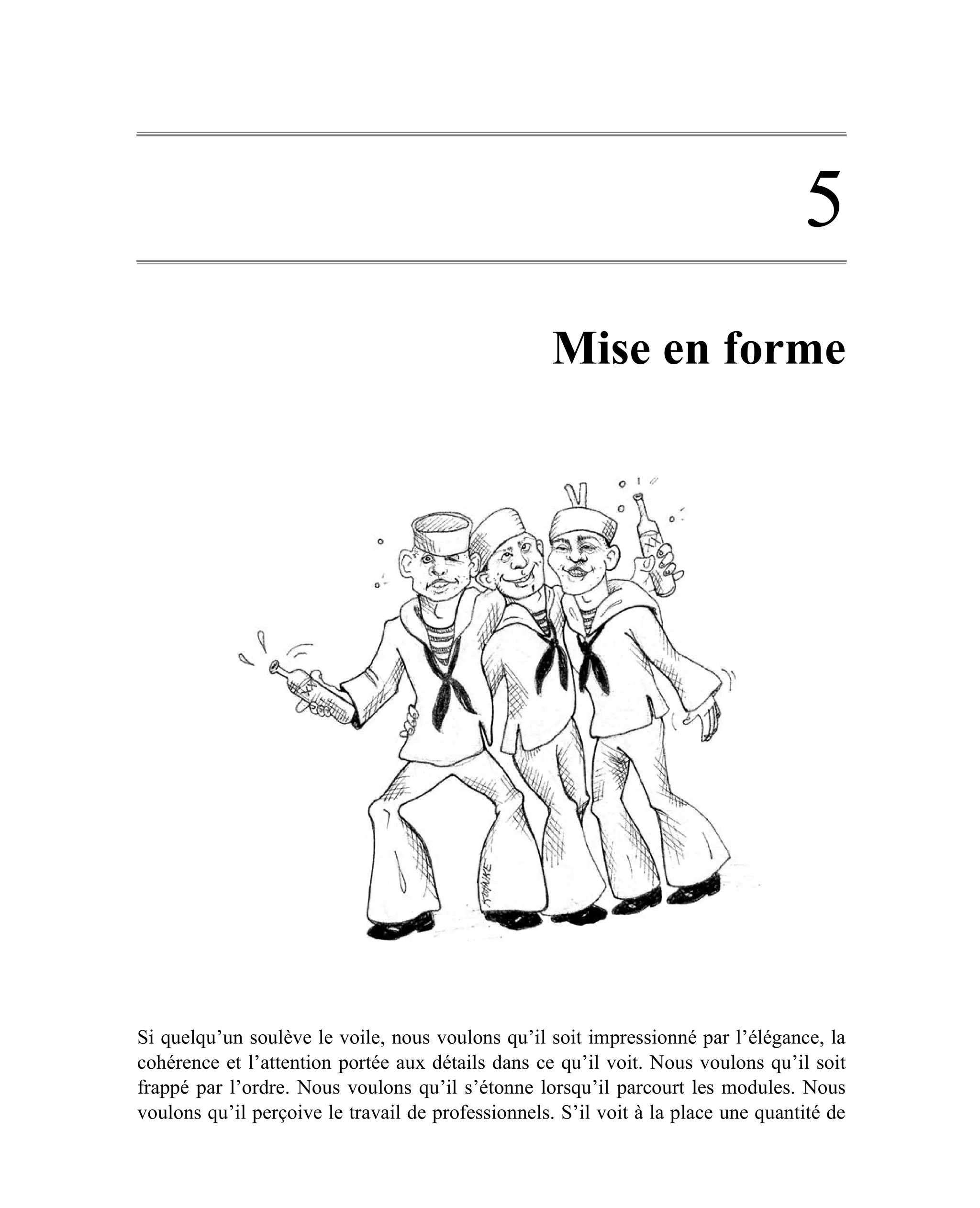 5
                                                    Mise en forme




Si quelqu’un soulève le voile, nous voulons qu’il soit impressionné par l’élégance, la
cohérence et l’attention portée aux détails dans ce qu’il voit. Nous voulons qu’il soit
frappé par l’ordre. Nous voulons qu’il s’étonne lorsqu’il parcourt les modules. Nous
voulons qu’il perçoive le travail de professionnels. S’il voit à la place une quantité de
 