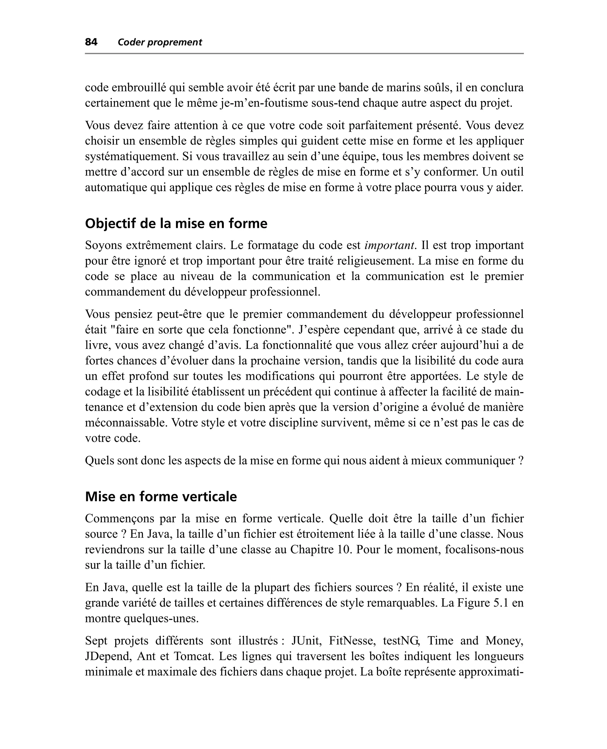 84    Coder proprement



code embrouillé qui semble avoir été écrit par une bande de marins soûls, il en conclura
certainement que le même je-m’en-foutisme sous-tend chaque autre aspect du projet.
Vous devez faire attention à ce que votre code soit parfaitement présenté. Vous devez
choisir un ensemble de règles simples qui guident cette mise en forme et les appliquer
systématiquement. Si vous travaillez au sein d’une équipe, tous les membres doivent se
mettre d’accord sur un ensemble de règles de mise en forme et s’y conformer. Un outil
automatique qui applique ces règles de mise en forme à votre place pourra vous y aider.

Objectif de la mise en forme
Soyons extrêmement clairs. Le formatage du code est important. Il est trop important
pour être ignoré et trop important pour être traité religieusement. La mise en forme du
code se place au niveau de la communication et la communication est le premier
commandement du développeur professionnel.
Vous pensiez peut-être que le premier commandement du développeur professionnel
était "faire en sorte que cela fonctionne". J’espère cependant que, arrivé à ce stade du
livre, vous avez changé d’avis. La fonctionnalité que vous allez créer aujourd’hui a de
fortes chances d’évoluer dans la prochaine version, tandis que la lisibilité du code aura
un effet profond sur toutes les modifications qui pourront être apportées. Le style de
codage et la lisibilité établissent un précédent qui continue à affecter la facilité de main-
tenance et d’extension du code bien après que la version d’origine a évolué de manière
méconnaissable. Votre style et votre discipline survivent, même si ce n’est pas le cas de
votre code.
Quels sont donc les aspects de la mise en forme qui nous aident à mieux communiquer ?

Mise en forme verticale
Commençons par la mise en forme verticale. Quelle doit être la taille d’un fichier
source ? En Java, la taille d’un fichier est étroitement liée à la taille d’une classe. Nous
reviendrons sur la taille d’une classe au Chapitre 10. Pour le moment, focalisons-nous
sur la taille d’un fichier.
En Java, quelle est la taille de la plupart des fichiers sources ? En réalité, il existe une
grande variété de tailles et certaines différences de style remarquables. La Figure 5.1 en
montre quelques-unes.
Sept projets différents sont illustrés : JUnit, FitNesse, testNG, Time and Money,
JDepend, Ant et Tomcat. Les lignes qui traversent les boîtes indiquent les longueurs
minimale et maximale des fichiers dans chaque projet. La boîte représente approximati-
 