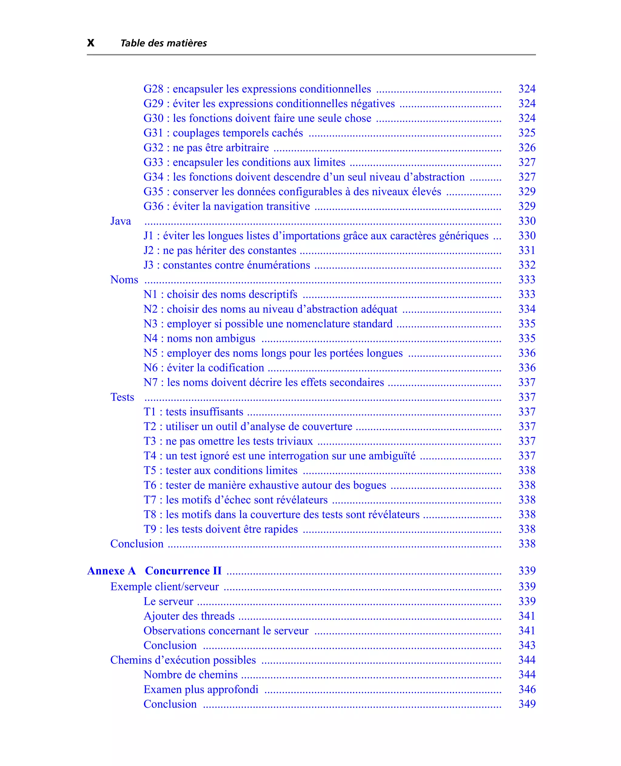 X        Table des matières



            G28 : encapsuler les expressions conditionnelles ...........................................                                 324
            G29 : éviter les expressions conditionnelles négatives ...................................                                   324
            G30 : les fonctions doivent faire une seule chose ...........................................                                324
            G31 : couplages temporels cachés ..................................................................                          325
            G32 : ne pas être arbitraire ..............................................................................                  326
            G33 : encapsuler les conditions aux limites ....................................................                             327
            G34 : les fonctions doivent descendre d’un seul niveau d’abstraction ...........                                             327
            G35 : conserver les données configurables à des niveaux élevés ...................                                           329
            G36 : éviter la navigation transitive ................................................................                       329
      Java ..........................................................................................................................    330
            J1 : éviter les longues listes d’importations grâce aux caractères génériques ...                                            330
            J2 : ne pas hériter des constantes .....................................................................                     331
            J3 : constantes contre énumérations ................................................................                         332
      Noms ..........................................................................................................................    333
            N1 : choisir des noms descriptifs ....................................................................                       333
            N2 : choisir des noms au niveau d’abstraction adéquat ..................................                                     334
            N3 : employer si possible une nomenclature standard ....................................                                     335
            N4 : noms non ambigus ..................................................................................                     335
            N5 : employer des noms longs pour les portées longues ................................                                       336
            N6 : éviter la codification ................................................................................                 336
            N7 : les noms doivent décrire les effets secondaires .......................................                                 337
      Tests ..........................................................................................................................   337
            T1 : tests insuffisants .......................................................................................              337
            T2 : utiliser un outil d’analyse de couverture ..................................................                            337
            T3 : ne pas omettre les tests triviaux ...............................................................                       337
            T4 : un test ignoré est une interrogation sur une ambiguïté ............................                                     337
            T5 : tester aux conditions limites ....................................................................                      338
            T6 : tester de manière exhaustive autour des bogues ......................................                                   338
            T7 : les motifs d’échec sont révélateurs ..........................................................                          338
            T8 : les motifs dans la couverture des tests sont révélateurs ...........................                                    338
            T9 : les tests doivent être rapides ....................................................................                     338
      Conclusion ..................................................................................................................      338

Annexe A Concurrence II ..............................................................................................                   339
   Exemple client/serveur ...............................................................................................                339
         Le serveur ........................................................................................................             339
         Ajouter des threads ..........................................................................................                  341
         Observations concernant le serveur ................................................................                             341
         Conclusion ......................................................................................................               343
   Chemins d’exécution possibles ..................................................................................                      344
         Nombre de chemins .........................................................................................                     344
         Examen plus approfondi .................................................................................                        346
         Conclusion ......................................................................................................               349
 