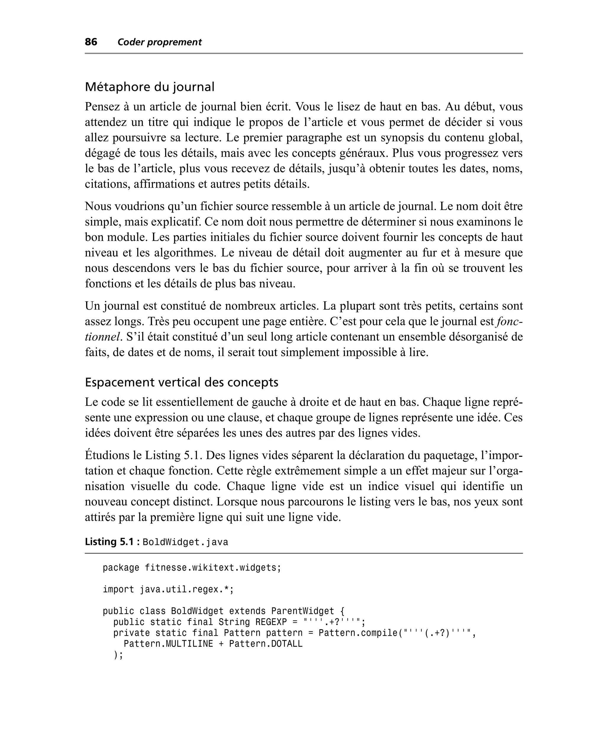 86     Coder proprement



Métaphore du journal
Pensez à un article de journal bien écrit. Vous le lisez de haut en bas. Au début, vous
attendez un titre qui indique le propos de l’article et vous permet de décider si vous
allez poursuivre sa lecture. Le premier paragraphe est un synopsis du contenu global,
dégagé de tous les détails, mais avec les concepts généraux. Plus vous progressez vers
le bas de l’article, plus vous recevez de détails, jusqu’à obtenir toutes les dates, noms,
citations, affirmations et autres petits détails.
Nous voudrions qu’un fichier source ressemble à un article de journal. Le nom doit être
simple, mais explicatif. Ce nom doit nous permettre de déterminer si nous examinons le
bon module. Les parties initiales du fichier source doivent fournir les concepts de haut
niveau et les algorithmes. Le niveau de détail doit augmenter au fur et à mesure que
nous descendons vers le bas du fichier source, pour arriver à la fin où se trouvent les
fonctions et les détails de plus bas niveau.
Un journal est constitué de nombreux articles. La plupart sont très petits, certains sont
assez longs. Très peu occupent une page entière. C’est pour cela que le journal est fonc-
tionnel. S’il était constitué d’un seul long article contenant un ensemble désorganisé de
faits, de dates et de noms, il serait tout simplement impossible à lire.

Espacement vertical des concepts
Le code se lit essentiellement de gauche à droite et de haut en bas. Chaque ligne repré-
sente une expression ou une clause, et chaque groupe de lignes représente une idée. Ces
idées doivent être séparées les unes des autres par des lignes vides.
Étudions le Listing 5.1. Des lignes vides séparent la déclaration du paquetage, l’impor-
tation et chaque fonction. Cette règle extrêmement simple a un effet majeur sur l’orga-
nisation visuelle du code. Chaque ligne vide est un indice visuel qui identifie un
nouveau concept distinct. Lorsque nous parcourons le listing vers le bas, nos yeux sont
attirés par la première ligne qui suit une ligne vide.
Listing 5.1 : BoldWidget.java

     package fitnesse.wikitext.widgets;

     import java.util.regex.*;

     public class BoldWidget extends ParentWidget {
       public static final String REGEXP = "'''.+?'''";
       private static final Pattern pattern = Pattern.compile("'''(.+?)'''",
         Pattern.MULTILINE + Pattern.DOTALL
       );
 
