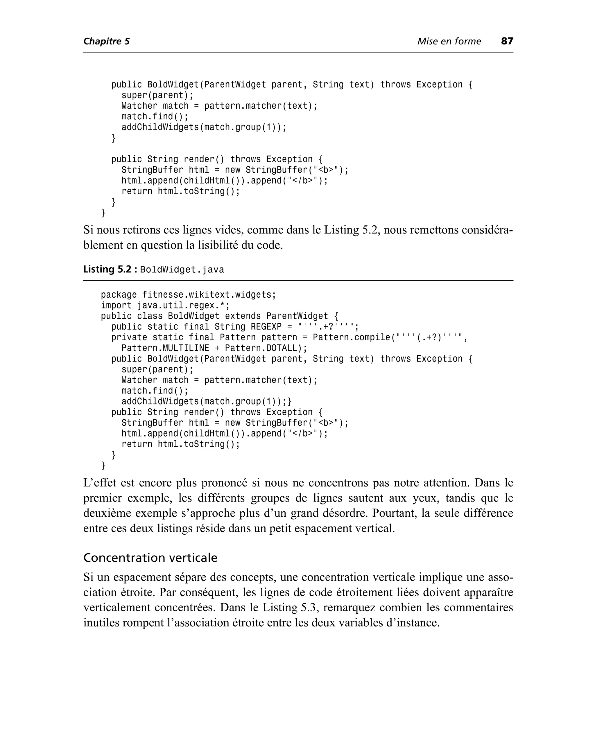 Chapitre 5                                                          Mise en forme    87



       public BoldWidget(ParentWidget parent, String text) throws Exception {
         super(parent);
         Matcher match = pattern.matcher(text);
         match.find();
         addChildWidgets(match.group(1));
       }

       public String render() throws Exception {
         StringBuffer html = new StringBuffer("<b>");
         html.append(childHtml()).append("</b>");
         return html.toString();
       }
   }
Si nous retirons ces lignes vides, comme dans le Listing 5.2, nous remettons considéra-
blement en question la lisibilité du code.
Listing 5.2 : BoldWidget.java

   package fitnesse.wikitext.widgets;
   import java.util.regex.*;
   public class BoldWidget extends ParentWidget {
     public static final String REGEXP = "'''.+?'''";
     private static final Pattern pattern = Pattern.compile("'''(.+?)'''",
       Pattern.MULTILINE + Pattern.DOTALL);
     public BoldWidget(ParentWidget parent, String text) throws Exception {
       super(parent);
       Matcher match = pattern.matcher(text);
       match.find();
       addChildWidgets(match.group(1));}
     public String render() throws Exception {
       StringBuffer html = new StringBuffer("<b>");
       html.append(childHtml()).append("</b>");
       return html.toString();
     }
   }
L’effet est encore plus prononcé si nous ne concentrons pas notre attention. Dans le
premier exemple, les différents groupes de lignes sautent aux yeux, tandis que le
deuxième exemple s’approche plus d’un grand désordre. Pourtant, la seule différence
entre ces deux listings réside dans un petit espacement vertical.

Concentration verticale
Si un espacement sépare des concepts, une concentration verticale implique une asso-
ciation étroite. Par conséquent, les lignes de code étroitement liées doivent apparaître
verticalement concentrées. Dans le Listing 5.3, remarquez combien les commentaires
inutiles rompent l’association étroite entre les deux variables d’instance.
 