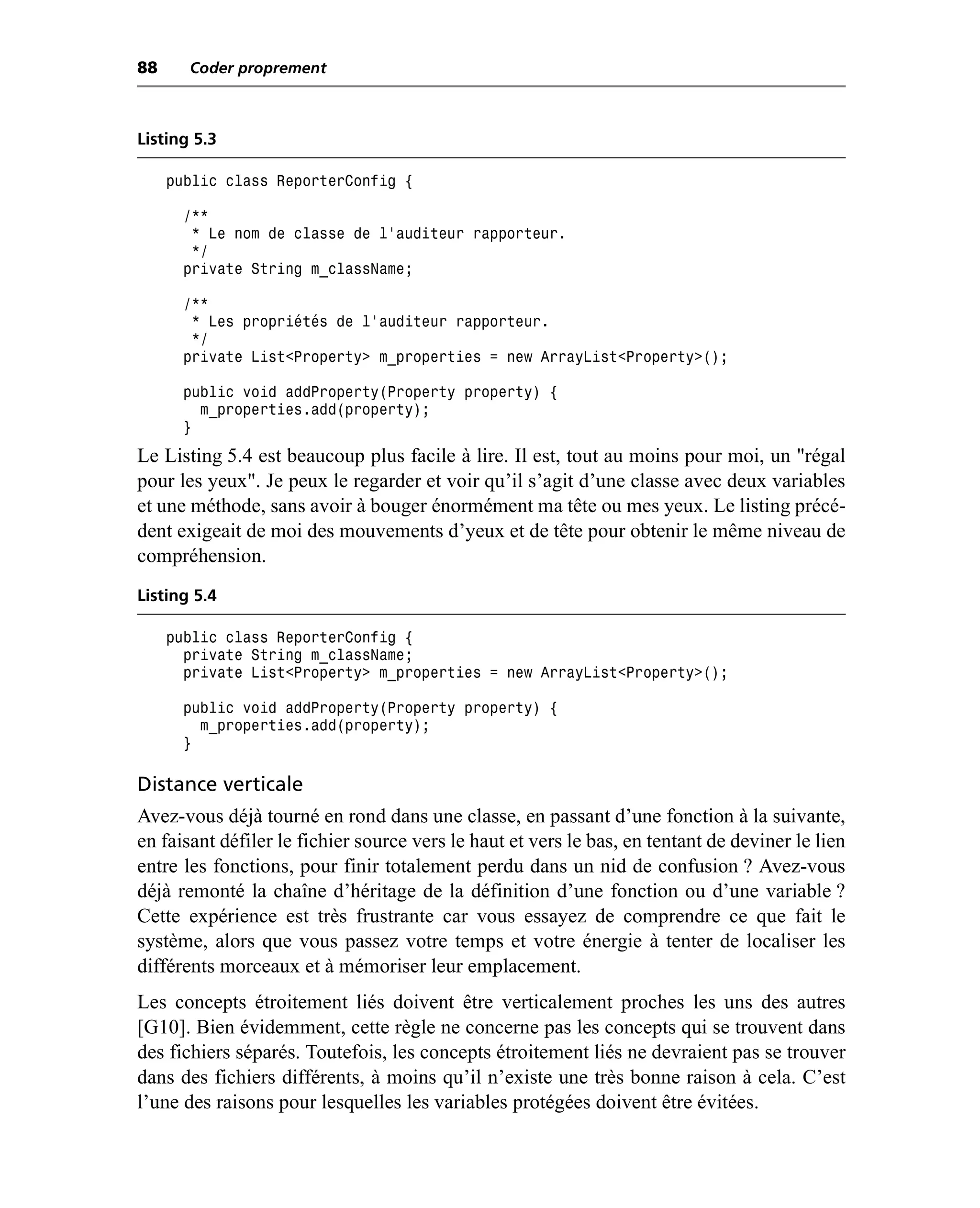 88     Coder proprement



Listing 5.3

     public class ReporterConfig {

       /**
        * Le nom de classe de l’auditeur rapporteur.
        */
       private String m_className;

       /**
        * Les propriétés de l’auditeur rapporteur.
        */
       private List<Property> m_properties = new ArrayList<Property>();

       public void addProperty(Property property) {
         m_properties.add(property);
       }
Le Listing 5.4 est beaucoup plus facile à lire. Il est, tout au moins pour moi, un "régal
pour les yeux". Je peux le regarder et voir qu’il s’agit d’une classe avec deux variables
et une méthode, sans avoir à bouger énormément ma tête ou mes yeux. Le listing précé-
dent exigeait de moi des mouvements d’yeux et de tête pour obtenir le même niveau de
compréhension.
Listing 5.4

     public class ReporterConfig {
       private String m_className;
       private List<Property> m_properties = new ArrayList<Property>();

       public void addProperty(Property property) {
         m_properties.add(property);
       }

Distance verticale
Avez-vous déjà tourné en rond dans une classe, en passant d’une fonction à la suivante,
en faisant défiler le fichier source vers le haut et vers le bas, en tentant de deviner le lien
entre les fonctions, pour finir totalement perdu dans un nid de confusion ? Avez-vous
déjà remonté la chaîne d’héritage de la définition d’une fonction ou d’une variable ?
Cette expérience est très frustrante car vous essayez de comprendre ce que fait le
système, alors que vous passez votre temps et votre énergie à tenter de localiser les
différents morceaux et à mémoriser leur emplacement.
Les concepts étroitement liés doivent être verticalement proches les uns des autres
[G10]. Bien évidemment, cette règle ne concerne pas les concepts qui se trouvent dans
des fichiers séparés. Toutefois, les concepts étroitement liés ne devraient pas se trouver
dans des fichiers différents, à moins qu’il n’existe une très bonne raison à cela. C’est
l’une des raisons pour lesquelles les variables protégées doivent être évitées.
 