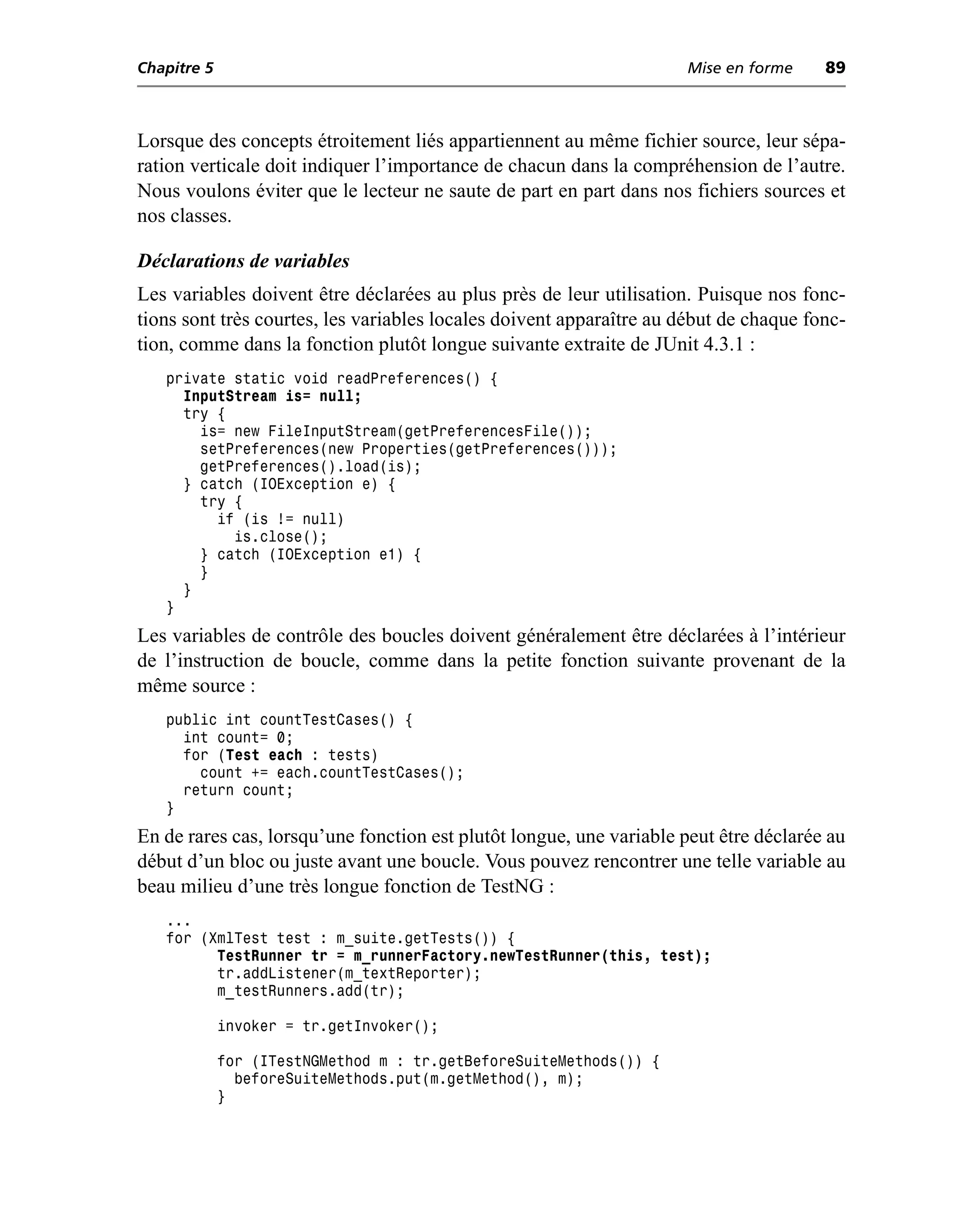 Chapitre 5                                                           Mise en forme     89



Lorsque des concepts étroitement liés appartiennent au même fichier source, leur sépa-
ration verticale doit indiquer l’importance de chacun dans la compréhension de l’autre.
Nous voulons éviter que le lecteur ne saute de part en part dans nos fichiers sources et
nos classes.

Déclarations de variables
Les variables doivent être déclarées au plus près de leur utilisation. Puisque nos fonc-
tions sont très courtes, les variables locales doivent apparaître au début de chaque fonc-
tion, comme dans la fonction plutôt longue suivante extraite de JUnit 4.3.1 :
   private static void readPreferences() {
     InputStream is= null;
     try {
       is= new FileInputStream(getPreferencesFile());
       setPreferences(new Properties(getPreferences()));
       getPreferences().load(is);
     } catch (IOException e) {
       try {
         if (is != null)
           is.close();
       } catch (IOException e1) {
       }
     }
   }
Les variables de contrôle des boucles doivent généralement être déclarées à l’intérieur
de l’instruction de boucle, comme dans la petite fonction suivante provenant de la
même source :
   public int countTestCases() {
     int count= 0;
     for (Test each : tests)
       count += each.countTestCases();
     return count;
   }
En de rares cas, lorsqu’une fonction est plutôt longue, une variable peut être déclarée au
début d’un bloc ou juste avant une boucle. Vous pouvez rencontrer une telle variable au
beau milieu d’une très longue fonction de TestNG :
   ...
   for (XmlTest test : m_suite.getTests()) {
         TestRunner tr = m_runnerFactory.newTestRunner(this, test);
         tr.addListener(m_textReporter);
         m_testRunners.add(tr);

             invoker = tr.getInvoker();

             for (ITestNGMethod m : tr.getBeforeSuiteMethods()) {
               beforeSuiteMethods.put(m.getMethod(), m);
             }
 
