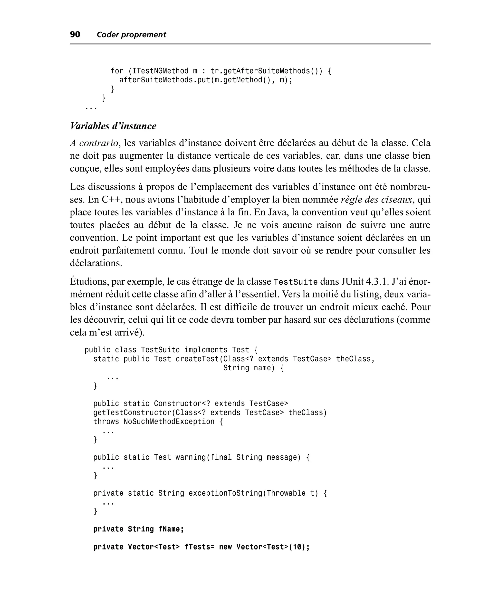 90     Coder proprement



               for (ITestNGMethod m : tr.getAfterSuiteMethods()) {
                 afterSuiteMethods.put(m.getMethod(), m);
               }
           }
     ...

Variables d’instance
A contrario, les variables d’instance doivent être déclarées au début de la classe. Cela
ne doit pas augmenter la distance verticale de ces variables, car, dans une classe bien
conçue, elles sont employées dans plusieurs voire dans toutes les méthodes de la classe.
Les discussions à propos de l’emplacement des variables d’instance ont été nombreu-
ses. En C++, nous avions l’habitude d’employer la bien nommée règle des ciseaux, qui
place toutes les variables d’instance à la fin. En Java, la convention veut qu’elles soient
toutes placées au début de la classe. Je ne vois aucune raison de suivre une autre
convention. Le point important est que les variables d’instance soient déclarées en un
endroit parfaitement connu. Tout le monde doit savoir où se rendre pour consulter les
déclarations.
Étudions, par exemple, le cas étrange de la classe TestSuite dans JUnit 4.3.1. J’ai énor-
mément réduit cette classe afin d’aller à l’essentiel. Vers la moitié du listing, deux varia-
bles d’instance sont déclarées. Il est difficile de trouver un endroit mieux caché. Pour
les découvrir, celui qui lit ce code devra tomber par hasard sur ces déclarations (comme
cela m’est arrivé).
     public class TestSuite implements Test {
       static public Test createTest(Class<? extends TestCase> theClass,
                                     String name) {
          ...
       }

       public static Constructor<? extends TestCase>
       getTestConstructor(Class<? extends TestCase> theClass)
       throws NoSuchMethodException {
         ...
       }

       public static Test warning(final String message) {
         ...
       }

       private static String exceptionToString(Throwable t) {
         ...
       }

       private String fName;

       private Vector<Test> fTests= new Vector<Test>(10);
 