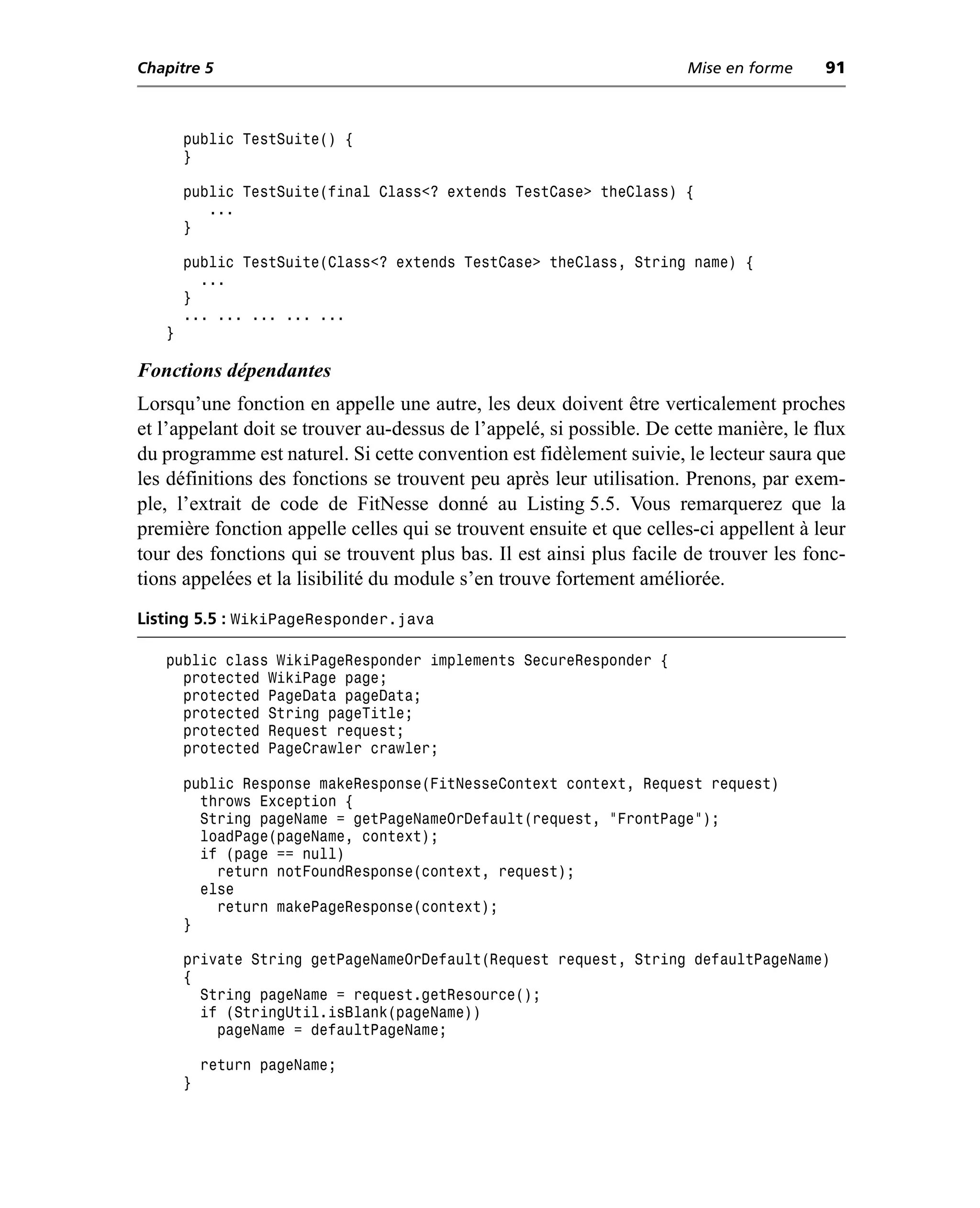 Chapitre 5                                                            Mise en forme     91



       public TestSuite() {
       }

       public TestSuite(final Class<? extends TestCase> theClass) {
          ...
       }

       public TestSuite(Class<? extends TestCase> theClass, String name) {
         ...
       }
       ... ... ... ... ...
   }

Fonctions dépendantes
Lorsqu’une fonction en appelle une autre, les deux doivent être verticalement proches
et l’appelant doit se trouver au-dessus de l’appelé, si possible. De cette manière, le flux
du programme est naturel. Si cette convention est fidèlement suivie, le lecteur saura que
les définitions des fonctions se trouvent peu après leur utilisation. Prenons, par exem-
ple, l’extrait de code de FitNesse donné au Listing 5.5. Vous remarquerez que la
première fonction appelle celles qui se trouvent ensuite et que celles-ci appellent à leur
tour des fonctions qui se trouvent plus bas. Il est ainsi plus facile de trouver les fonc-
tions appelées et la lisibilité du module s’en trouve fortement améliorée.
Listing 5.5 : WikiPageResponder.java

   public class WikiPageResponder implements SecureResponder {
     protected WikiPage page;
     protected PageData pageData;
     protected String pageTitle;
     protected Request request;
     protected PageCrawler crawler;

       public Response makeResponse(FitNesseContext context, Request request)
         throws Exception {
         String pageName = getPageNameOrDefault(request, "FrontPage");
         loadPage(pageName, context);
         if (page == null)
           return notFoundResponse(context, request);
         else
           return makePageResponse(context);
       }

       private String getPageNameOrDefault(Request request, String defaultPageName)
       {
         String pageName = request.getResource();
         if (StringUtil.isBlank(pageName))
           pageName = defaultPageName;

           return pageName;
       }
 