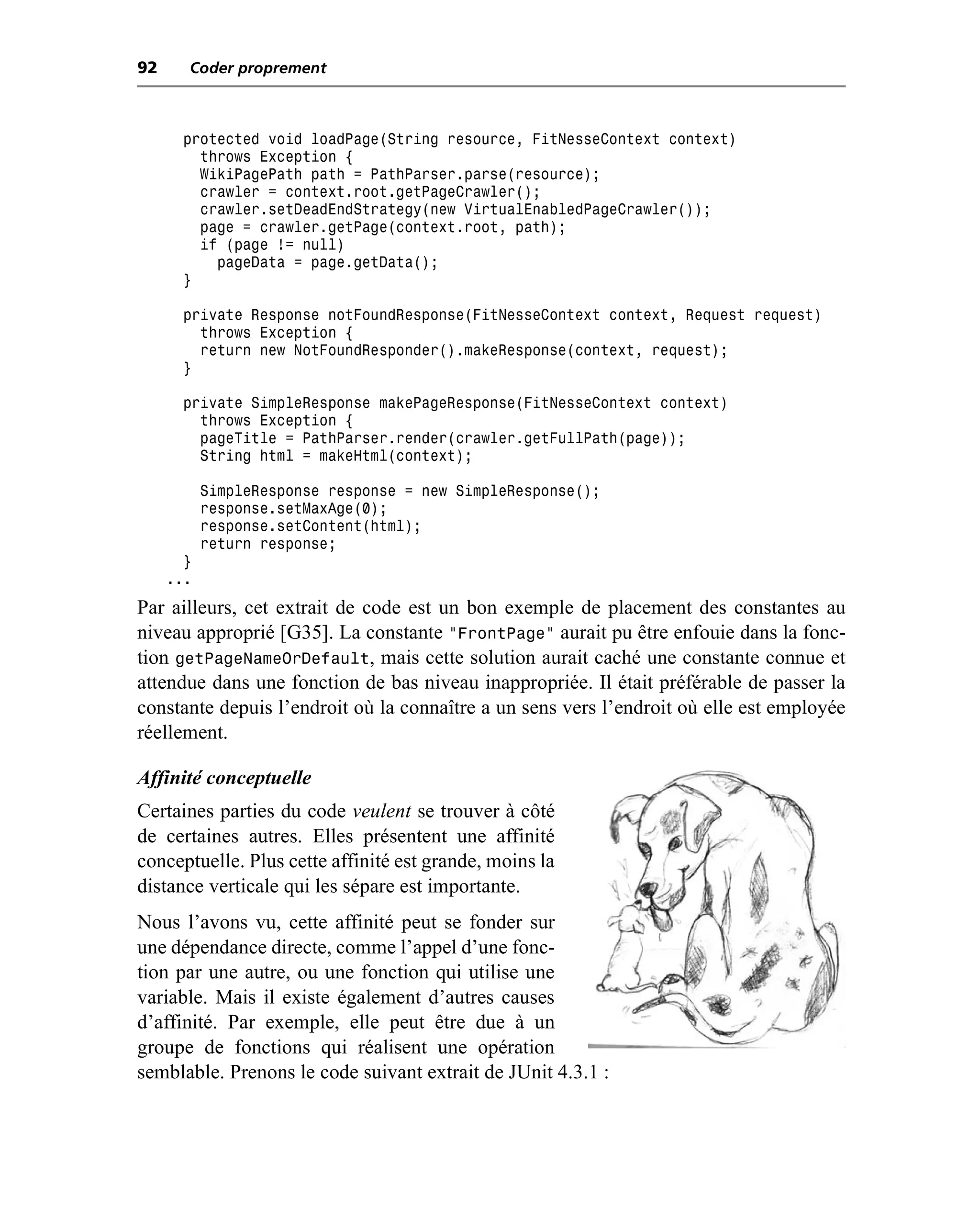 92     Coder proprement



       protected void loadPage(String resource, FitNesseContext context)
         throws Exception {
         WikiPagePath path = PathParser.parse(resource);
         crawler = context.root.getPageCrawler();
         crawler.setDeadEndStrategy(new VirtualEnabledPageCrawler());
         page = crawler.getPage(context.root, path);
         if (page != null)
           pageData = page.getData();
       }

       private Response notFoundResponse(FitNesseContext context, Request request)
         throws Exception {
         return new NotFoundResponder().makeResponse(context, request);
       }

       private SimpleResponse makePageResponse(FitNesseContext context)
         throws Exception {
         pageTitle = PathParser.render(crawler.getFullPath(page));
         String html = makeHtml(context);

           SimpleResponse response = new SimpleResponse();
           response.setMaxAge(0);
           response.setContent(html);
           return response;
       }
     ...
Par ailleurs, cet extrait de code est un bon exemple de placement des constantes au
niveau approprié [G35]. La constante "FrontPage" aurait pu être enfouie dans la fonc-
tion getPageNameOrDefault, mais cette solution aurait caché une constante connue et
attendue dans une fonction de bas niveau inappropriée. Il était préférable de passer la
constante depuis l’endroit où la connaître a un sens vers l’endroit où elle est employée
réellement.

Affinité conceptuelle
Certaines parties du code veulent se trouver à côté
de certaines autres. Elles présentent une affinité
conceptuelle. Plus cette affinité est grande, moins la
distance verticale qui les sépare est importante.
Nous l’avons vu, cette affinité peut se fonder sur
une dépendance directe, comme l’appel d’une fonc-
tion par une autre, ou une fonction qui utilise une
variable. Mais il existe également d’autres causes
d’affinité. Par exemple, elle peut être due à un
groupe de fonctions qui réalisent une opération
semblable. Prenons le code suivant extrait de JUnit 4.3.1 :
 