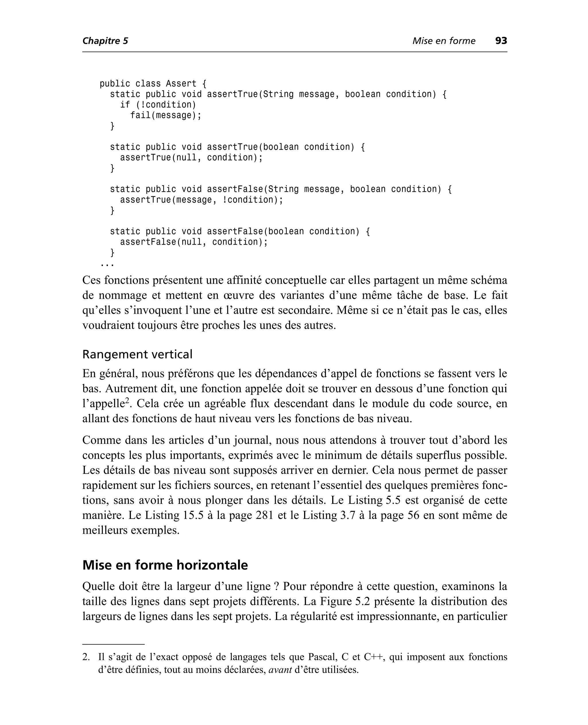 Chapitre 5                                                                Mise en forme      93



   public class Assert {
     static public void assertTrue(String message, boolean condition) {
       if (!condition)
         fail(message);
     }

      static public void assertTrue(boolean condition) {
        assertTrue(null, condition);
      }

      static public void assertFalse(String message, boolean condition) {
        assertTrue(message, !condition);
      }

     static public void assertFalse(boolean condition) {
       assertFalse(null, condition);
     }
   ...
Ces fonctions présentent une affinité conceptuelle car elles partagent un même schéma
de nommage et mettent en œuvre des variantes d’une même tâche de base. Le fait
qu’elles s’invoquent l’une et l’autre est secondaire. Même si ce n’était pas le cas, elles
voudraient toujours être proches les unes des autres.

Rangement vertical
En général, nous préférons que les dépendances d’appel de fonctions se fassent vers le
bas. Autrement dit, une fonction appelée doit se trouver en dessous d’une fonction qui
l’appelle2. Cela crée un agréable flux descendant dans le module du code source, en
allant des fonctions de haut niveau vers les fonctions de bas niveau.
Comme dans les articles d’un journal, nous nous attendons à trouver tout d’abord les
concepts les plus importants, exprimés avec le minimum de détails superflus possible.
Les détails de bas niveau sont supposés arriver en dernier. Cela nous permet de passer
rapidement sur les fichiers sources, en retenant l’essentiel des quelques premières fonc-
tions, sans avoir à nous plonger dans les détails. Le Listing 5.5 est organisé de cette
manière. Le Listing 15.5 à la page 281 et le Listing 3.7 à la page 56 en sont même de
meilleurs exemples.

Mise en forme horizontale
Quelle doit être la largeur d’une ligne ? Pour répondre à cette question, examinons la
taille des lignes dans sept projets différents. La Figure 5.2 présente la distribution des
largeurs de lignes dans les sept projets. La régularité est impressionnante, en particulier


2. Il s’agit de l’exact opposé de langages tels que Pascal, C et C++, qui imposent aux fonctions
   d’être définies, tout au moins déclarées, avant d’être utilisées.
 
