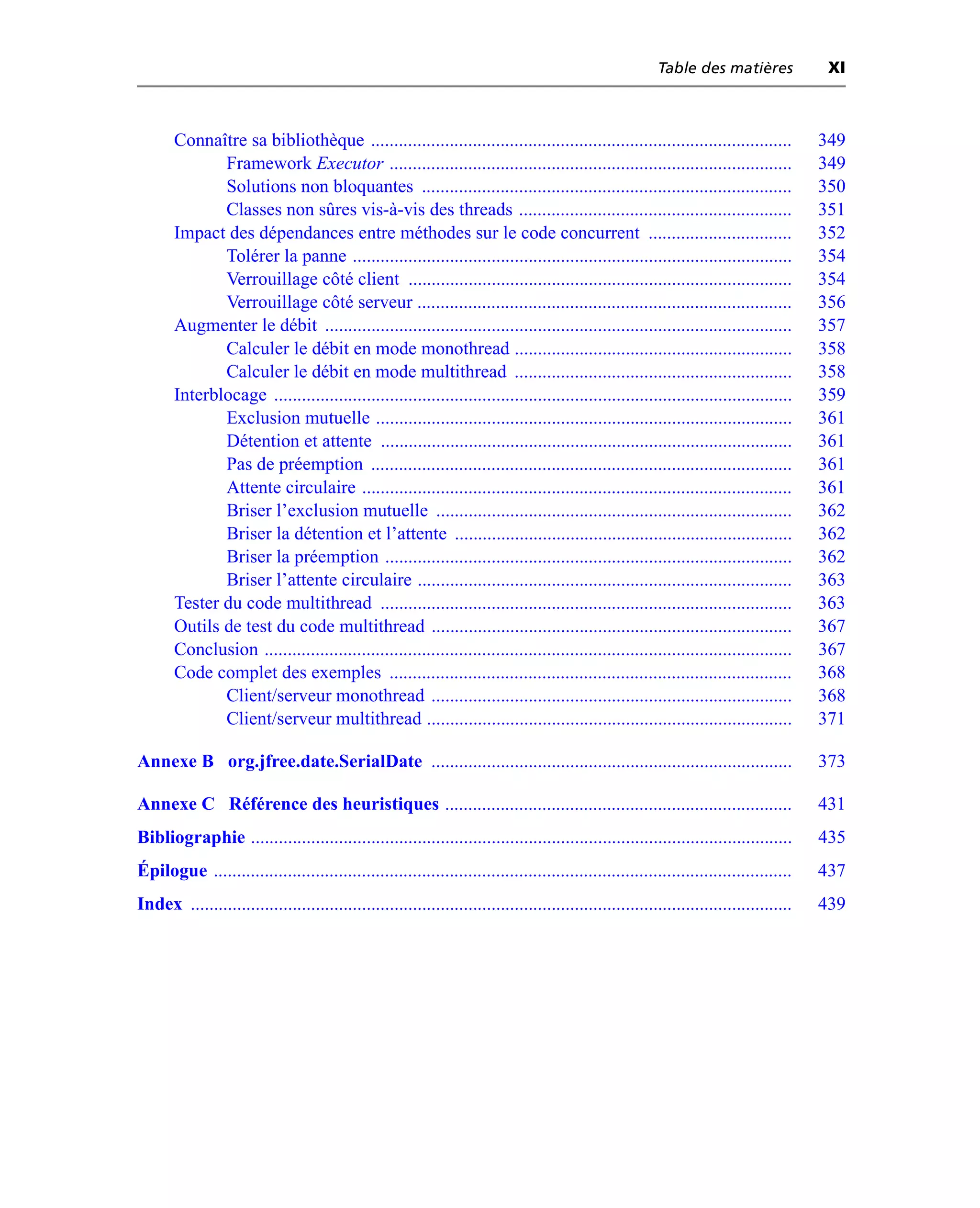 Table des matières              XI



       Connaître sa bibliothèque ...........................................................................................               349
              Framework Executor .......................................................................................                   349
              Solutions non bloquantes ................................................................................                    350
              Classes non sûres vis-à-vis des threads ...........................................................                          351
       Impact des dépendances entre méthodes sur le code concurrent ...............................                                        352
              Tolérer la panne ...............................................................................................             354
              Verrouillage côté client ...................................................................................                 354
              Verrouillage côté serveur .................................................................................                  356
       Augmenter le débit .....................................................................................................            357
              Calculer le débit en mode monothread ............................................................                            358
              Calculer le débit en mode multithread ............................................................                           358
       Interblocage ................................................................................................................       359
              Exclusion mutuelle ..........................................................................................                361
              Détention et attente .........................................................................................               361
              Pas de préemption ...........................................................................................                361
              Attente circulaire .............................................................................................             361
              Briser l’exclusion mutuelle .............................................................................                    362
              Briser la détention et l’attente .........................................................................                   362
              Briser la préemption ........................................................................................                362
              Briser l’attente circulaire .................................................................................                363
       Tester du code multithread .........................................................................................                363
       Outils de test du code multithread ..............................................................................                   367
       Conclusion ..................................................................................................................       367
       Code complet des exemples .......................................................................................                   368
              Client/serveur monothread ..............................................................................                     368
              Client/serveur multithread ...............................................................................                   371

Annexe B org.jfree.date.SerialDate ..............................................................................                          373

Annexe C Référence des heuristiques ...........................................................................                            431
Bibliographie .....................................................................................................................        435
Épilogue .............................................................................................................................     437
Index ..................................................................................................................................   439
 