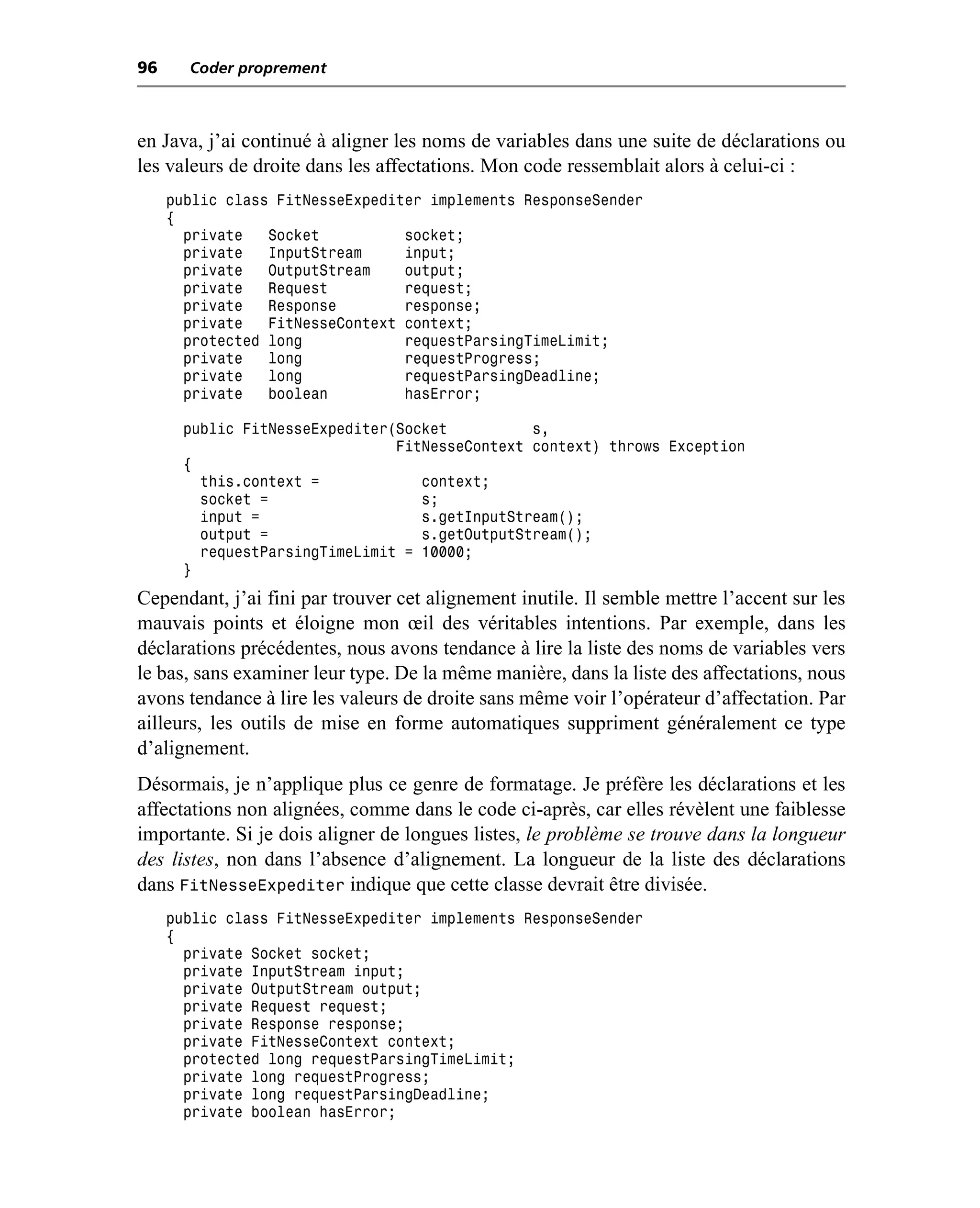 96     Coder proprement



en Java, j’ai continué à aligner les noms de variables dans une suite de déclarations ou
les valeurs de droite dans les affectations. Mon code ressemblait alors à celui-ci :
     public class FitNesseExpediter implements ResponseSender
     {
       private   Socket          socket;
       private   InputStream     input;
       private   OutputStream    output;
       private   Request         request;
       private   Response        response;
       private   FitNesseContext context;
       protected long            requestParsingTimeLimit;
       private   long            requestProgress;
       private   long            requestParsingDeadline;
       private   boolean         hasError;

       public FitNesseExpediter(Socket          s,
                                FitNesseContext context) throws Exception
       {
         this.context =            context;
         socket =                  s;
         input =                   s.getInputStream();
         output =                  s.getOutputStream();
         requestParsingTimeLimit = 10000;
       }
Cependant, j’ai fini par trouver cet alignement inutile. Il semble mettre l’accent sur les
mauvais points et éloigne mon œil des véritables intentions. Par exemple, dans les
déclarations précédentes, nous avons tendance à lire la liste des noms de variables vers
le bas, sans examiner leur type. De la même manière, dans la liste des affectations, nous
avons tendance à lire les valeurs de droite sans même voir l’opérateur d’affectation. Par
ailleurs, les outils de mise en forme automatiques suppriment généralement ce type
d’alignement.
Désormais, je n’applique plus ce genre de formatage. Je préfère les déclarations et les
affectations non alignées, comme dans le code ci-après, car elles révèlent une faiblesse
importante. Si je dois aligner de longues listes, le problème se trouve dans la longueur
des listes, non dans l’absence d’alignement. La longueur de la liste des déclarations
dans FitNesseExpediter indique que cette classe devrait être divisée.
     public class FitNesseExpediter implements ResponseSender
     {
       private Socket socket;
       private InputStream input;
       private OutputStream output;
       private Request request;
       private Response response;
       private FitNesseContext context;
       protected long requestParsingTimeLimit;
       private long requestProgress;
       private long requestParsingDeadline;
       private boolean hasError;
 