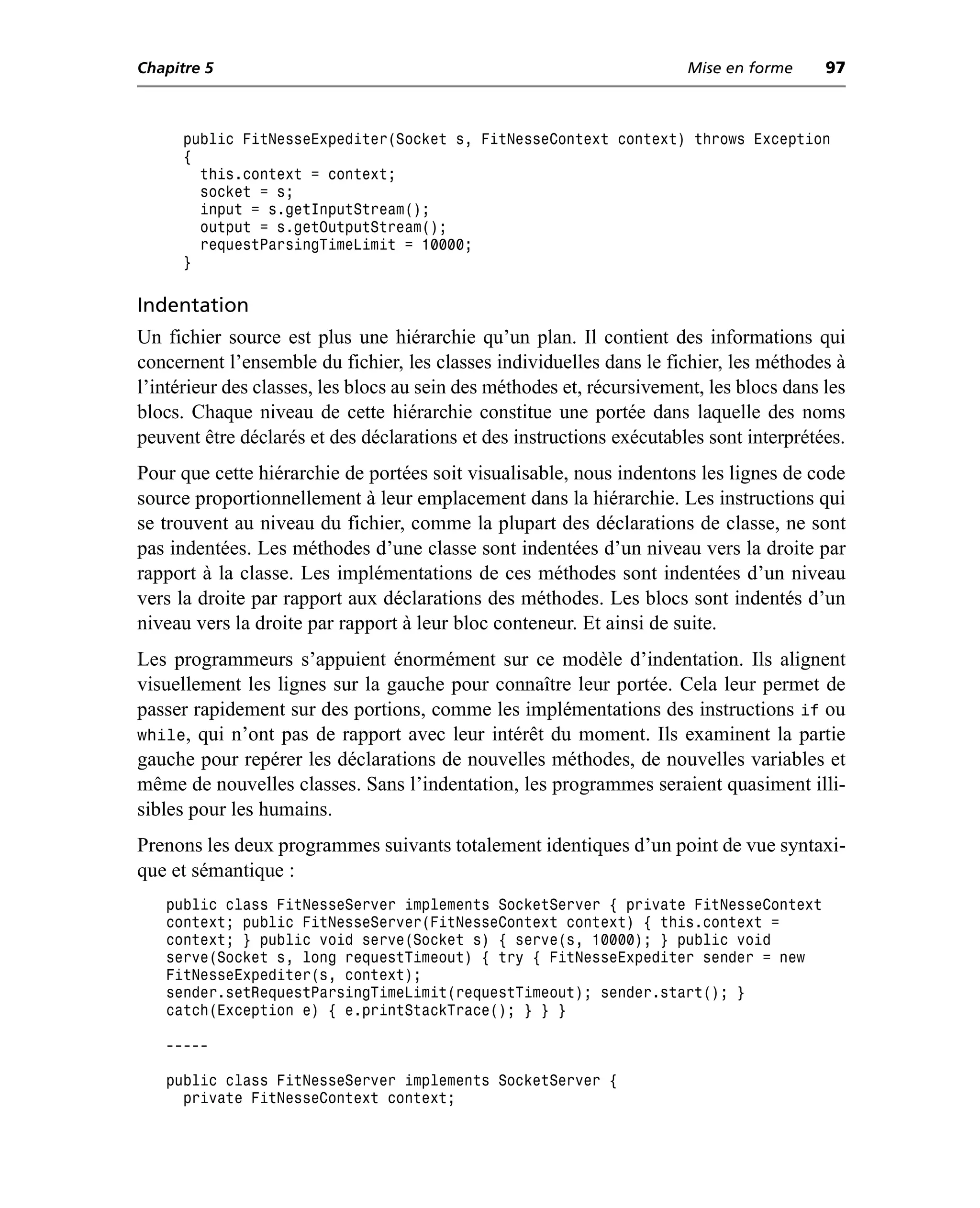 Chapitre 5                                                              Mise en forme     97



      public FitNesseExpediter(Socket s, FitNesseContext context) throws Exception
      {
        this.context = context;
        socket = s;
        input = s.getInputStream();
        output = s.getOutputStream();
        requestParsingTimeLimit = 10000;
      }

Indentation
Un fichier source est plus une hiérarchie qu’un plan. Il contient des informations qui
concernent l’ensemble du fichier, les classes individuelles dans le fichier, les méthodes à
l’intérieur des classes, les blocs au sein des méthodes et, récursivement, les blocs dans les
blocs. Chaque niveau de cette hiérarchie constitue une portée dans laquelle des noms
peuvent être déclarés et des déclarations et des instructions exécutables sont interprétées.
Pour que cette hiérarchie de portées soit visualisable, nous indentons les lignes de code
source proportionnellement à leur emplacement dans la hiérarchie. Les instructions qui
se trouvent au niveau du fichier, comme la plupart des déclarations de classe, ne sont
pas indentées. Les méthodes d’une classe sont indentées d’un niveau vers la droite par
rapport à la classe. Les implémentations de ces méthodes sont indentées d’un niveau
vers la droite par rapport aux déclarations des méthodes. Les blocs sont indentés d’un
niveau vers la droite par rapport à leur bloc conteneur. Et ainsi de suite.
Les programmeurs s’appuient énormément sur ce modèle d’indentation. Ils alignent
visuellement les lignes sur la gauche pour connaître leur portée. Cela leur permet de
passer rapidement sur des portions, comme les implémentations des instructions if ou
while, qui n’ont pas de rapport avec leur intérêt du moment. Ils examinent la partie
gauche pour repérer les déclarations de nouvelles méthodes, de nouvelles variables et
même de nouvelles classes. Sans l’indentation, les programmes seraient quasiment illi-
sibles pour les humains.
Prenons les deux programmes suivants totalement identiques d’un point de vue syntaxi-
que et sémantique :
   public class FitNesseServer implements SocketServer { private FitNesseContext
   context; public FitNesseServer(FitNesseContext context) { this.context =
   context; } public void serve(Socket s) { serve(s, 10000); } public void
   serve(Socket s, long requestTimeout) { try { FitNesseExpediter sender = new
   FitNesseExpediter(s, context);
   sender.setRequestParsingTimeLimit(requestTimeout); sender.start(); }
   catch(Exception e) { e.printStackTrace(); } } }

   -----

   public class FitNesseServer implements SocketServer {
     private FitNesseContext context;
 