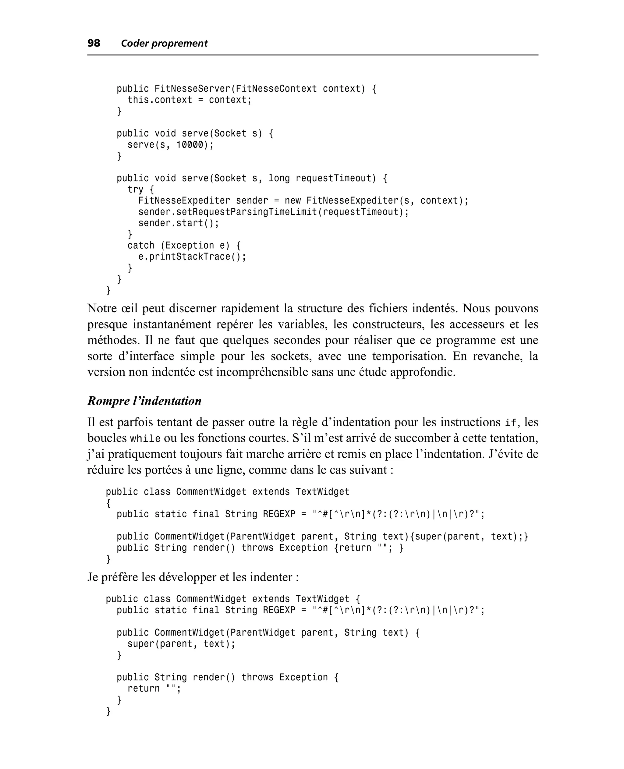 98       Coder proprement



         public FitNesseServer(FitNesseContext context) {
           this.context = context;
         }

         public void serve(Socket s) {
           serve(s, 10000);
         }

         public void serve(Socket s, long requestTimeout) {
           try {
             FitNesseExpediter sender = new FitNesseExpediter(s, context);
             sender.setRequestParsingTimeLimit(requestTimeout);
             sender.start();
           }
           catch (Exception e) {
             e.printStackTrace();
           }
         }
     }
Notre œil peut discerner rapidement la structure des fichiers indentés. Nous pouvons
presque instantanément repérer les variables, les constructeurs, les accesseurs et les
méthodes. Il ne faut que quelques secondes pour réaliser que ce programme est une
sorte d’interface simple pour les sockets, avec une temporisation. En revanche, la
version non indentée est incompréhensible sans une étude approfondie.

Rompre l’indentation
Il est parfois tentant de passer outre la règle d’indentation pour les instructions if, les
boucles while ou les fonctions courtes. S’il m’est arrivé de succomber à cette tentation,
j’ai pratiquement toujours fait marche arrière et remis en place l’indentation. J’évite de
réduire les portées à une ligne, comme dans le cas suivant :
     public class CommentWidget extends TextWidget
     {
       public static final String REGEXP = "^#[^rn]*(?:(?:rn)|n|r)?";

         public CommentWidget(ParentWidget parent, String text){super(parent, text);}
         public String render() throws Exception {return ""; }
     }
Je préfère les développer et les indenter :
     public class CommentWidget extends TextWidget {
       public static final String REGEXP = "^#[^rn]*(?:(?:rn)|n|r)?";

         public CommentWidget(ParentWidget parent, String text) {
           super(parent, text);
         }

         public String render() throws Exception {
           return "";
         }
     }
 