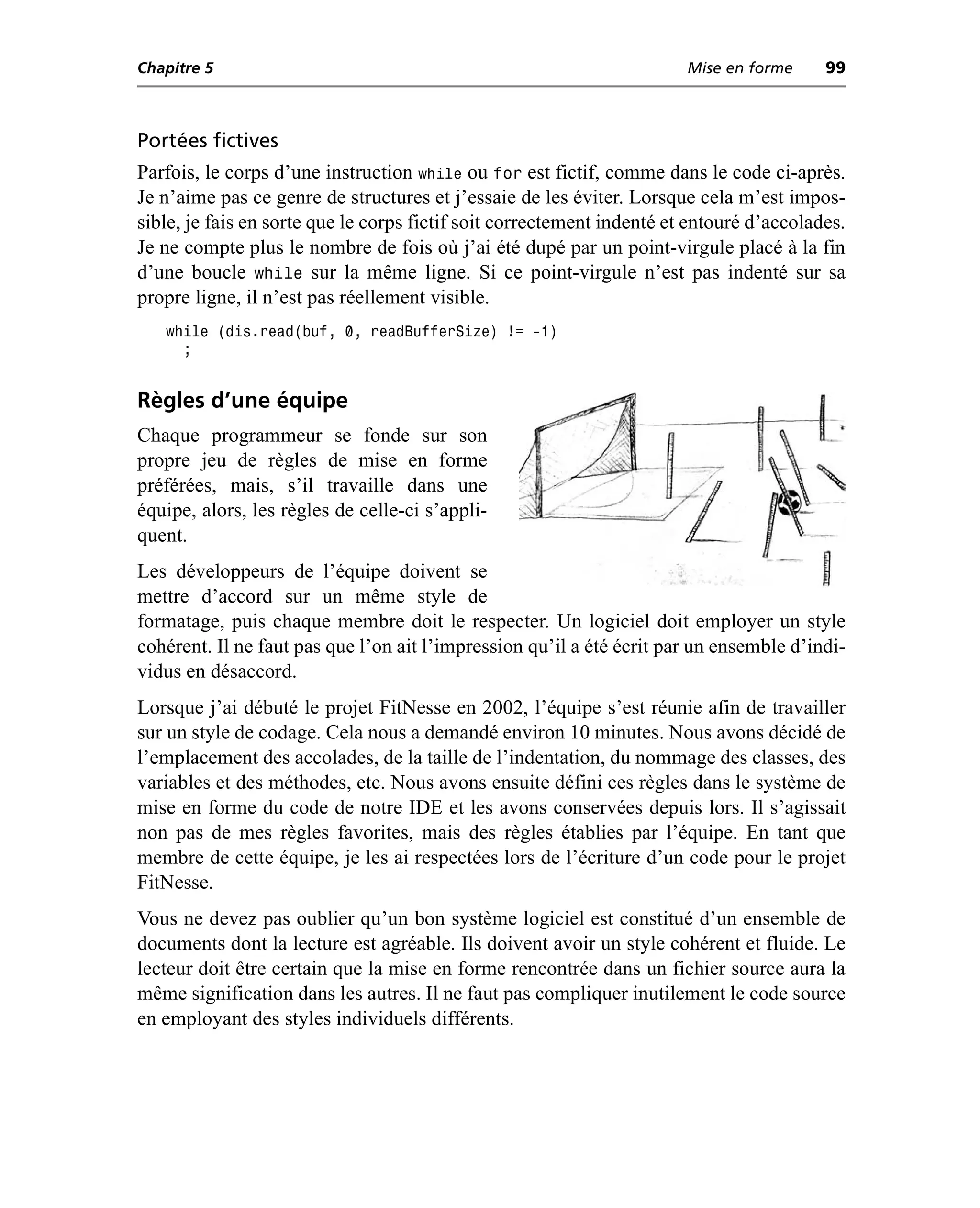 Chapitre 5                                                              Mise en forme     99



Portées fictives
Parfois, le corps d’une instruction while ou for est fictif, comme dans le code ci-après.
Je n’aime pas ce genre de structures et j’essaie de les éviter. Lorsque cela m’est impos-
sible, je fais en sorte que le corps fictif soit correctement indenté et entouré d’accolades.
Je ne compte plus le nombre de fois où j’ai été dupé par un point-virgule placé à la fin
d’une boucle while sur la même ligne. Si ce point-virgule n’est pas indenté sur sa
propre ligne, il n’est pas réellement visible.
   while (dis.read(buf, 0, readBufferSize) != -1)
     ;


Règles d’une équipe
Chaque programmeur se fonde sur son
propre jeu de règles de mise en forme
préférées, mais, s’il travaille dans une
équipe, alors, les règles de celle-ci s’appli-
quent.
Les développeurs de l’équipe doivent se
mettre d’accord sur un même style de
formatage, puis chaque membre doit le respecter. Un logiciel doit employer un style
cohérent. Il ne faut pas que l’on ait l’impression qu’il a été écrit par un ensemble d’indi-
vidus en désaccord.
Lorsque j’ai débuté le projet FitNesse en 2002, l’équipe s’est réunie afin de travailler
sur un style de codage. Cela nous a demandé environ 10 minutes. Nous avons décidé de
l’emplacement des accolades, de la taille de l’indentation, du nommage des classes, des
variables et des méthodes, etc. Nous avons ensuite défini ces règles dans le système de
mise en forme du code de notre IDE et les avons conservées depuis lors. Il s’agissait
non pas de mes règles favorites, mais des règles établies par l’équipe. En tant que
membre de cette équipe, je les ai respectées lors de l’écriture d’un code pour le projet
FitNesse.
Vous ne devez pas oublier qu’un bon système logiciel est constitué d’un ensemble de
documents dont la lecture est agréable. Ils doivent avoir un style cohérent et fluide. Le
lecteur doit être certain que la mise en forme rencontrée dans un fichier source aura la
même signification dans les autres. Il ne faut pas compliquer inutilement le code source
en employant des styles individuels différents.
 