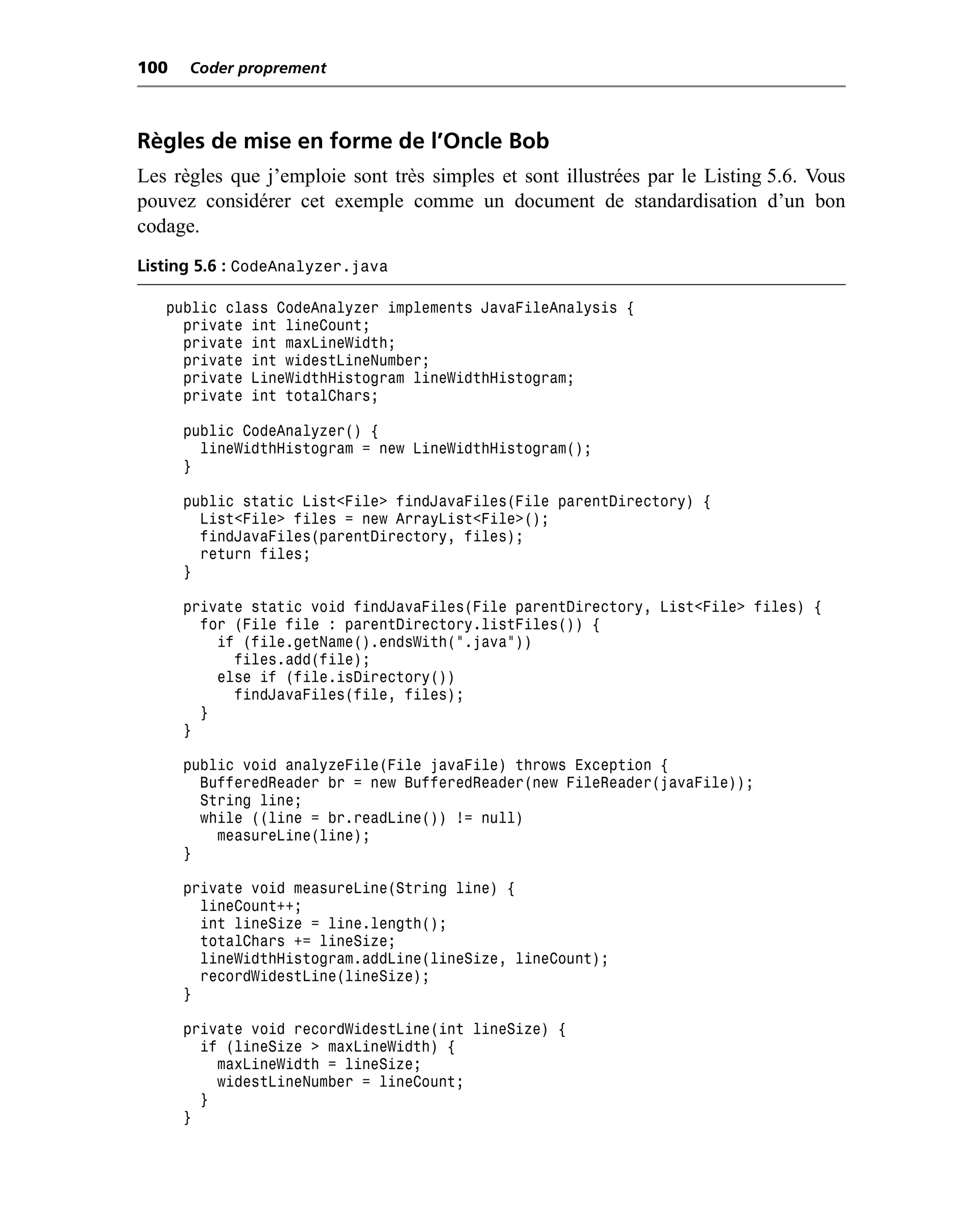 100   Coder proprement



Règles de mise en forme de l’Oncle Bob
Les règles que j’emploie sont très simples et sont illustrées par le Listing 5.6. Vous
pouvez considérer cet exemple comme un document de standardisation d’un bon
codage.
Listing 5.6 : CodeAnalyzer.java

   public class CodeAnalyzer implements JavaFileAnalysis {
     private int lineCount;
     private int maxLineWidth;
     private int widestLineNumber;
     private LineWidthHistogram lineWidthHistogram;
     private int totalChars;

      public CodeAnalyzer() {
        lineWidthHistogram = new LineWidthHistogram();
      }

      public static List<File> findJavaFiles(File parentDirectory) {
        List<File> files = new ArrayList<File>();
        findJavaFiles(parentDirectory, files);
        return files;
      }

      private static void findJavaFiles(File parentDirectory, List<File> files) {
        for (File file : parentDirectory.listFiles()) {
          if (file.getName().endsWith(".java"))
            files.add(file);
          else if (file.isDirectory())
            findJavaFiles(file, files);
        }
      }

      public void analyzeFile(File javaFile) throws Exception {
        BufferedReader br = new BufferedReader(new FileReader(javaFile));
        String line;
        while ((line = br.readLine()) != null)
          measureLine(line);
      }

      private void measureLine(String line) {
        lineCount++;
        int lineSize = line.length();
        totalChars += lineSize;
        lineWidthHistogram.addLine(lineSize, lineCount);
        recordWidestLine(lineSize);
      }

      private void recordWidestLine(int lineSize) {
        if (lineSize > maxLineWidth) {
          maxLineWidth = lineSize;
          widestLineNumber = lineCount;
        }
      }
 