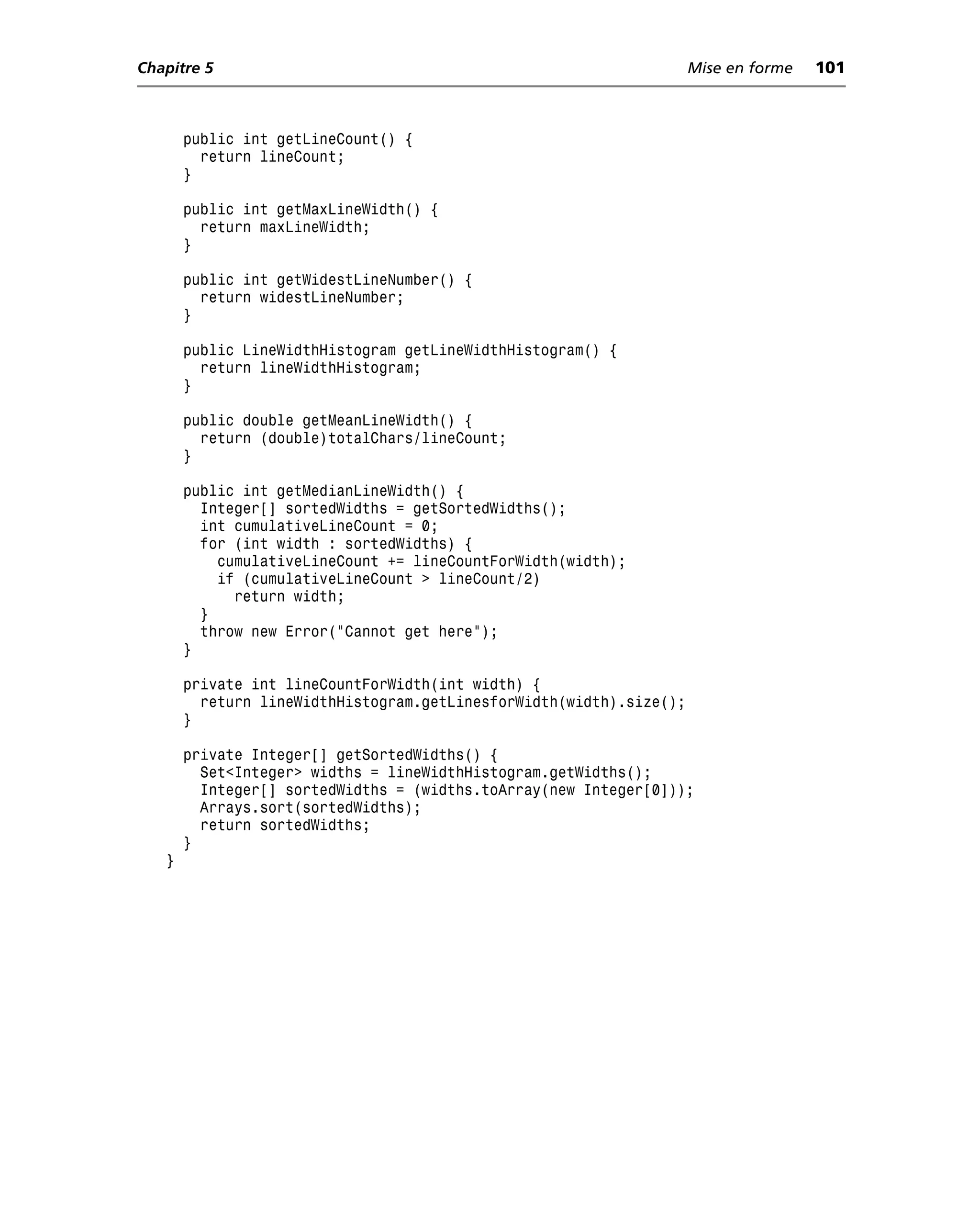 Chapitre 5                                                           Mise en forme   101



       public int getLineCount() {
         return lineCount;
       }

       public int getMaxLineWidth() {
         return maxLineWidth;
       }

       public int getWidestLineNumber() {
         return widestLineNumber;
       }

       public LineWidthHistogram getLineWidthHistogram() {
         return lineWidthHistogram;
       }

       public double getMeanLineWidth() {
         return (double)totalChars/lineCount;
       }

       public int getMedianLineWidth() {
         Integer[] sortedWidths = getSortedWidths();
         int cumulativeLineCount = 0;
         for (int width : sortedWidths) {
           cumulativeLineCount += lineCountForWidth(width);
           if (cumulativeLineCount > lineCount/2)
             return width;
         }
         throw new Error("Cannot get here");
       }

       private int lineCountForWidth(int width) {
         return lineWidthHistogram.getLinesforWidth(width).size();
       }

       private Integer[] getSortedWidths() {
         Set<Integer> widths = lineWidthHistogram.getWidths();
         Integer[] sortedWidths = (widths.toArray(new Integer[0]));
         Arrays.sort(sortedWidths);
         return sortedWidths;
       }
   }
 