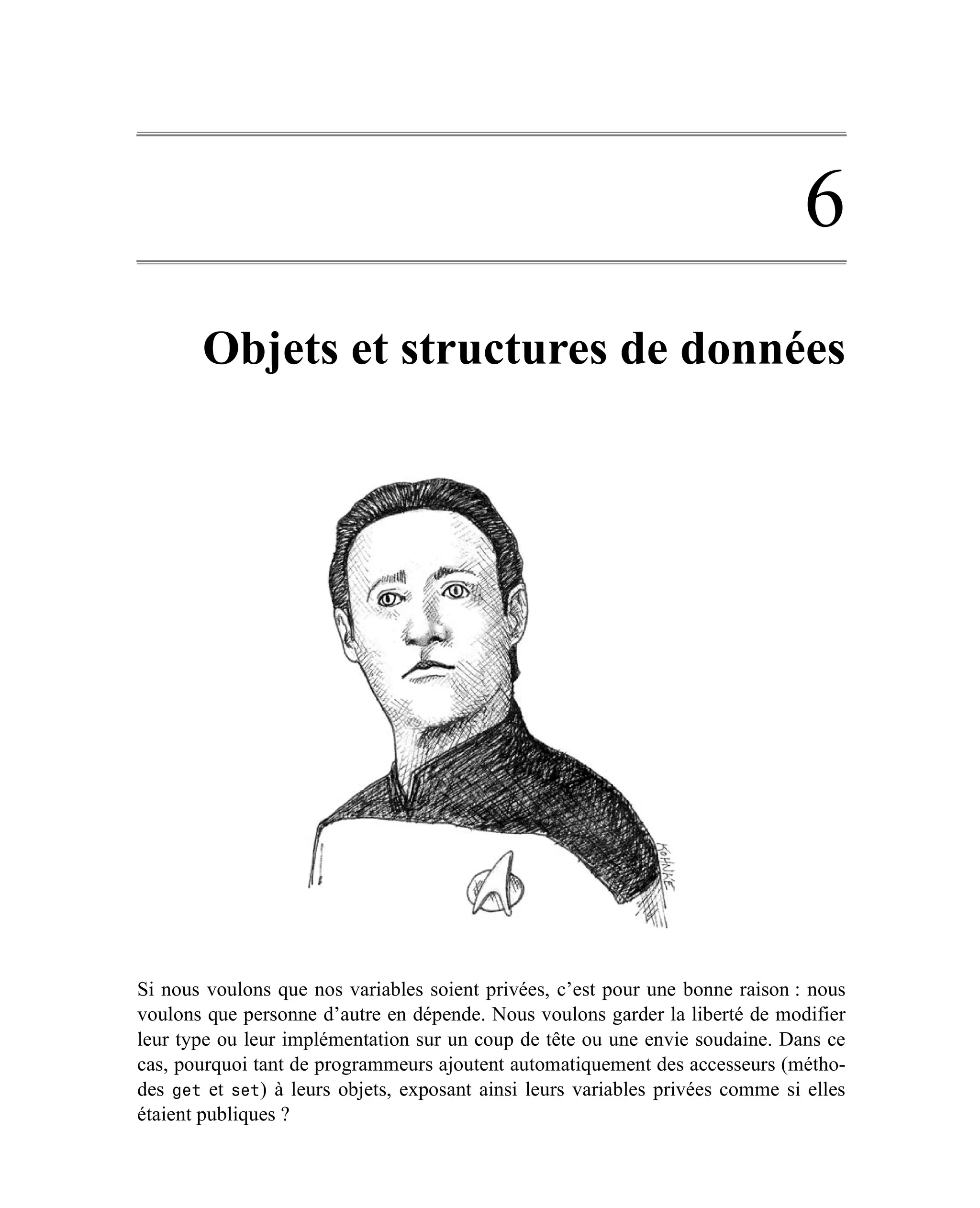 6
       Objets et structures de données




Si nous voulons que nos variables soient privées, c’est pour une bonne raison : nous
voulons que personne d’autre en dépende. Nous voulons garder la liberté de modifier
leur type ou leur implémentation sur un coup de tête ou une envie soudaine. Dans ce
cas, pourquoi tant de programmeurs ajoutent automatiquement des accesseurs (métho-
des get et set) à leurs objets, exposant ainsi leurs variables privées comme si elles
étaient publiques ?
 
