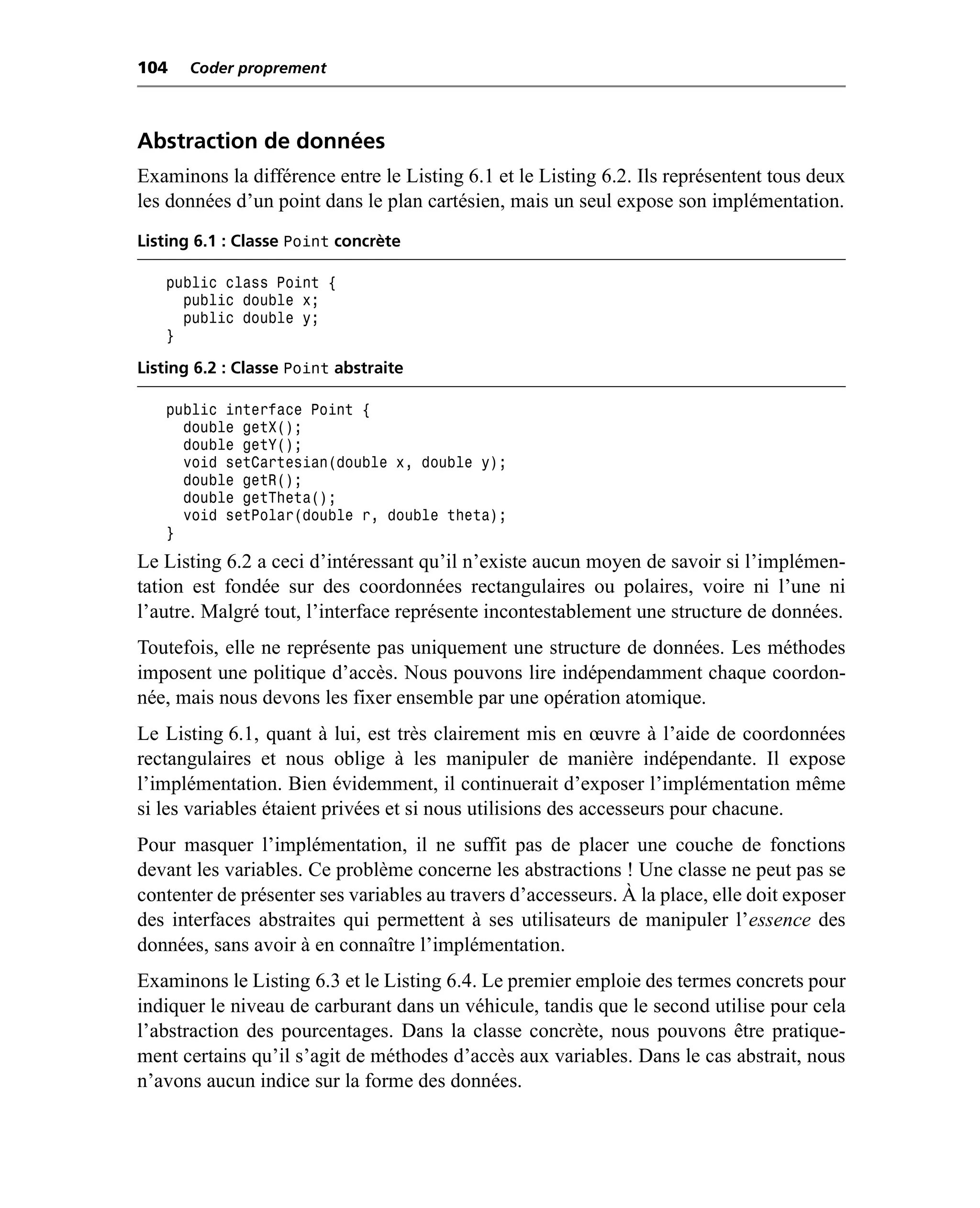 104    Coder proprement



Abstraction de données
Examinons la différence entre le Listing 6.1 et le Listing 6.2. Ils représentent tous deux
les données d’un point dans le plan cartésien, mais un seul expose son implémentation.
Listing 6.1 : Classe Point concrète

   public class Point {
     public double x;
     public double y;
   }

Listing 6.2 : Classe Point abstraite

   public interface Point {
     double getX();
     double getY();
     void setCartesian(double x, double y);
     double getR();
     double getTheta();
     void setPolar(double r, double theta);
   }
Le Listing 6.2 a ceci d’intéressant qu’il n’existe aucun moyen de savoir si l’implémen-
tation est fondée sur des coordonnées rectangulaires ou polaires, voire ni l’une ni
l’autre. Malgré tout, l’interface représente incontestablement une structure de données.
Toutefois, elle ne représente pas uniquement une structure de données. Les méthodes
imposent une politique d’accès. Nous pouvons lire indépendamment chaque coordon-
née, mais nous devons les fixer ensemble par une opération atomique.
Le Listing 6.1, quant à lui, est très clairement mis en œuvre à l’aide de coordonnées
rectangulaires et nous oblige à les manipuler de manière indépendante. Il expose
l’implémentation. Bien évidemment, il continuerait d’exposer l’implémentation même
si les variables étaient privées et si nous utilisions des accesseurs pour chacune.
Pour masquer l’implémentation, il ne suffit pas de placer une couche de fonctions
devant les variables. Ce problème concerne les abstractions ! Une classe ne peut pas se
contenter de présenter ses variables au travers d’accesseurs. À la place, elle doit exposer
des interfaces abstraites qui permettent à ses utilisateurs de manipuler l’essence des
données, sans avoir à en connaître l’implémentation.
Examinons le Listing 6.3 et le Listing 6.4. Le premier emploie des termes concrets pour
indiquer le niveau de carburant dans un véhicule, tandis que le second utilise pour cela
l’abstraction des pourcentages. Dans la classe concrète, nous pouvons être pratique-
ment certains qu’il s’agit de méthodes d’accès aux variables. Dans le cas abstrait, nous
n’avons aucun indice sur la forme des données.
 