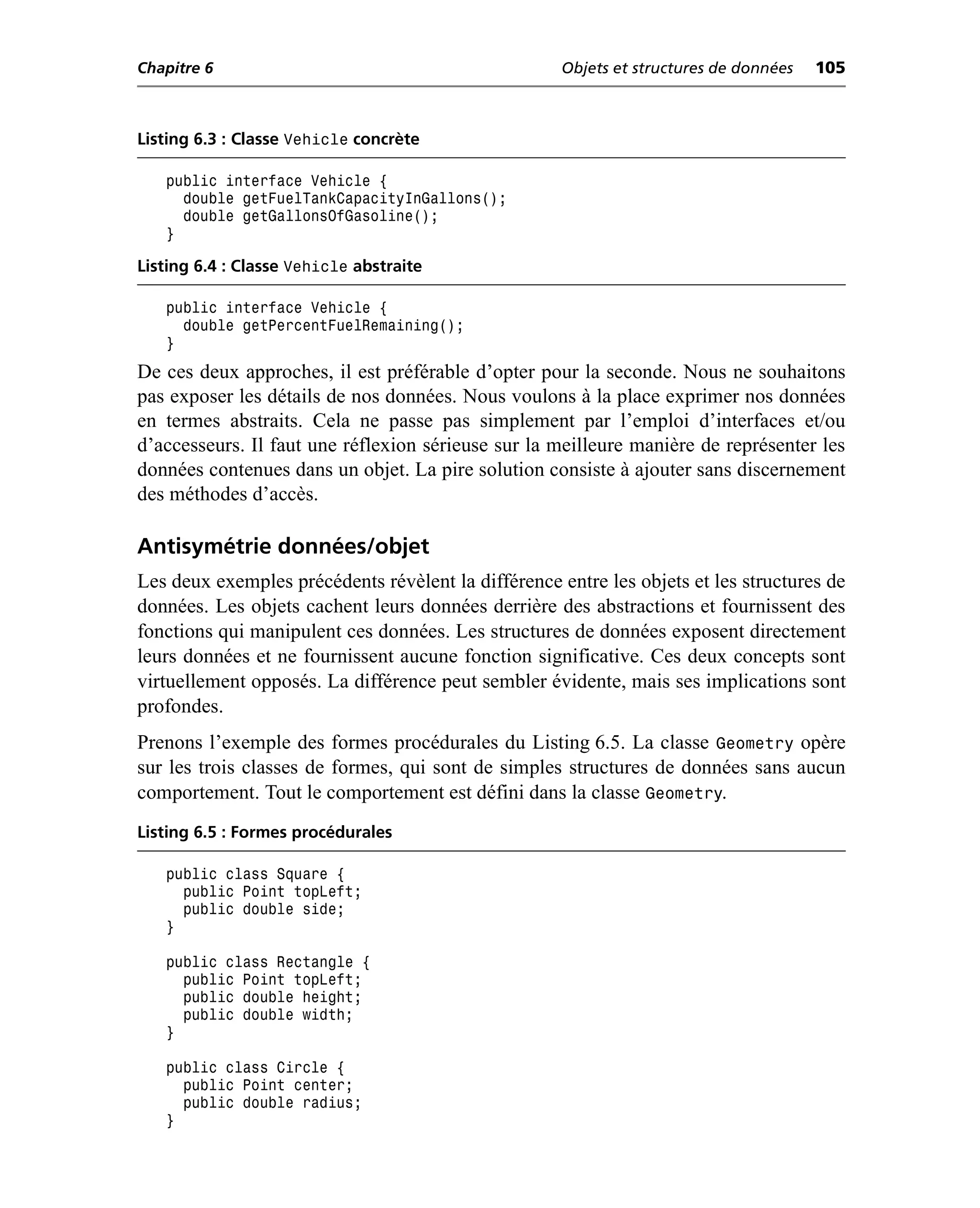 Chapitre 6                                           Objets et structures de données   105



Listing 6.3 : Classe Vehicle concrète

   public interface Vehicle {
     double getFuelTankCapacityInGallons();
     double getGallonsOfGasoline();
   }

Listing 6.4 : Classe Vehicle abstraite

   public interface Vehicle {
     double getPercentFuelRemaining();
   }
De ces deux approches, il est préférable d’opter pour la seconde. Nous ne souhaitons
pas exposer les détails de nos données. Nous voulons à la place exprimer nos données
en termes abstraits. Cela ne passe pas simplement par l’emploi d’interfaces et/ou
d’accesseurs. Il faut une réflexion sérieuse sur la meilleure manière de représenter les
données contenues dans un objet. La pire solution consiste à ajouter sans discernement
des méthodes d’accès.

Antisymétrie données/objet
Les deux exemples précédents révèlent la différence entre les objets et les structures de
données. Les objets cachent leurs données derrière des abstractions et fournissent des
fonctions qui manipulent ces données. Les structures de données exposent directement
leurs données et ne fournissent aucune fonction significative. Ces deux concepts sont
virtuellement opposés. La différence peut sembler évidente, mais ses implications sont
profondes.
Prenons l’exemple des formes procédurales du Listing 6.5. La classe Geometry opère
sur les trois classes de formes, qui sont de simples structures de données sans aucun
comportement. Tout le comportement est défini dans la classe Geometry.
Listing 6.5 : Formes procédurales

   public class Square {
     public Point topLeft;
     public double side;
   }

   public class Rectangle {
     public Point topLeft;
     public double height;
     public double width;
   }

   public class Circle {
     public Point center;
     public double radius;
   }
 