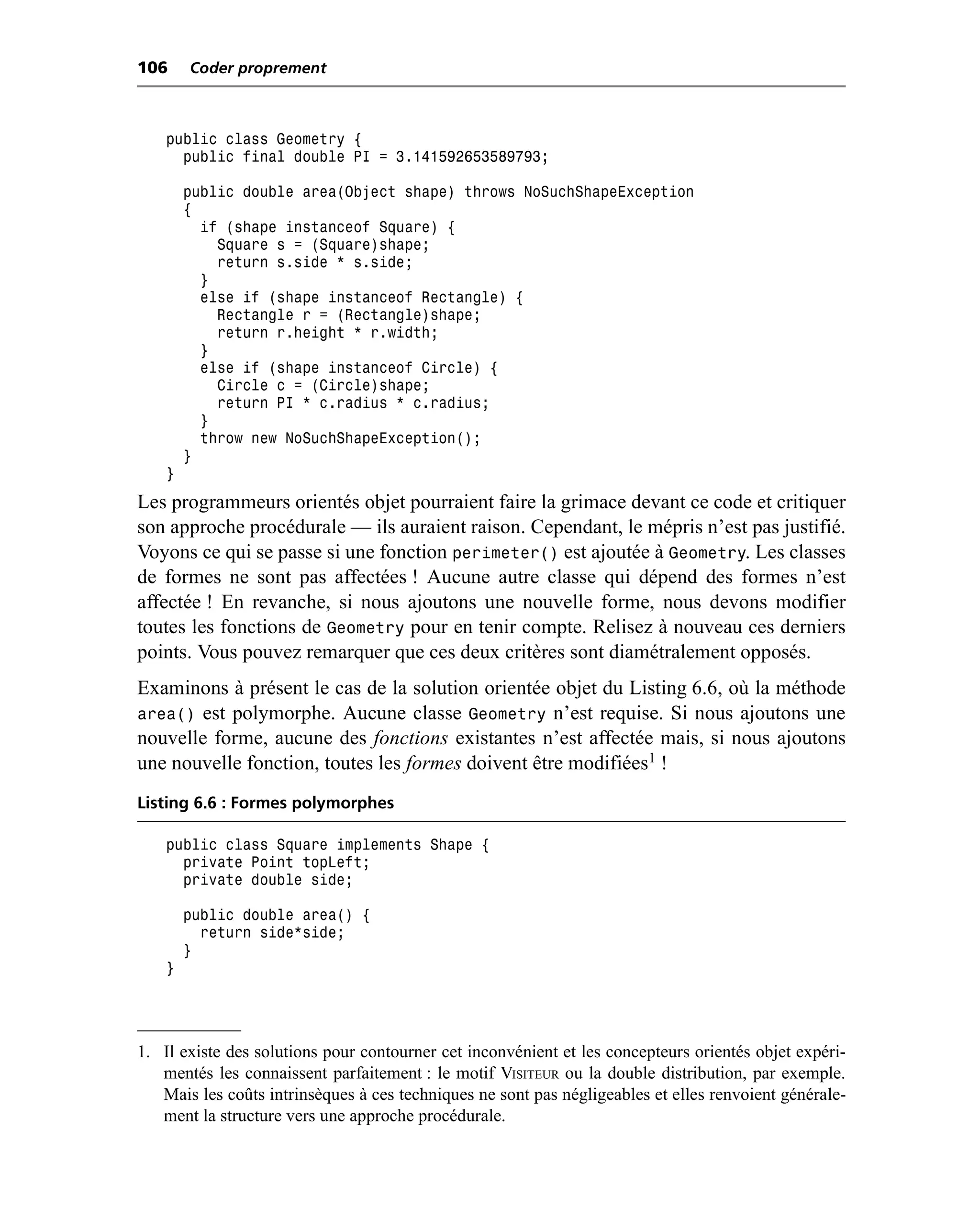 106     Coder proprement



    public class Geometry {
      public final double PI = 3.141592653589793;

        public double area(Object shape) throws NoSuchShapeException
        {
          if (shape instanceof Square) {
            Square s = (Square)shape;
            return s.side * s.side;
          }
          else if (shape instanceof Rectangle) {
            Rectangle r = (Rectangle)shape;
            return r.height * r.width;
          }
          else if (shape instanceof Circle) {
            Circle c = (Circle)shape;
            return PI * c.radius * c.radius;
          }
          throw new NoSuchShapeException();
        }
    }
Les programmeurs orientés objet pourraient faire la grimace devant ce code et critiquer
son approche procédurale — ils auraient raison. Cependant, le mépris n’est pas justifié.
Voyons ce qui se passe si une fonction perimeter() est ajoutée à Geometry. Les classes
de formes ne sont pas affectées ! Aucune autre classe qui dépend des formes n’est
affectée ! En revanche, si nous ajoutons une nouvelle forme, nous devons modifier
toutes les fonctions de Geometry pour en tenir compte. Relisez à nouveau ces derniers
points. Vous pouvez remarquer que ces deux critères sont diamétralement opposés.
Examinons à présent le cas de la solution orientée objet du Listing 6.6, où la méthode
area() est polymorphe. Aucune classe Geometry n’est requise. Si nous ajoutons une
nouvelle forme, aucune des fonctions existantes n’est affectée mais, si nous ajoutons
une nouvelle fonction, toutes les formes doivent être modifiées1 !
Listing 6.6 : Formes polymorphes

    public class Square implements Shape {
      private Point topLeft;
      private double side;

        public double area() {
          return side*side;
        }
    }




1. Il existe des solutions pour contourner cet inconvénient et les concepteurs orientés objet expéri-
   mentés les connaissent parfaitement : le motif VISITEUR ou la double distribution, par exemple.
   Mais les coûts intrinsèques à ces techniques ne sont pas négligeables et elles renvoient générale-
   ment la structure vers une approche procédurale.
 