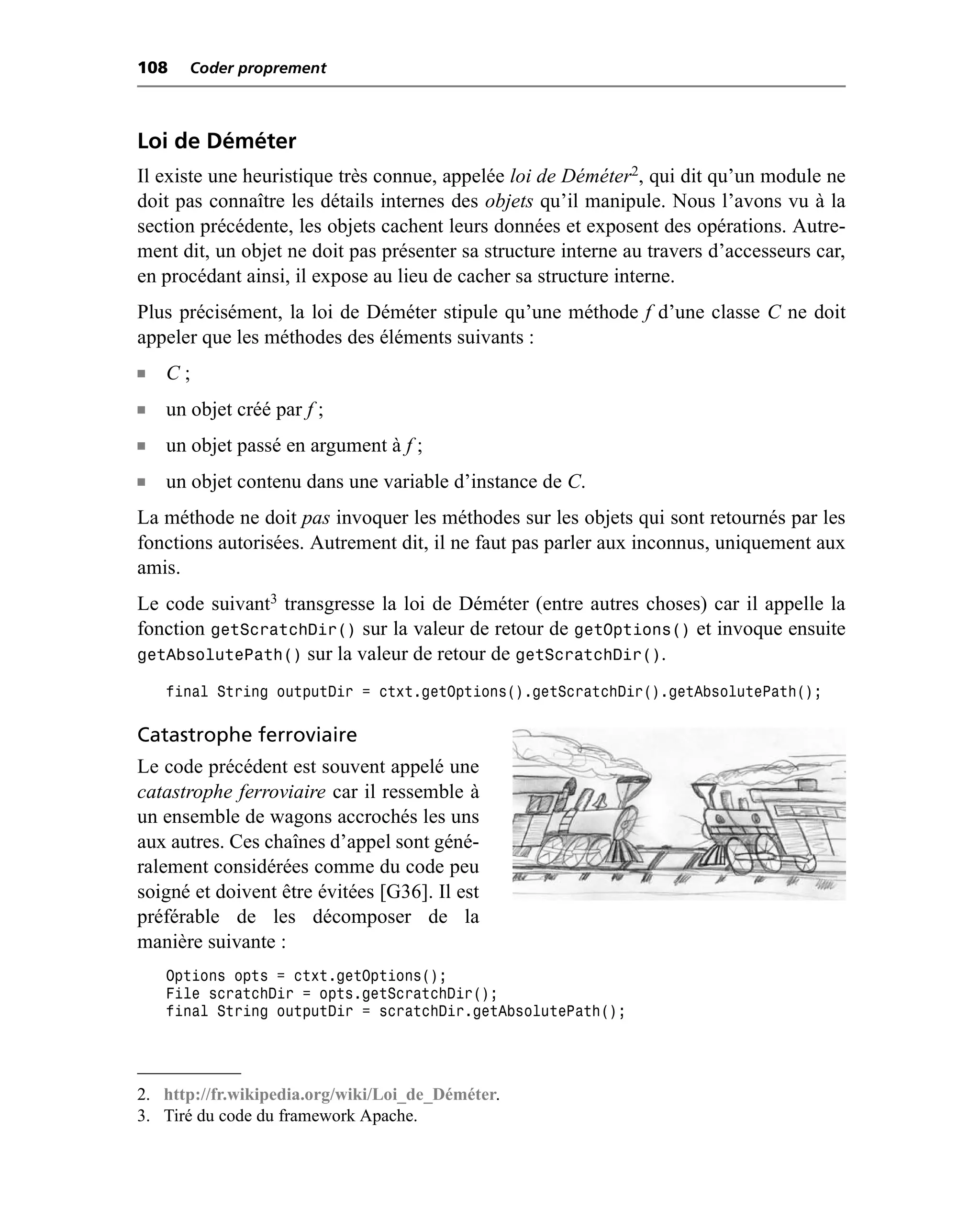 108    Coder proprement



Loi de Déméter
Il existe une heuristique très connue, appelée loi de Déméter2, qui dit qu’un module ne
doit pas connaître les détails internes des objets qu’il manipule. Nous l’avons vu à la
section précédente, les objets cachent leurs données et exposent des opérations. Autre-
ment dit, un objet ne doit pas présenter sa structure interne au travers d’accesseurs car,
en procédant ainsi, il expose au lieu de cacher sa structure interne.
Plus précisément, la loi de Déméter stipule qu’une méthode f d’une classe C ne doit
appeler que les méthodes des éléments suivants :
n   C;
n   un objet créé par f ;
n   un objet passé en argument à f ;
n   un objet contenu dans une variable d’instance de C.
La méthode ne doit pas invoquer les méthodes sur les objets qui sont retournés par les
fonctions autorisées. Autrement dit, il ne faut pas parler aux inconnus, uniquement aux
amis.
Le code suivant3 transgresse la loi de Déméter (entre autres choses) car il appelle la
fonction getScratchDir() sur la valeur de retour de getOptions() et invoque ensuite
getAbsolutePath() sur la valeur de retour de getScratchDir().
    final String outputDir = ctxt.getOptions().getScratchDir().getAbsolutePath();

Catastrophe ferroviaire
Le code précédent est souvent appelé une
catastrophe ferroviaire car il ressemble à
un ensemble de wagons accrochés les uns
aux autres. Ces chaînes d’appel sont géné-
ralement considérées comme du code peu
soigné et doivent être évitées [G36]. Il est
préférable de les décomposer de la
manière suivante :
    Options opts = ctxt.getOptions();
    File scratchDir = opts.getScratchDir();
    final String outputDir = scratchDir.getAbsolutePath();




2. http://fr.wikipedia.org/wiki/Loi_de_Déméter.
3. Tiré du code du framework Apache.
 