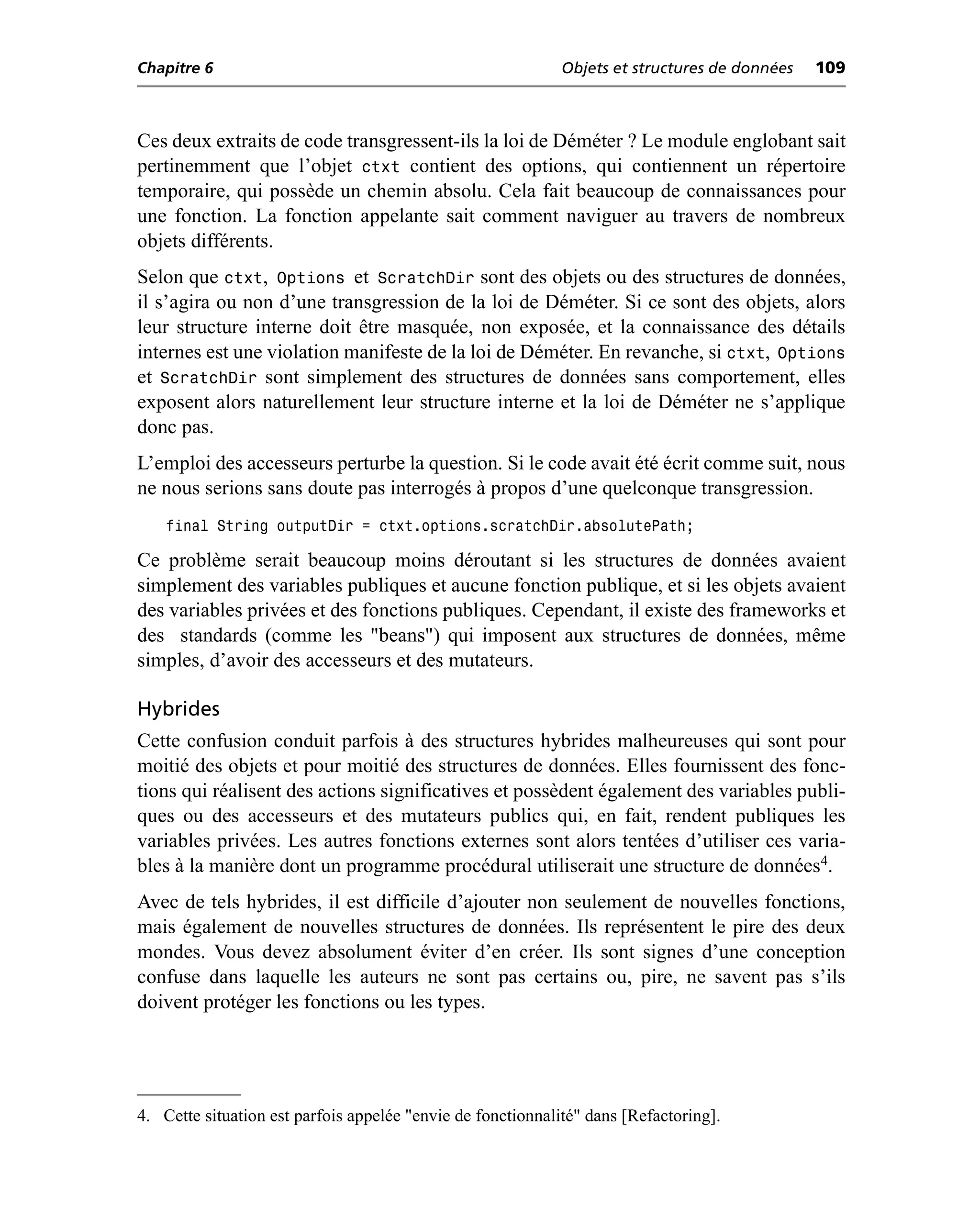 Chapitre 6                                                   Objets et structures de données   109



Ces deux extraits de code transgressent-ils la loi de Déméter ? Le module englobant sait
pertinemment que l’objet ctxt contient des options, qui contiennent un répertoire
temporaire, qui possède un chemin absolu. Cela fait beaucoup de connaissances pour
une fonction. La fonction appelante sait comment naviguer au travers de nombreux
objets différents.
Selon que ctxt, Options et ScratchDir sont des objets ou des structures de données,
il s’agira ou non d’une transgression de la loi de Déméter. Si ce sont des objets, alors
leur structure interne doit être masquée, non exposée, et la connaissance des détails
internes est une violation manifeste de la loi de Déméter. En revanche, si ctxt, Options
et ScratchDir sont simplement des structures de données sans comportement, elles
exposent alors naturellement leur structure interne et la loi de Déméter ne s’applique
donc pas.
L’emploi des accesseurs perturbe la question. Si le code avait été écrit comme suit, nous
ne nous serions sans doute pas interrogés à propos d’une quelconque transgression.
    final String outputDir = ctxt.options.scratchDir.absolutePath;

Ce problème serait beaucoup moins déroutant si les structures de données avaient
simplement des variables publiques et aucune fonction publique, et si les objets avaient
des variables privées et des fonctions publiques. Cependant, il existe des frameworks et
des standards (comme les "beans") qui imposent aux structures de données, même
simples, d’avoir des accesseurs et des mutateurs.

Hybrides
Cette confusion conduit parfois à des structures hybrides malheureuses qui sont pour
moitié des objets et pour moitié des structures de données. Elles fournissent des fonc-
tions qui réalisent des actions significatives et possèdent également des variables publi-
ques ou des accesseurs et des mutateurs publics qui, en fait, rendent publiques les
variables privées. Les autres fonctions externes sont alors tentées d’utiliser ces varia-
bles à la manière dont un programme procédural utiliserait une structure de données4.
Avec de tels hybrides, il est difficile d’ajouter non seulement de nouvelles fonctions,
mais également de nouvelles structures de données. Ils représentent le pire des deux
mondes. Vous devez absolument éviter d’en créer. Ils sont signes d’une conception
confuse dans laquelle les auteurs ne sont pas certains ou, pire, ne savent pas s’ils
doivent protéger les fonctions ou les types.




4. Cette situation est parfois appelée "envie de fonctionnalité" dans [Refactoring].
 