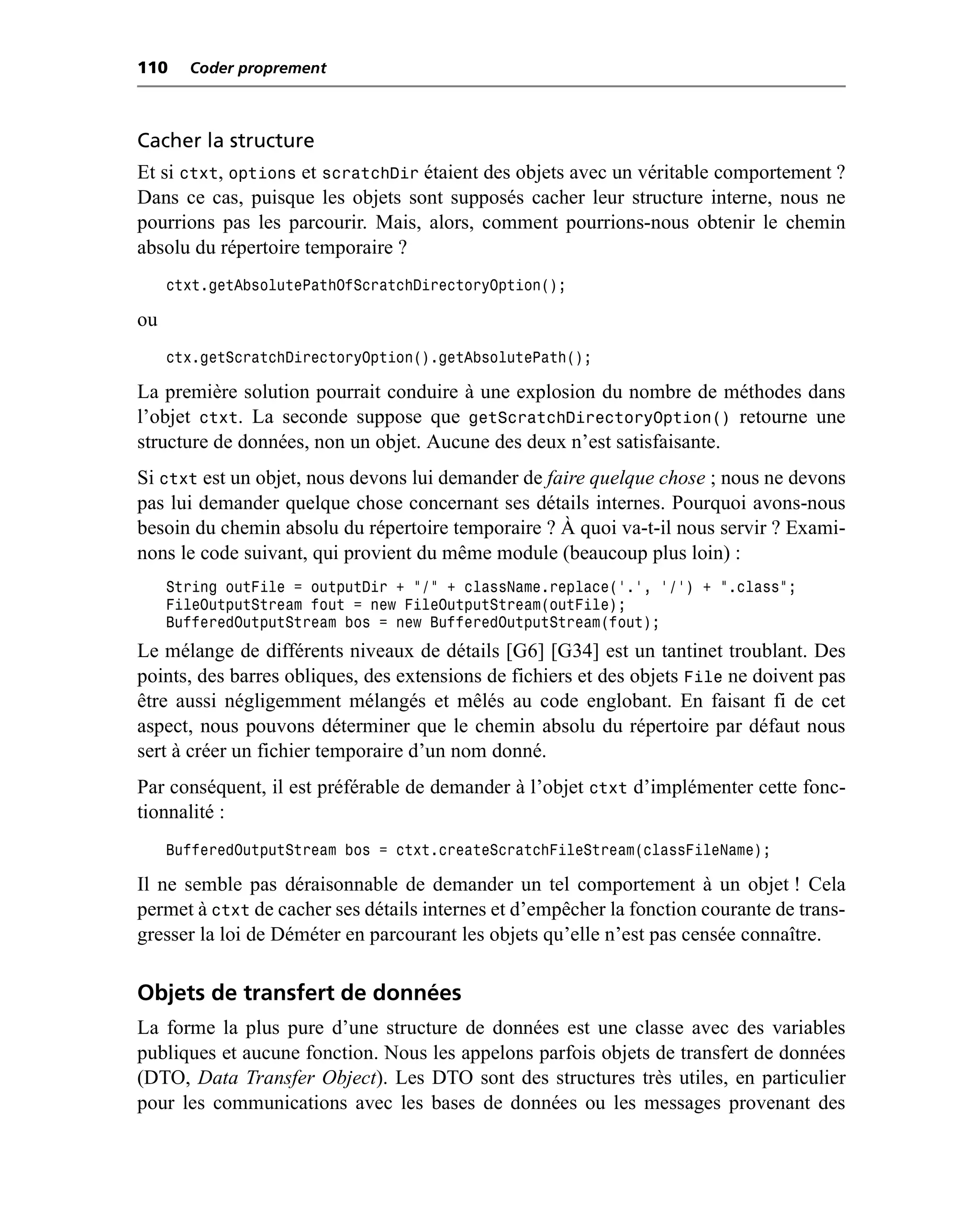 110    Coder proprement



Cacher la structure
Et si ctxt, options et scratchDir étaient des objets avec un véritable comportement ?
Dans ce cas, puisque les objets sont supposés cacher leur structure interne, nous ne
pourrions pas les parcourir. Mais, alors, comment pourrions-nous obtenir le chemin
absolu du répertoire temporaire ?
     ctxt.getAbsolutePathOfScratchDirectoryOption();

ou
     ctx.getScratchDirectoryOption().getAbsolutePath();

La première solution pourrait conduire à une explosion du nombre de méthodes dans
l’objet ctxt. La seconde suppose que getScratchDirectoryOption() retourne une
structure de données, non un objet. Aucune des deux n’est satisfaisante.
Si ctxt est un objet, nous devons lui demander de faire quelque chose ; nous ne devons
pas lui demander quelque chose concernant ses détails internes. Pourquoi avons-nous
besoin du chemin absolu du répertoire temporaire ? À quoi va-t-il nous servir ? Exami-
nons le code suivant, qui provient du même module (beaucoup plus loin) :
     String outFile = outputDir + "/" + className.replace('.', '/') + ".class";
     FileOutputStream fout = new FileOutputStream(outFile);
     BufferedOutputStream bos = new BufferedOutputStream(fout);
Le mélange de différents niveaux de détails [G6] [G34] est un tantinet troublant. Des
points, des barres obliques, des extensions de fichiers et des objets File ne doivent pas
être aussi négligemment mélangés et mêlés au code englobant. En faisant fi de cet
aspect, nous pouvons déterminer que le chemin absolu du répertoire par défaut nous
sert à créer un fichier temporaire d’un nom donné.
Par conséquent, il est préférable de demander à l’objet ctxt d’implémenter cette fonc-
tionnalité :
     BufferedOutputStream bos = ctxt.createScratchFileStream(classFileName);

Il ne semble pas déraisonnable de demander un tel comportement à un objet ! Cela
permet à ctxt de cacher ses détails internes et d’empêcher la fonction courante de trans-
gresser la loi de Déméter en parcourant les objets qu’elle n’est pas censée connaître.

Objets de transfert de données
La forme la plus pure d’une structure de données est une classe avec des variables
publiques et aucune fonction. Nous les appelons parfois objets de transfert de données
(DTO, Data Transfer Object). Les DTO sont des structures très utiles, en particulier
pour les communications avec les bases de données ou les messages provenant des
 