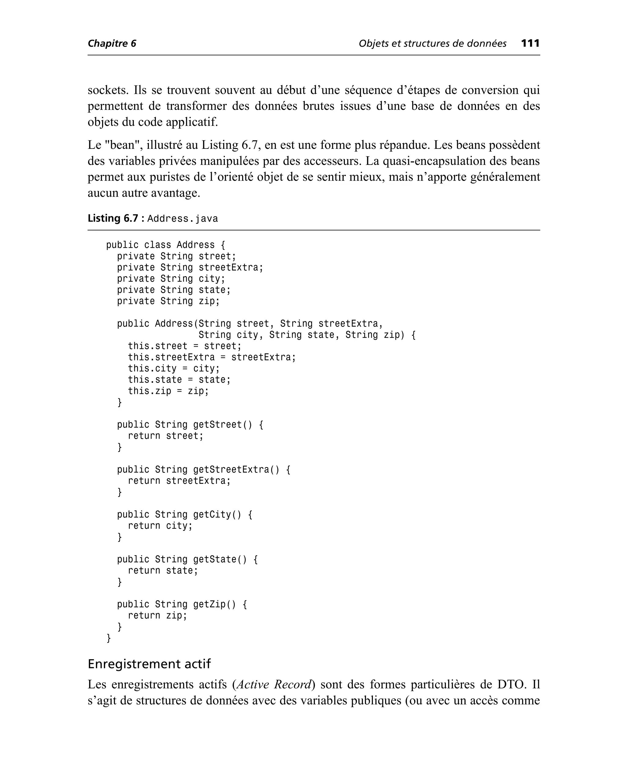 Chapitre 6                                          Objets et structures de données   111



sockets. Ils se trouvent souvent au début d’une séquence d’étapes de conversion qui
permettent de transformer des données brutes issues d’une base de données en des
objets du code applicatif.
Le "bean", illustré au Listing 6.7, en est une forme plus répandue. Les beans possèdent
des variables privées manipulées par des accesseurs. La quasi-encapsulation des beans
permet aux puristes de l’orienté objet de se sentir mieux, mais n’apporte généralement
aucun autre avantage.
Listing 6.7 : Address.java

   public class Address {
     private String street;
     private String streetExtra;
     private String city;
     private String state;
     private String zip;

       public Address(String street, String streetExtra,
                      String city, String state, String zip) {
         this.street = street;
         this.streetExtra = streetExtra;
         this.city = city;
         this.state = state;
         this.zip = zip;
       }

       public String getStreet() {
         return street;
       }

       public String getStreetExtra() {
         return streetExtra;
       }

       public String getCity() {
         return city;
       }

       public String getState() {
         return state;
       }

       public String getZip() {
         return zip;
       }
   }

Enregistrement actif
Les enregistrements actifs (Active Record) sont des formes particulières de DTO. Il
s’agit de structures de données avec des variables publiques (ou avec un accès comme
 
