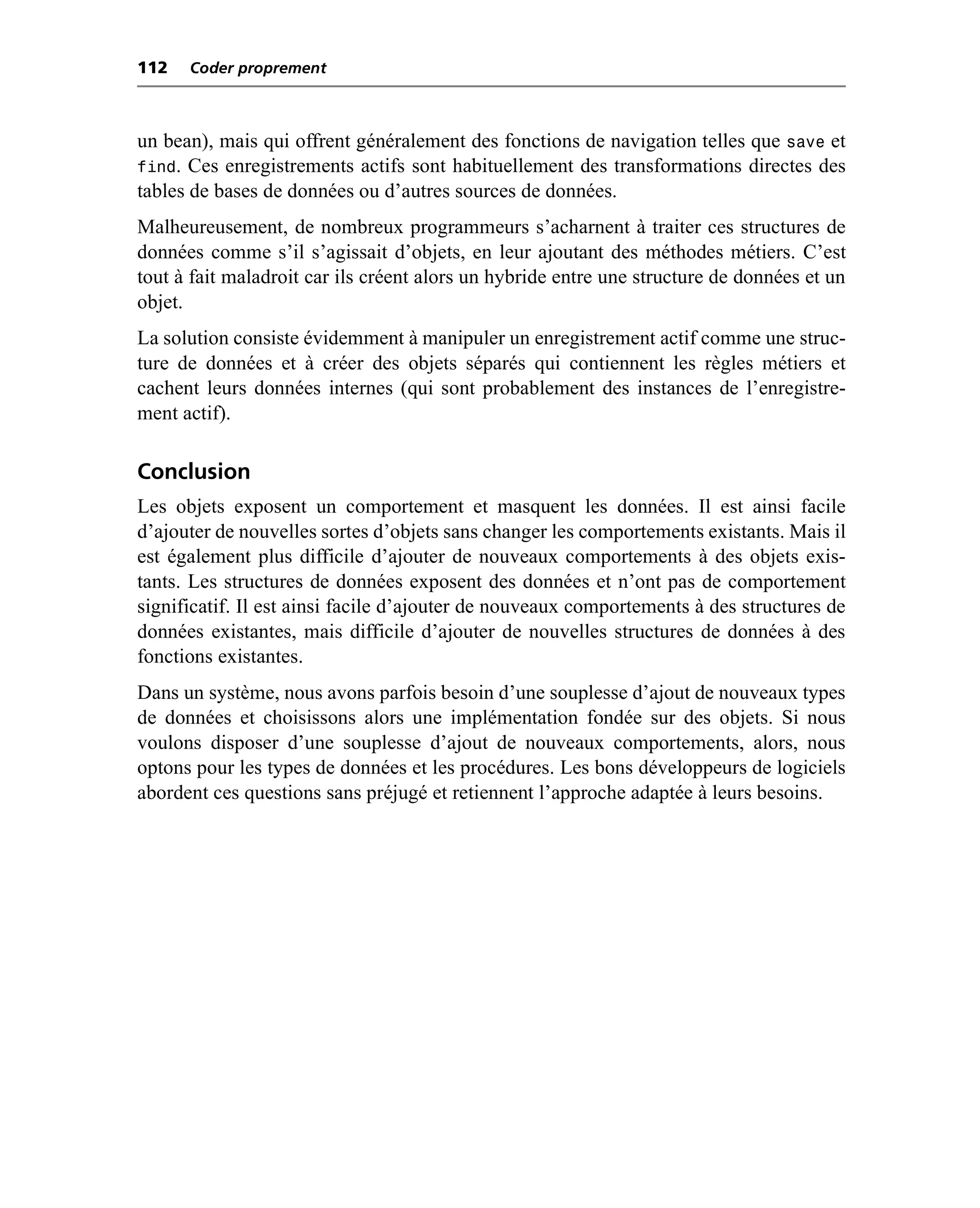 112   Coder proprement



un bean), mais qui offrent généralement des fonctions de navigation telles que save et
find. Ces enregistrements actifs sont habituellement des transformations directes des
tables de bases de données ou d’autres sources de données.
Malheureusement, de nombreux programmeurs s’acharnent à traiter ces structures de
données comme s’il s’agissait d’objets, en leur ajoutant des méthodes métiers. C’est
tout à fait maladroit car ils créent alors un hybride entre une structure de données et un
objet.
La solution consiste évidemment à manipuler un enregistrement actif comme une struc-
ture de données et à créer des objets séparés qui contiennent les règles métiers et
cachent leurs données internes (qui sont probablement des instances de l’enregistre-
ment actif).

Conclusion
Les objets exposent un comportement et masquent les données. Il est ainsi facile
d’ajouter de nouvelles sortes d’objets sans changer les comportements existants. Mais il
est également plus difficile d’ajouter de nouveaux comportements à des objets exis-
tants. Les structures de données exposent des données et n’ont pas de comportement
significatif. Il est ainsi facile d’ajouter de nouveaux comportements à des structures de
données existantes, mais difficile d’ajouter de nouvelles structures de données à des
fonctions existantes.
Dans un système, nous avons parfois besoin d’une souplesse d’ajout de nouveaux types
de données et choisissons alors une implémentation fondée sur des objets. Si nous
voulons disposer d’une souplesse d’ajout de nouveaux comportements, alors, nous
optons pour les types de données et les procédures. Les bons développeurs de logiciels
abordent ces questions sans préjugé et retiennent l’approche adaptée à leurs besoins.
 