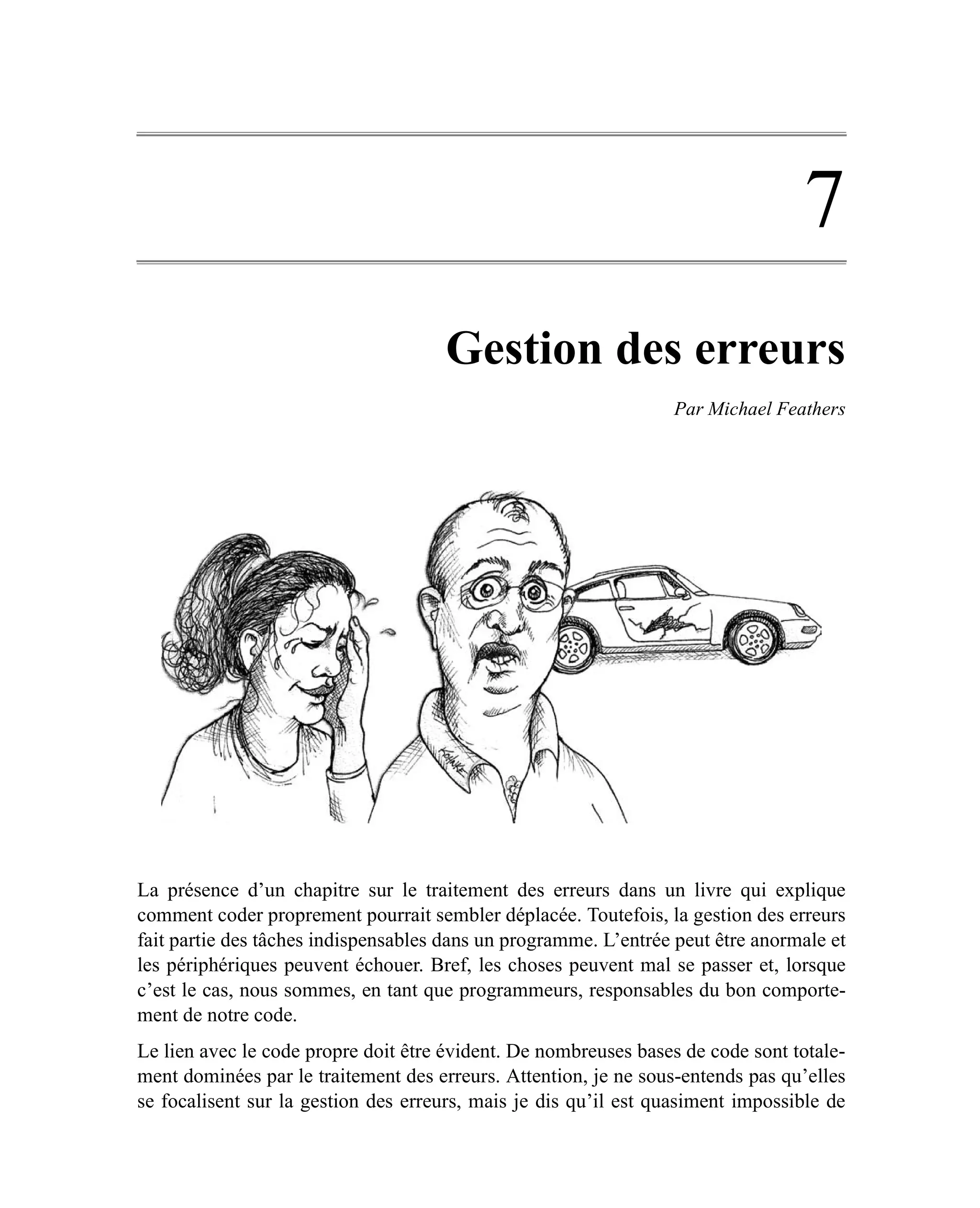 7
                                     Gestion des erreurs
                                                                 Par Michael Feathers




La présence d’un chapitre sur le traitement des erreurs dans un livre qui explique
comment coder proprement pourrait sembler déplacée. Toutefois, la gestion des erreurs
fait partie des tâches indispensables dans un programme. L’entrée peut être anormale et
les périphériques peuvent échouer. Bref, les choses peuvent mal se passer et, lorsque
c’est le cas, nous sommes, en tant que programmeurs, responsables du bon comporte-
ment de notre code.
Le lien avec le code propre doit être évident. De nombreuses bases de code sont totale-
ment dominées par le traitement des erreurs. Attention, je ne sous-entends pas qu’elles
se focalisent sur la gestion des erreurs, mais je dis qu’il est quasiment impossible de
 