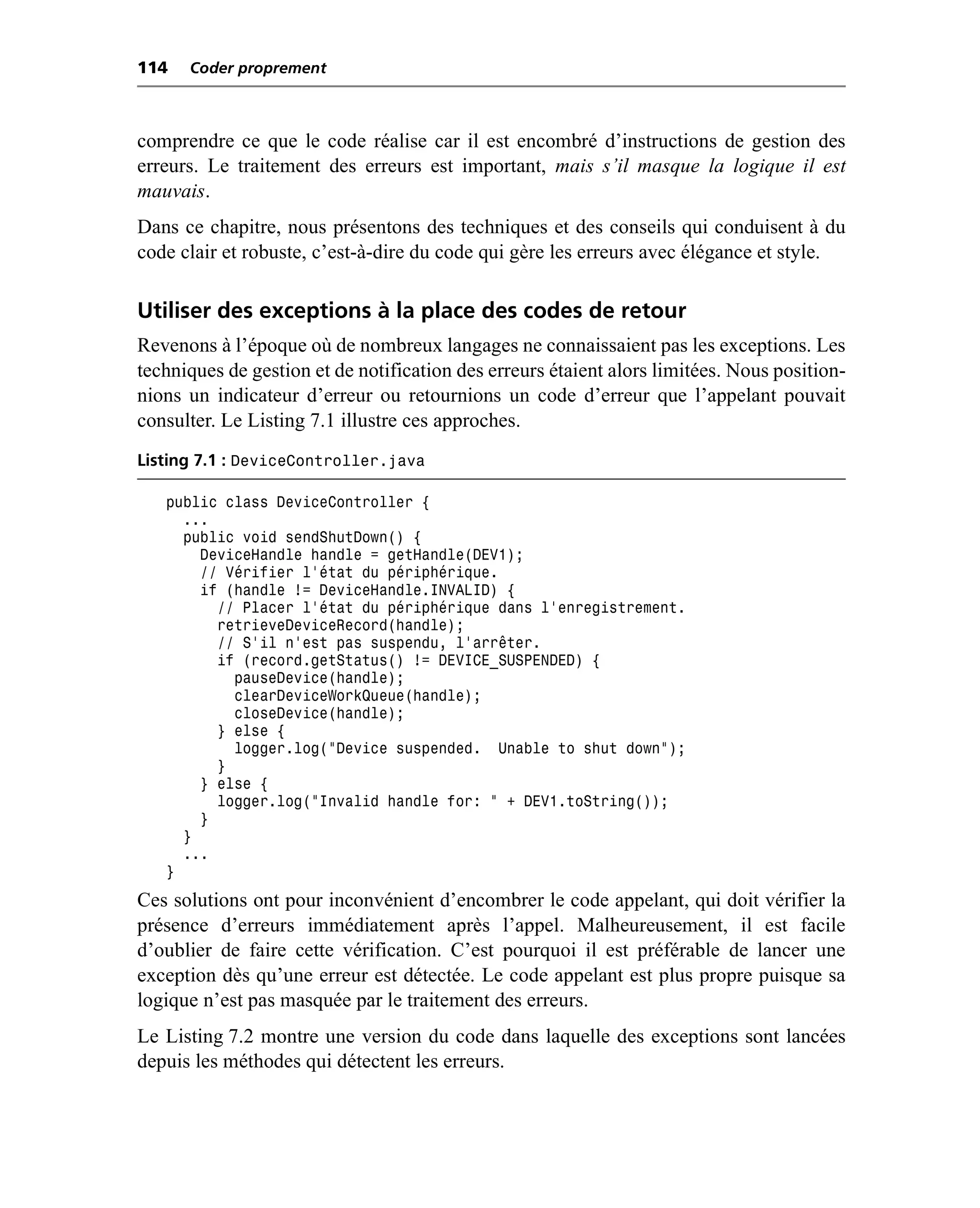 114   Coder proprement



comprendre ce que le code réalise car il est encombré d’instructions de gestion des
erreurs. Le traitement des erreurs est important, mais s’il masque la logique il est
mauvais.
Dans ce chapitre, nous présentons des techniques et des conseils qui conduisent à du
code clair et robuste, c’est-à-dire du code qui gère les erreurs avec élégance et style.

Utiliser des exceptions à la place des codes de retour
Revenons à l’époque où de nombreux langages ne connaissaient pas les exceptions. Les
techniques de gestion et de notification des erreurs étaient alors limitées. Nous position-
nions un indicateur d’erreur ou retournions un code d’erreur que l’appelant pouvait
consulter. Le Listing 7.1 illustre ces approches.
Listing 7.1 : DeviceController.java

   public class DeviceController {
     ...
     public void sendShutDown() {
       DeviceHandle handle = getHandle(DEV1);
       // Vérifier l’état du périphérique.
       if (handle != DeviceHandle.INVALID) {
         // Placer l’état du périphérique dans l’enregistrement.
         retrieveDeviceRecord(handle);
         // S’il n’est pas suspendu, l’arrêter.
         if (record.getStatus() != DEVICE_SUSPENDED) {
           pauseDevice(handle);
           clearDeviceWorkQueue(handle);
           closeDevice(handle);
         } else {
           logger.log("Device suspended. Unable to shut down");
         }
       } else {
         logger.log("Invalid handle for: " + DEV1.toString());
       }
     }
     ...
   }
Ces solutions ont pour inconvénient d’encombrer le code appelant, qui doit vérifier la
présence d’erreurs immédiatement après l’appel. Malheureusement, il est facile
d’oublier de faire cette vérification. C’est pourquoi il est préférable de lancer une
exception dès qu’une erreur est détectée. Le code appelant est plus propre puisque sa
logique n’est pas masquée par le traitement des erreurs.
Le Listing 7.2 montre une version du code dans laquelle des exceptions sont lancées
depuis les méthodes qui détectent les erreurs.
 