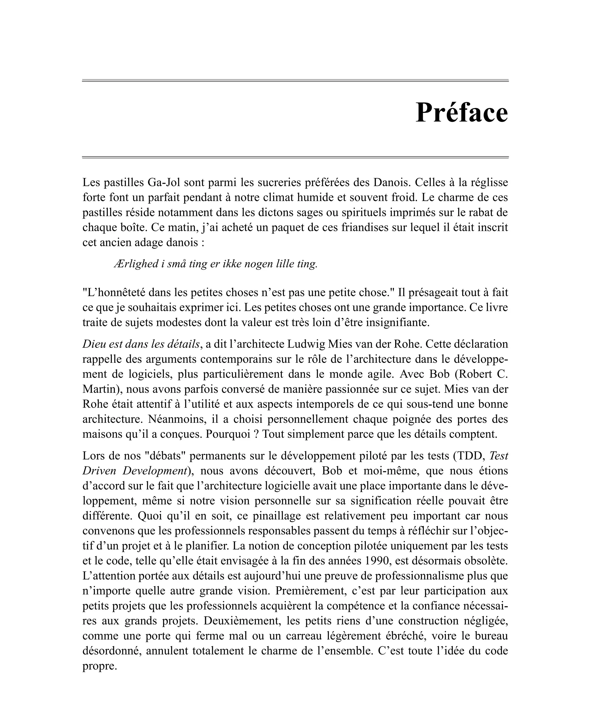 Préface

Les pastilles Ga-Jol sont parmi les sucreries préférées des Danois. Celles à la réglisse
forte font un parfait pendant à notre climat humide et souvent froid. Le charme de ces
pastilles réside notamment dans les dictons sages ou spirituels imprimés sur le rabat de
chaque boîte. Ce matin, j’ai acheté un paquet de ces friandises sur lequel il était inscrit
cet ancien adage danois :
      Ærlighed i små ting er ikke nogen lille ting.

"L’honnêteté dans les petites choses n’est pas une petite chose." Il présageait tout à fait
ce que je souhaitais exprimer ici. Les petites choses ont une grande importance. Ce livre
traite de sujets modestes dont la valeur est très loin d’être insignifiante.
Dieu est dans les détails, a dit l’architecte Ludwig Mies van der Rohe. Cette déclaration
rappelle des arguments contemporains sur le rôle de l’architecture dans le développe-
ment de logiciels, plus particulièrement dans le monde agile. Avec Bob (Robert C.
Martin), nous avons parfois conversé de manière passionnée sur ce sujet. Mies van der
Rohe était attentif à l’utilité et aux aspects intemporels de ce qui sous-tend une bonne
architecture. Néanmoins, il a choisi personnellement chaque poignée des portes des
maisons qu’il a conçues. Pourquoi ? Tout simplement parce que les détails comptent.
Lors de nos "débats" permanents sur le développement piloté par les tests (TDD, Test
Driven Development), nous avons découvert, Bob et moi-même, que nous étions
d’accord sur le fait que l’architecture logicielle avait une place importante dans le déve-
loppement, même si notre vision personnelle sur sa signification réelle pouvait être
différente. Quoi qu’il en soit, ce pinaillage est relativement peu important car nous
convenons que les professionnels responsables passent du temps à réfléchir sur l’objec-
tif d’un projet et à le planifier. La notion de conception pilotée uniquement par les tests
et le code, telle qu’elle était envisagée à la fin des années 1990, est désormais obsolète.
L’attention portée aux détails est aujourd’hui une preuve de professionnalisme plus que
n’importe quelle autre grande vision. Premièrement, c’est par leur participation aux
petits projets que les professionnels acquièrent la compétence et la confiance nécessai-
res aux grands projets. Deuxièmement, les petits riens d’une construction négligée,
comme une porte qui ferme mal ou un carreau légèrement ébréché, voire le bureau
désordonné, annulent totalement le charme de l’ensemble. C’est toute l’idée du code
propre.
 