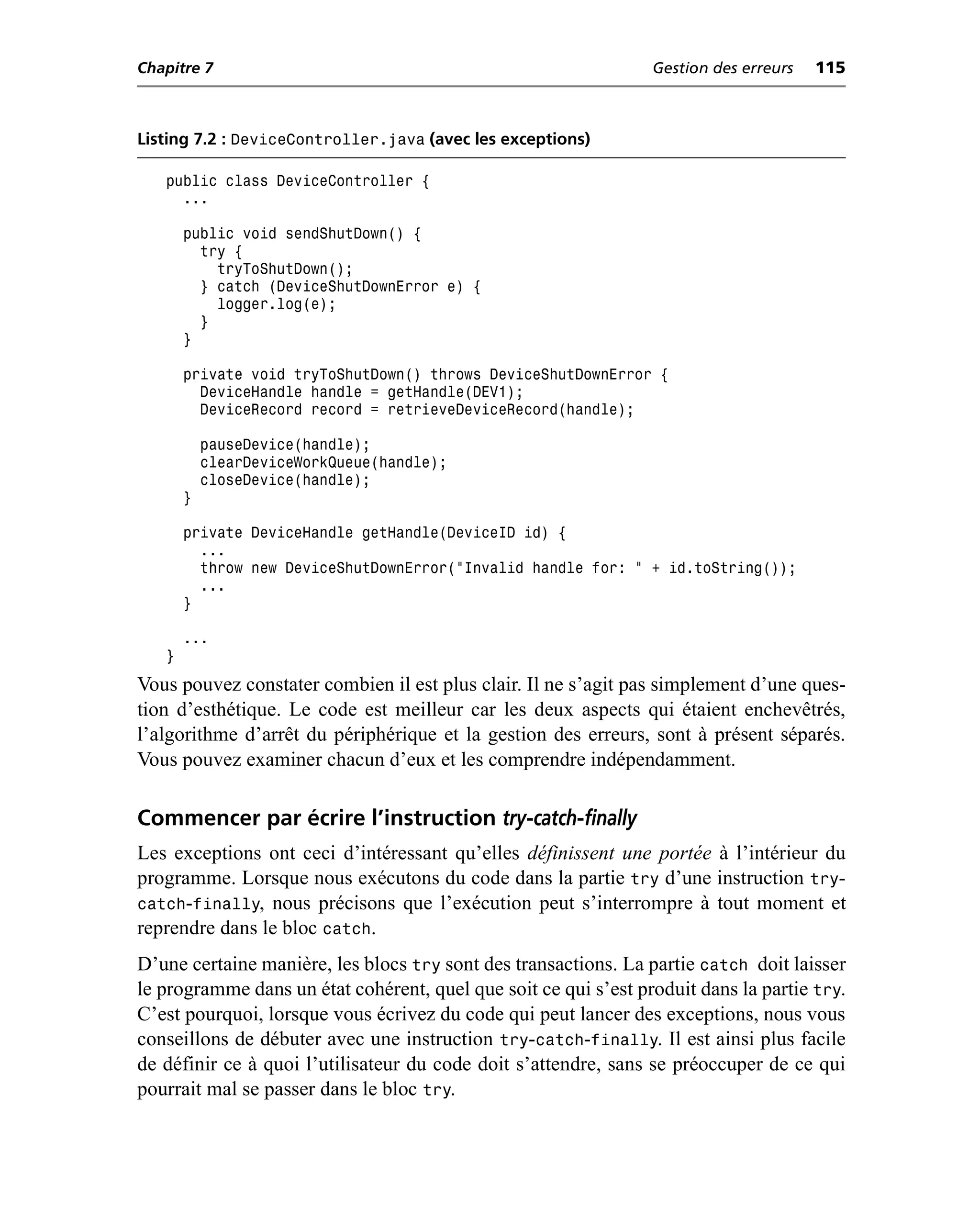 Chapitre 7                                                       Gestion des erreurs   115



Listing 7.2 : DeviceController.java (avec les exceptions)

   public class DeviceController {
     ...

       public void sendShutDown() {
         try {
           tryToShutDown();
         } catch (DeviceShutDownError e) {
           logger.log(e);
         }
       }

       private void tryToShutDown() throws DeviceShutDownError {
         DeviceHandle handle = getHandle(DEV1);
         DeviceRecord record = retrieveDeviceRecord(handle);

           pauseDevice(handle);
           clearDeviceWorkQueue(handle);
           closeDevice(handle);
       }

       private DeviceHandle getHandle(DeviceID id) {
         ...
         throw new DeviceShutDownError("Invalid handle for: " + id.toString());
         ...
       }

       ...
   }
Vous pouvez constater combien il est plus clair. Il ne s’agit pas simplement d’une ques-
tion d’esthétique. Le code est meilleur car les deux aspects qui étaient enchevêtrés,
l’algorithme d’arrêt du périphérique et la gestion des erreurs, sont à présent séparés.
Vous pouvez examiner chacun d’eux et les comprendre indépendamment.

Commencer par écrire l’instruction try-catch-finally
Les exceptions ont ceci d’intéressant qu’elles définissent une portée à l’intérieur du
programme. Lorsque nous exécutons du code dans la partie try d’une instruction try-
catch-finally, nous précisons que l’exécution peut s’interrompre à tout moment et
reprendre dans le bloc catch.
D’une certaine manière, les blocs try sont des transactions. La partie catch doit laisser
le programme dans un état cohérent, quel que soit ce qui s’est produit dans la partie try.
C’est pourquoi, lorsque vous écrivez du code qui peut lancer des exceptions, nous vous
conseillons de débuter avec une instruction try-catch-finally. Il est ainsi plus facile
de définir ce à quoi l’utilisateur du code doit s’attendre, sans se préoccuper de ce qui
pourrait mal se passer dans le bloc try.
 