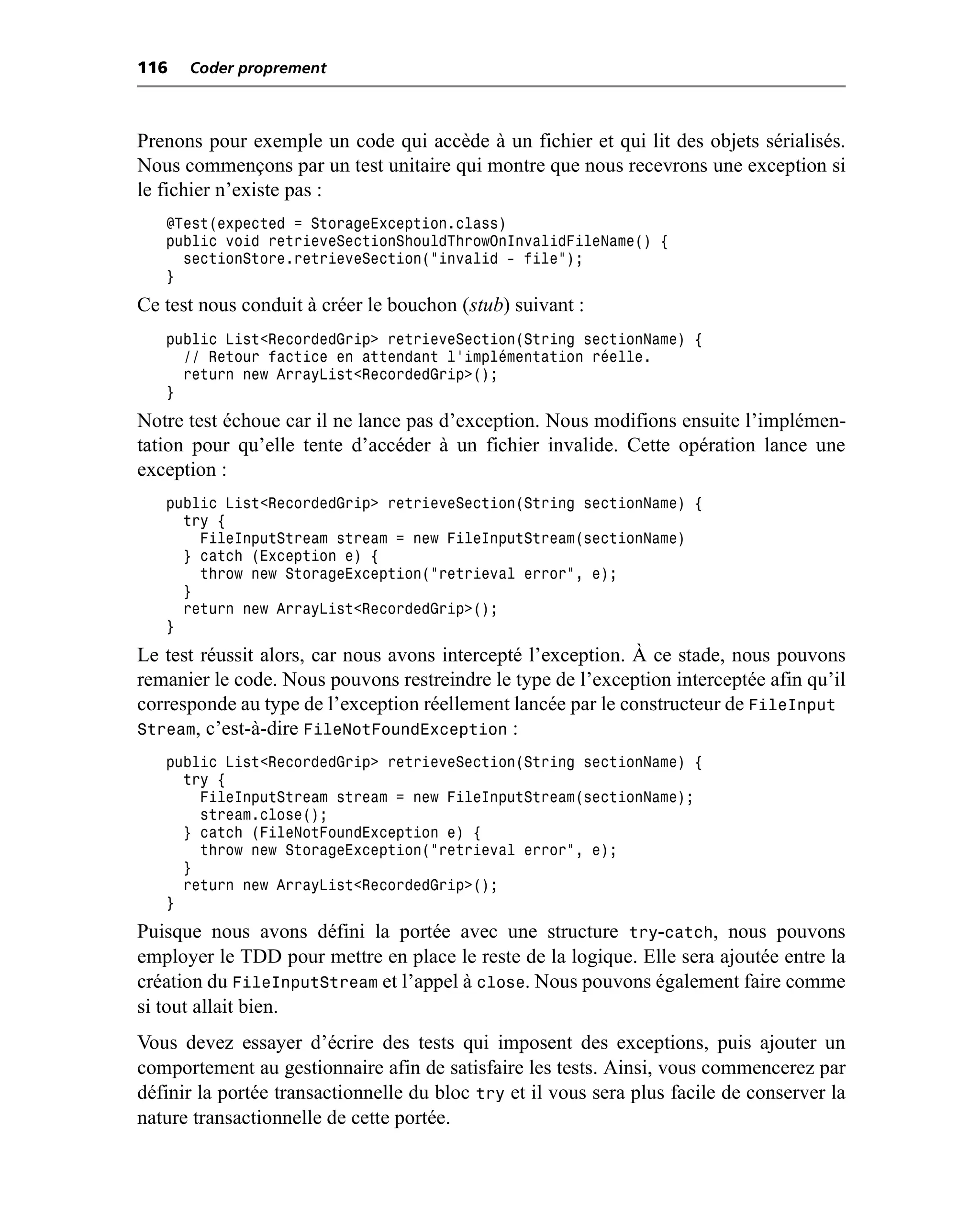 116   Coder proprement



Prenons pour exemple un code qui accède à un fichier et qui lit des objets sérialisés.
Nous commençons par un test unitaire qui montre que nous recevrons une exception si
le fichier n’existe pas :
   @Test(expected = StorageException.class)
   public void retrieveSectionShouldThrowOnInvalidFileName() {
     sectionStore.retrieveSection("invalid - file");
   }
Ce test nous conduit à créer le bouchon (stub) suivant :
   public List<RecordedGrip> retrieveSection(String sectionName) {
     // Retour factice en attendant l’implémentation réelle.
     return new ArrayList<RecordedGrip>();
   }
Notre test échoue car il ne lance pas d’exception. Nous modifions ensuite l’implémen-
tation pour qu’elle tente d’accéder à un fichier invalide. Cette opération lance une
exception :
   public List<RecordedGrip> retrieveSection(String sectionName) {
     try {
       FileInputStream stream = new FileInputStream(sectionName)
     } catch (Exception e) {
       throw new StorageException("retrieval error", e);
     }
     return new ArrayList<RecordedGrip>();
   }
Le test réussit alors, car nous avons intercepté l’exception. À ce stade, nous pouvons
remanier le code. Nous pouvons restreindre le type de l’exception interceptée afin qu’il
corresponde au type de l’exception réellement lancée par le constructeur de FileInput
Stream, c’est-à-dire FileNotFoundException :
   public List<RecordedGrip> retrieveSection(String sectionName) {
     try {
       FileInputStream stream = new FileInputStream(sectionName);
       stream.close();
     } catch (FileNotFoundException e) {
       throw new StorageException("retrieval error”, e);
     }
     return new ArrayList<RecordedGrip>();
   }
Puisque nous avons défini la portée avec une structure try-catch, nous pouvons
employer le TDD pour mettre en place le reste de la logique. Elle sera ajoutée entre la
création du FileInputStream et l’appel à close. Nous pouvons également faire comme
si tout allait bien.
Vous devez essayer d’écrire des tests qui imposent des exceptions, puis ajouter un
comportement au gestionnaire afin de satisfaire les tests. Ainsi, vous commencerez par
définir la portée transactionnelle du bloc try et il vous sera plus facile de conserver la
nature transactionnelle de cette portée.
 