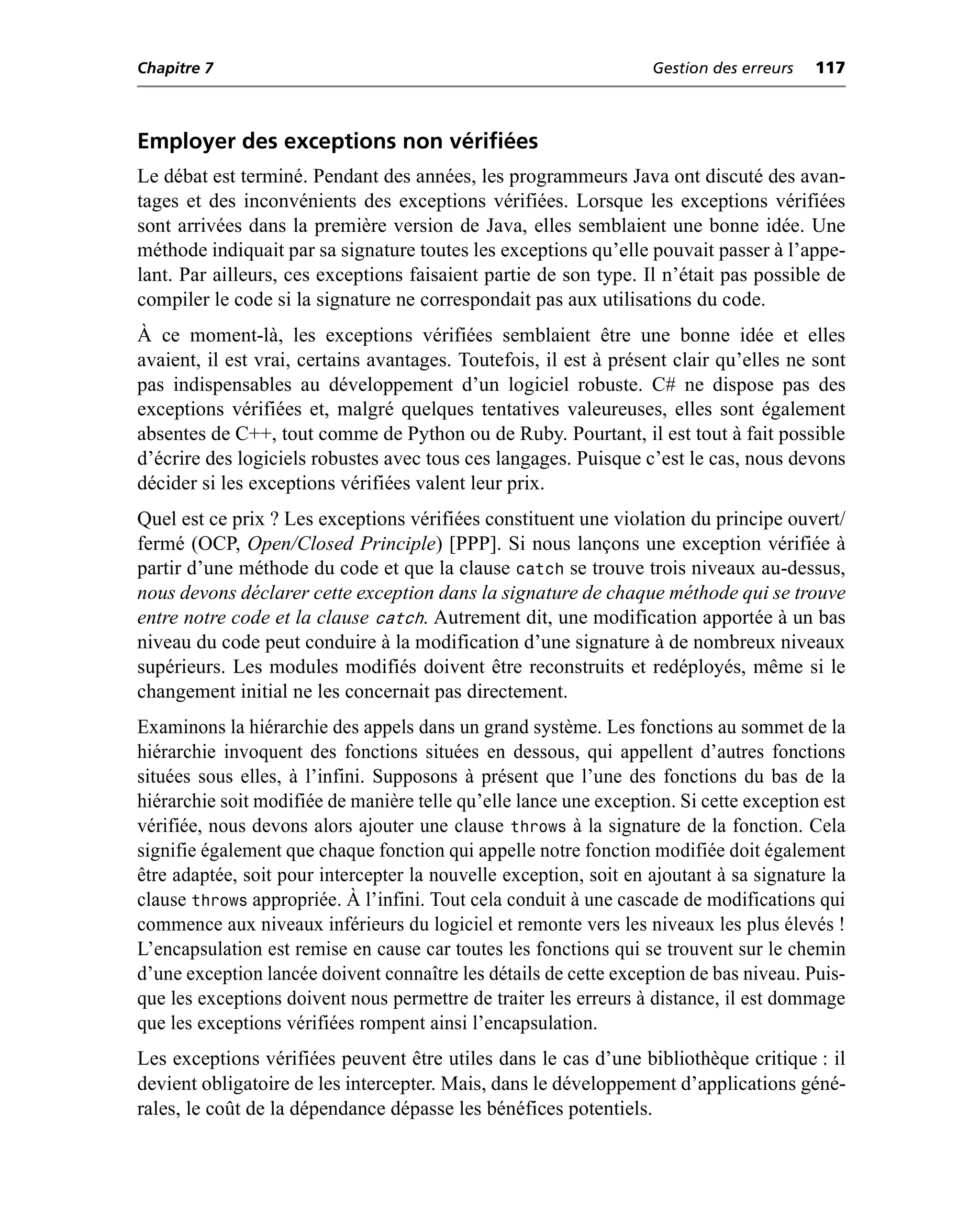Chapitre 7                                                         Gestion des erreurs   117



Employer des exceptions non vérifiées
Le débat est terminé. Pendant des années, les programmeurs Java ont discuté des avan-
tages et des inconvénients des exceptions vérifiées. Lorsque les exceptions vérifiées
sont arrivées dans la première version de Java, elles semblaient une bonne idée. Une
méthode indiquait par sa signature toutes les exceptions qu’elle pouvait passer à l’appe-
lant. Par ailleurs, ces exceptions faisaient partie de son type. Il n’était pas possible de
compiler le code si la signature ne correspondait pas aux utilisations du code.
À ce moment-là, les exceptions vérifiées semblaient être une bonne idée et elles
avaient, il est vrai, certains avantages. Toutefois, il est à présent clair qu’elles ne sont
pas indispensables au développement d’un logiciel robuste. C# ne dispose pas des
exceptions vérifiées et, malgré quelques tentatives valeureuses, elles sont également
absentes de C++, tout comme de Python ou de Ruby. Pourtant, il est tout à fait possible
d’écrire des logiciels robustes avec tous ces langages. Puisque c’est le cas, nous devons
décider si les exceptions vérifiées valent leur prix.
Quel est ce prix ? Les exceptions vérifiées constituent une violation du principe ouvert/
fermé (OCP, Open/Closed Principle) [PPP]. Si nous lançons une exception vérifiée à
partir d’une méthode du code et que la clause catch se trouve trois niveaux au-dessus,
nous devons déclarer cette exception dans la signature de chaque méthode qui se trouve
entre notre code et la clause catch. Autrement dit, une modification apportée à un bas
niveau du code peut conduire à la modification d’une signature à de nombreux niveaux
supérieurs. Les modules modifiés doivent être reconstruits et redéployés, même si le
changement initial ne les concernait pas directement.
Examinons la hiérarchie des appels dans un grand système. Les fonctions au sommet de la
hiérarchie invoquent des fonctions situées en dessous, qui appellent d’autres fonctions
situées sous elles, à l’infini. Supposons à présent que l’une des fonctions du bas de la
hiérarchie soit modifiée de manière telle qu’elle lance une exception. Si cette exception est
vérifiée, nous devons alors ajouter une clause throws à la signature de la fonction. Cela
signifie également que chaque fonction qui appelle notre fonction modifiée doit également
être adaptée, soit pour intercepter la nouvelle exception, soit en ajoutant à sa signature la
clause throws appropriée. À l’infini. Tout cela conduit à une cascade de modifications qui
commence aux niveaux inférieurs du logiciel et remonte vers les niveaux les plus élevés !
L’encapsulation est remise en cause car toutes les fonctions qui se trouvent sur le chemin
d’une exception lancée doivent connaître les détails de cette exception de bas niveau. Puis-
que les exceptions doivent nous permettre de traiter les erreurs à distance, il est dommage
que les exceptions vérifiées rompent ainsi l’encapsulation.
Les exceptions vérifiées peuvent être utiles dans le cas d’une bibliothèque critique : il
devient obligatoire de les intercepter. Mais, dans le développement d’applications géné-
rales, le coût de la dépendance dépasse les bénéfices potentiels.
 