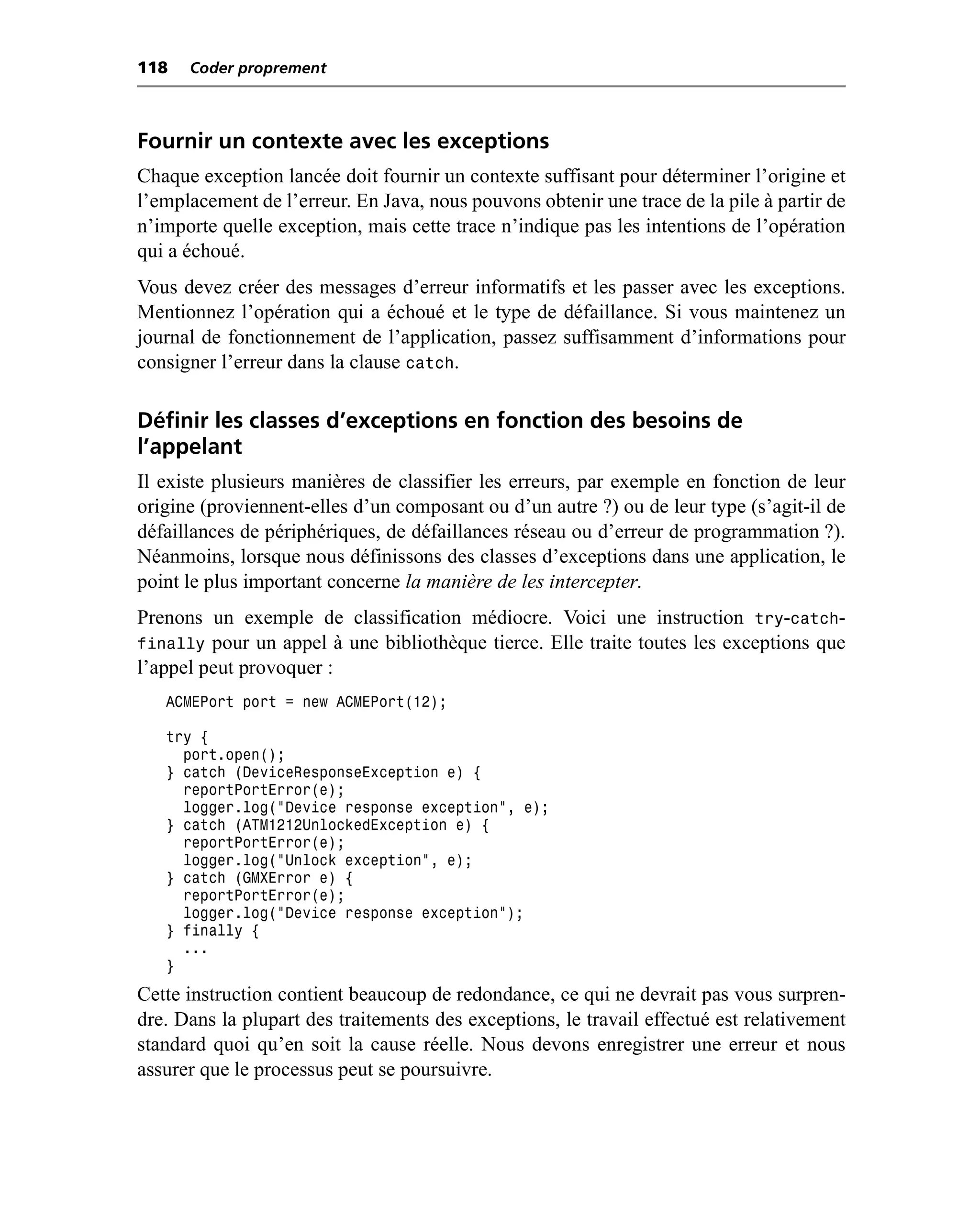 118   Coder proprement



Fournir un contexte avec les exceptions
Chaque exception lancée doit fournir un contexte suffisant pour déterminer l’origine et
l’emplacement de l’erreur. En Java, nous pouvons obtenir une trace de la pile à partir de
n’importe quelle exception, mais cette trace n’indique pas les intentions de l’opération
qui a échoué.
Vous devez créer des messages d’erreur informatifs et les passer avec les exceptions.
Mentionnez l’opération qui a échoué et le type de défaillance. Si vous maintenez un
journal de fonctionnement de l’application, passez suffisamment d’informations pour
consigner l’erreur dans la clause catch.

Définir les classes d’exceptions en fonction des besoins de
l’appelant
Il existe plusieurs manières de classifier les erreurs, par exemple en fonction de leur
origine (proviennent-elles d’un composant ou d’un autre ?) ou de leur type (s’agit-il de
défaillances de périphériques, de défaillances réseau ou d’erreur de programmation ?).
Néanmoins, lorsque nous définissons des classes d’exceptions dans une application, le
point le plus important concerne la manière de les intercepter.
Prenons un exemple de classification médiocre. Voici une instruction try-catch-
finally pour un appel à une bibliothèque tierce. Elle traite toutes les exceptions que
l’appel peut provoquer :
   ACMEPort port = new ACMEPort(12);

   try {
     port.open();
   } catch (DeviceResponseException e) {
     reportPortError(e);
     logger.log("Device response exception", e);
   } catch (ATM1212UnlockedException e) {
     reportPortError(e);
     logger.log("Unlock exception", e);
   } catch (GMXError e) {
     reportPortError(e);
     logger.log("Device response exception");
   } finally {
     ...
   }
Cette instruction contient beaucoup de redondance, ce qui ne devrait pas vous surpren-
dre. Dans la plupart des traitements des exceptions, le travail effectué est relativement
standard quoi qu’en soit la cause réelle. Nous devons enregistrer une erreur et nous
assurer que le processus peut se poursuivre.
 