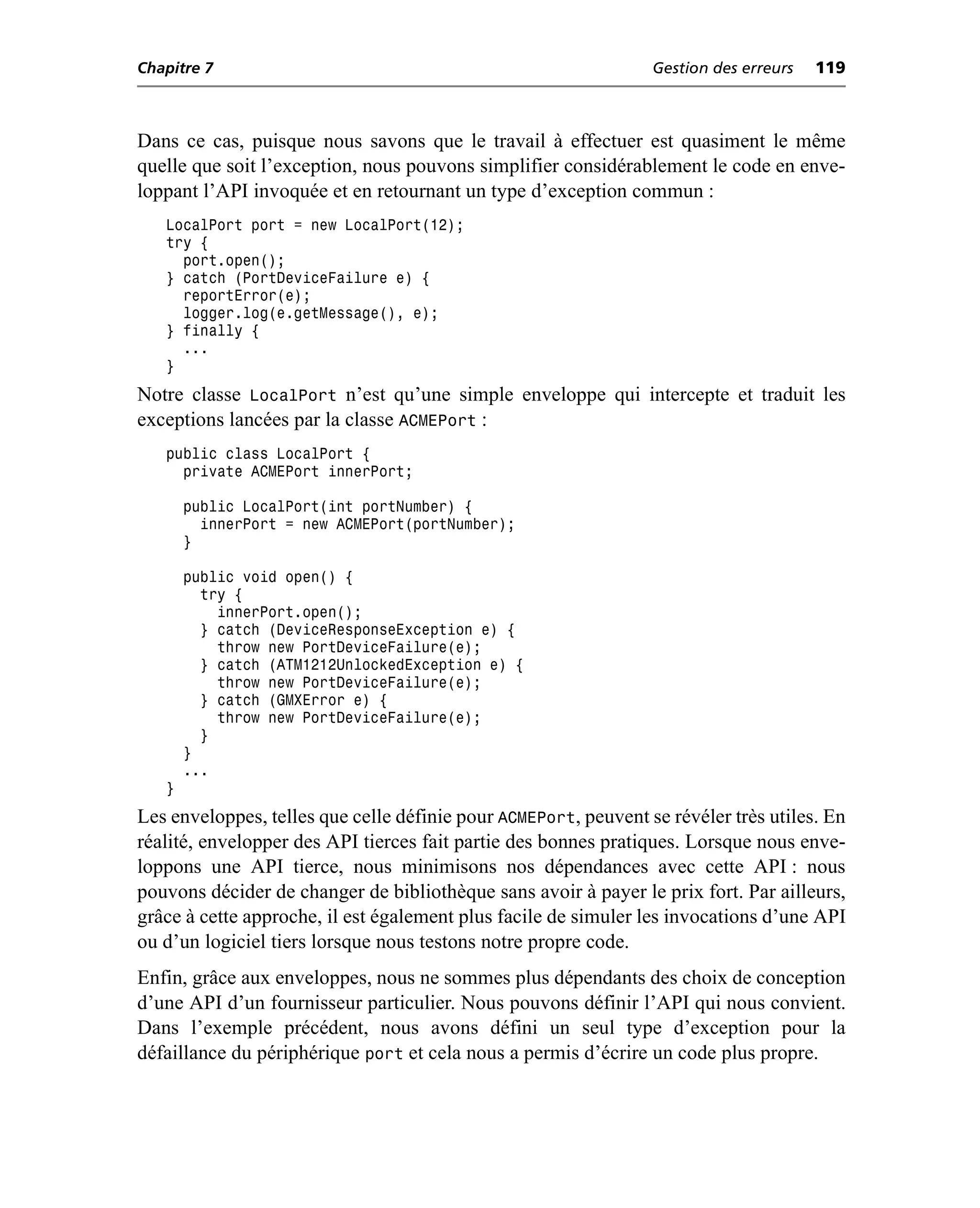 Chapitre 7                                                       Gestion des erreurs   119



Dans ce cas, puisque nous savons que le travail à effectuer est quasiment le même
quelle que soit l’exception, nous pouvons simplifier considérablement le code en enve-
loppant l’API invoquée et en retournant un type d’exception commun :
   LocalPort port = new LocalPort(12);
   try {
     port.open();
   } catch (PortDeviceFailure e) {
     reportError(e);
     logger.log(e.getMessage(), e);
   } finally {
     ...
   }
Notre classe LocalPort n’est qu’une simple enveloppe qui intercepte et traduit les
exceptions lancées par la classe ACMEPort :
   public class LocalPort {
     private ACMEPort innerPort;

       public LocalPort(int portNumber) {
         innerPort = new ACMEPort(portNumber);
       }

       public void open() {
         try {
           innerPort.open();
         } catch (DeviceResponseException e) {
           throw new PortDeviceFailure(e);
         } catch (ATM1212UnlockedException e) {
           throw new PortDeviceFailure(e);
         } catch (GMXError e) {
           throw new PortDeviceFailure(e);
         }
       }
       ...
   }
Les enveloppes, telles que celle définie pour ACMEPort, peuvent se révéler très utiles. En
réalité, envelopper des API tierces fait partie des bonnes pratiques. Lorsque nous enve-
loppons une API tierce, nous minimisons nos dépendances avec cette API : nous
pouvons décider de changer de bibliothèque sans avoir à payer le prix fort. Par ailleurs,
grâce à cette approche, il est également plus facile de simuler les invocations d’une API
ou d’un logiciel tiers lorsque nous testons notre propre code.
Enfin, grâce aux enveloppes, nous ne sommes plus dépendants des choix de conception
d’une API d’un fournisseur particulier. Nous pouvons définir l’API qui nous convient.
Dans l’exemple précédent, nous avons défini un seul type d’exception pour la
défaillance du périphérique port et cela nous a permis d’écrire un code plus propre.
 