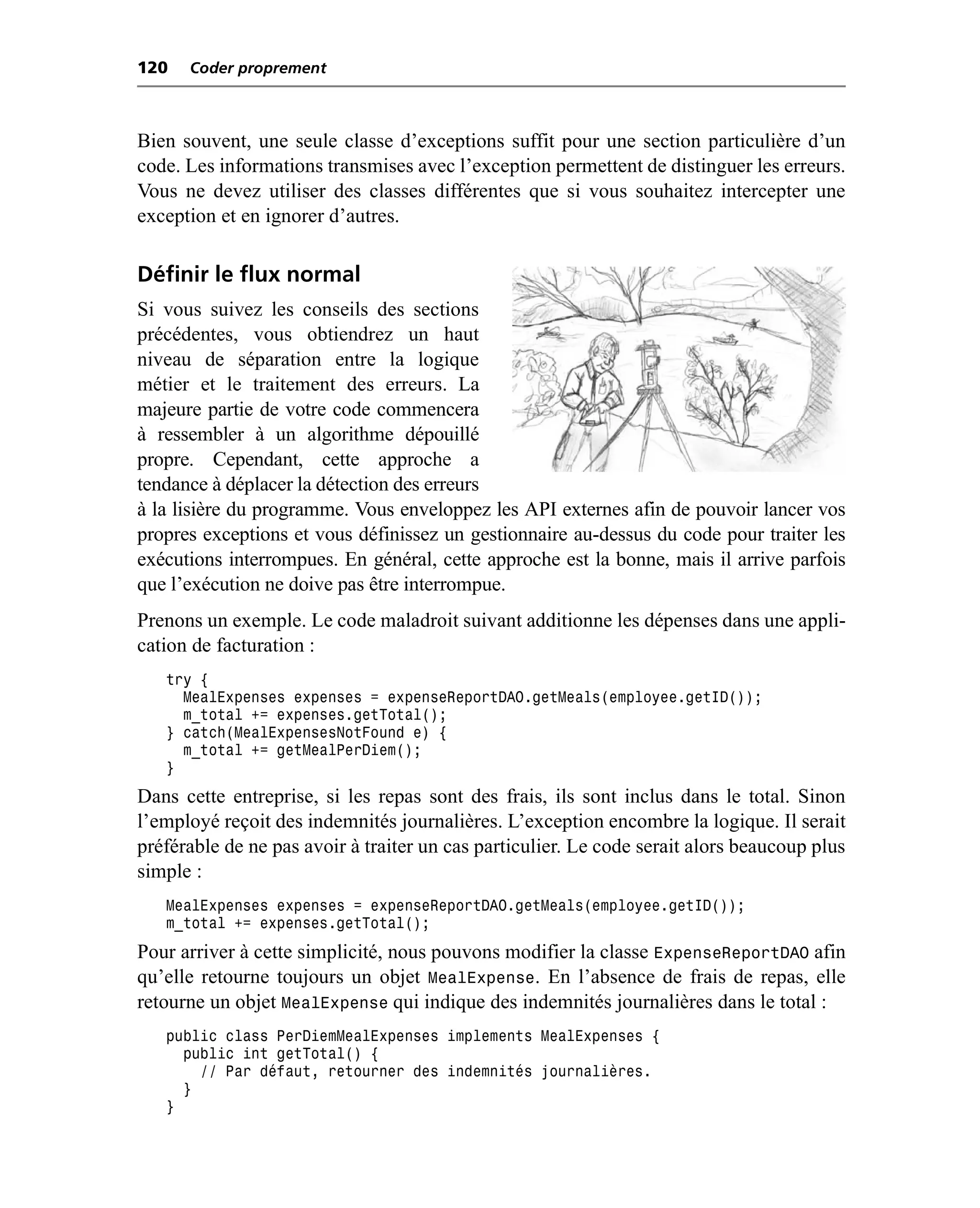 120   Coder proprement



Bien souvent, une seule classe d’exceptions suffit pour une section particulière d’un
code. Les informations transmises avec l’exception permettent de distinguer les erreurs.
Vous ne devez utiliser des classes différentes que si vous souhaitez intercepter une
exception et en ignorer d’autres.

Définir le flux normal
Si vous suivez les conseils des sections
précédentes, vous obtiendrez un haut
niveau de séparation entre la logique
métier et le traitement des erreurs. La
majeure partie de votre code commencera
à ressembler à un algorithme dépouillé
propre. Cependant, cette approche a
tendance à déplacer la détection des erreurs
à la lisière du programme. Vous enveloppez les API externes afin de pouvoir lancer vos
propres exceptions et vous définissez un gestionnaire au-dessus du code pour traiter les
exécutions interrompues. En général, cette approche est la bonne, mais il arrive parfois
que l’exécution ne doive pas être interrompue.
Prenons un exemple. Le code maladroit suivant additionne les dépenses dans une appli-
cation de facturation :
   try {
     MealExpenses expenses = expenseReportDAO.getMeals(employee.getID());
     m_total += expenses.getTotal();
   } catch(MealExpensesNotFound e) {
     m_total += getMealPerDiem();
   }
Dans cette entreprise, si les repas sont des frais, ils sont inclus dans le total. Sinon
l’employé reçoit des indemnités journalières. L’exception encombre la logique. Il serait
préférable de ne pas avoir à traiter un cas particulier. Le code serait alors beaucoup plus
simple :
   MealExpenses expenses = expenseReportDAO.getMeals(employee.getID());
   m_total += expenses.getTotal();
Pour arriver à cette simplicité, nous pouvons modifier la classe ExpenseReportDAO afin
qu’elle retourne toujours un objet MealExpense. En l’absence de frais de repas, elle
retourne un objet MealExpense qui indique des indemnités journalières dans le total :
   public class PerDiemMealExpenses implements MealExpenses {
     public int getTotal() {
       // Par défaut, retourner des indemnités journalières.
     }
   }
 
