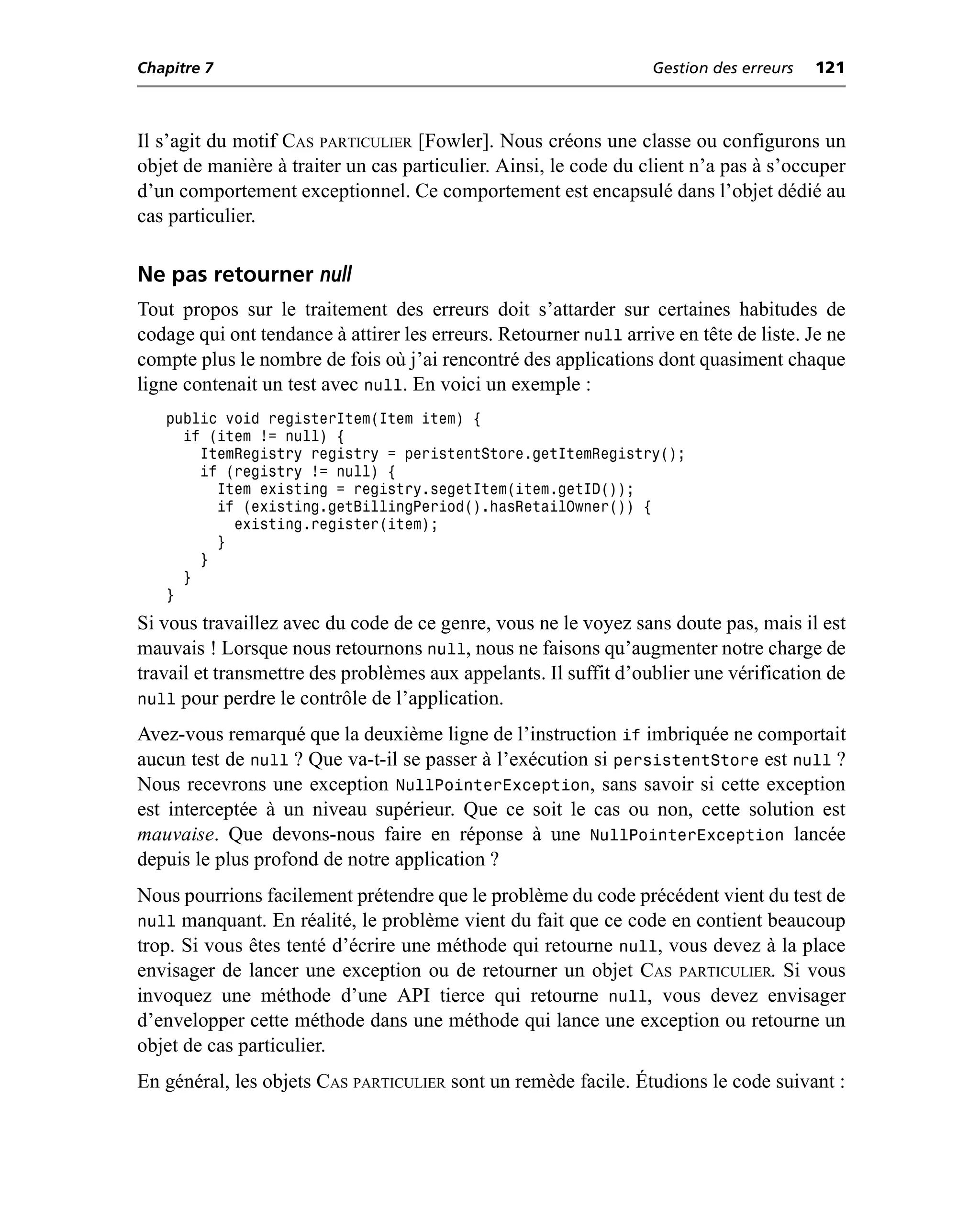 Chapitre 7                                                        Gestion des erreurs   121



Il s’agit du motif CAS PARTICULIER [Fowler]. Nous créons une classe ou configurons un
objet de manière à traiter un cas particulier. Ainsi, le code du client n’a pas à s’occuper
d’un comportement exceptionnel. Ce comportement est encapsulé dans l’objet dédié au
cas particulier.

Ne pas retourner null
Tout propos sur le traitement des erreurs doit s’attarder sur certaines habitudes de
codage qui ont tendance à attirer les erreurs. Retourner null arrive en tête de liste. Je ne
compte plus le nombre de fois où j’ai rencontré des applications dont quasiment chaque
ligne contenait un test avec null. En voici un exemple :
   public void registerItem(Item item) {
     if (item != null) {
       ItemRegistry registry = peristentStore.getItemRegistry();
       if (registry != null) {
         Item existing = registry.segetItem(item.getID());
         if (existing.getBillingPeriod().hasRetailOwner()) {
           existing.register(item);
         }
       }
     }
   }
Si vous travaillez avec du code de ce genre, vous ne le voyez sans doute pas, mais il est
mauvais ! Lorsque nous retournons null, nous ne faisons qu’augmenter notre charge de
travail et transmettre des problèmes aux appelants. Il suffit d’oublier une vérification de
null pour perdre le contrôle de l’application.
Avez-vous remarqué que la deuxième ligne de l’instruction if imbriquée ne comportait
aucun test de null ? Que va-t-il se passer à l’exécution si persistentStore est null ?
Nous recevrons une exception NullPointerException, sans savoir si cette exception
est interceptée à un niveau supérieur. Que ce soit le cas ou non, cette solution est
mauvaise. Que devons-nous faire en réponse à une NullPointerException lancée
depuis le plus profond de notre application ?
Nous pourrions facilement prétendre que le problème du code précédent vient du test de
null manquant. En réalité, le problème vient du fait que ce code en contient beaucoup
trop. Si vous êtes tenté d’écrire une méthode qui retourne null, vous devez à la place
envisager de lancer une exception ou de retourner un objet CAS PARTICULIER. Si vous
invoquez une méthode d’une API tierce qui retourne null, vous devez envisager
d’envelopper cette méthode dans une méthode qui lance une exception ou retourne un
objet de cas particulier.
En général, les objets CAS PARTICULIER sont un remède facile. Étudions le code suivant :
 