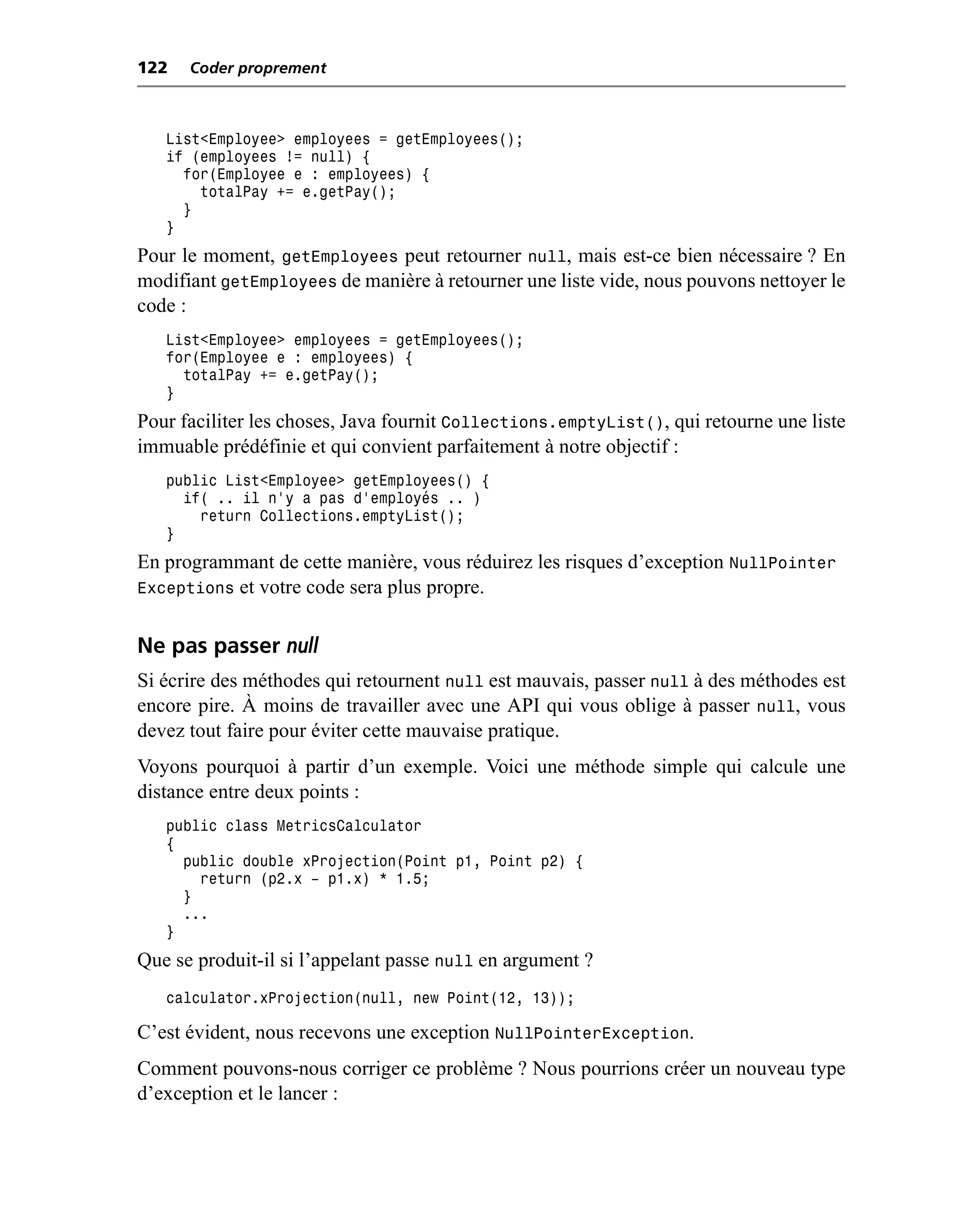 122   Coder proprement



   List<Employee> employees = getEmployees();
   if (employees != null) {
     for(Employee e : employees) {
       totalPay += e.getPay();
     }
   }
Pour le moment, getEmployees peut retourner null, mais est-ce bien nécessaire ? En
modifiant getEmployees de manière à retourner une liste vide, nous pouvons nettoyer le
code :
   List<Employee> employees = getEmployees();
   for(Employee e : employees) {
     totalPay += e.getPay();
   }
Pour faciliter les choses, Java fournit Collections.emptyList(), qui retourne une liste
immuable prédéfinie et qui convient parfaitement à notre objectif :
   public List<Employee> getEmployees() {
     if( .. il n’y a pas d’employés .. )
       return Collections.emptyList();
   }
En programmant de cette manière, vous réduirez les risques d’exception NullPointer
Exceptions et votre code sera plus propre.


Ne pas passer null
Si écrire des méthodes qui retournent null est mauvais, passer null à des méthodes est
encore pire. À moins de travailler avec une API qui vous oblige à passer null, vous
devez tout faire pour éviter cette mauvaise pratique.
Voyons pourquoi à partir d’un exemple. Voici une méthode simple qui calcule une
distance entre deux points :
   public class MetricsCalculator
   {
     public double xProjection(Point p1, Point p2) {
       return (p2.x – p1.x) * 1.5;
     }
     ...
   }
Que se produit-il si l’appelant passe null en argument ?
   calculator.xProjection(null, new Point(12, 13));

C’est évident, nous recevons une exception NullPointerException.
Comment pouvons-nous corriger ce problème ? Nous pourrions créer un nouveau type
d’exception et le lancer :
 