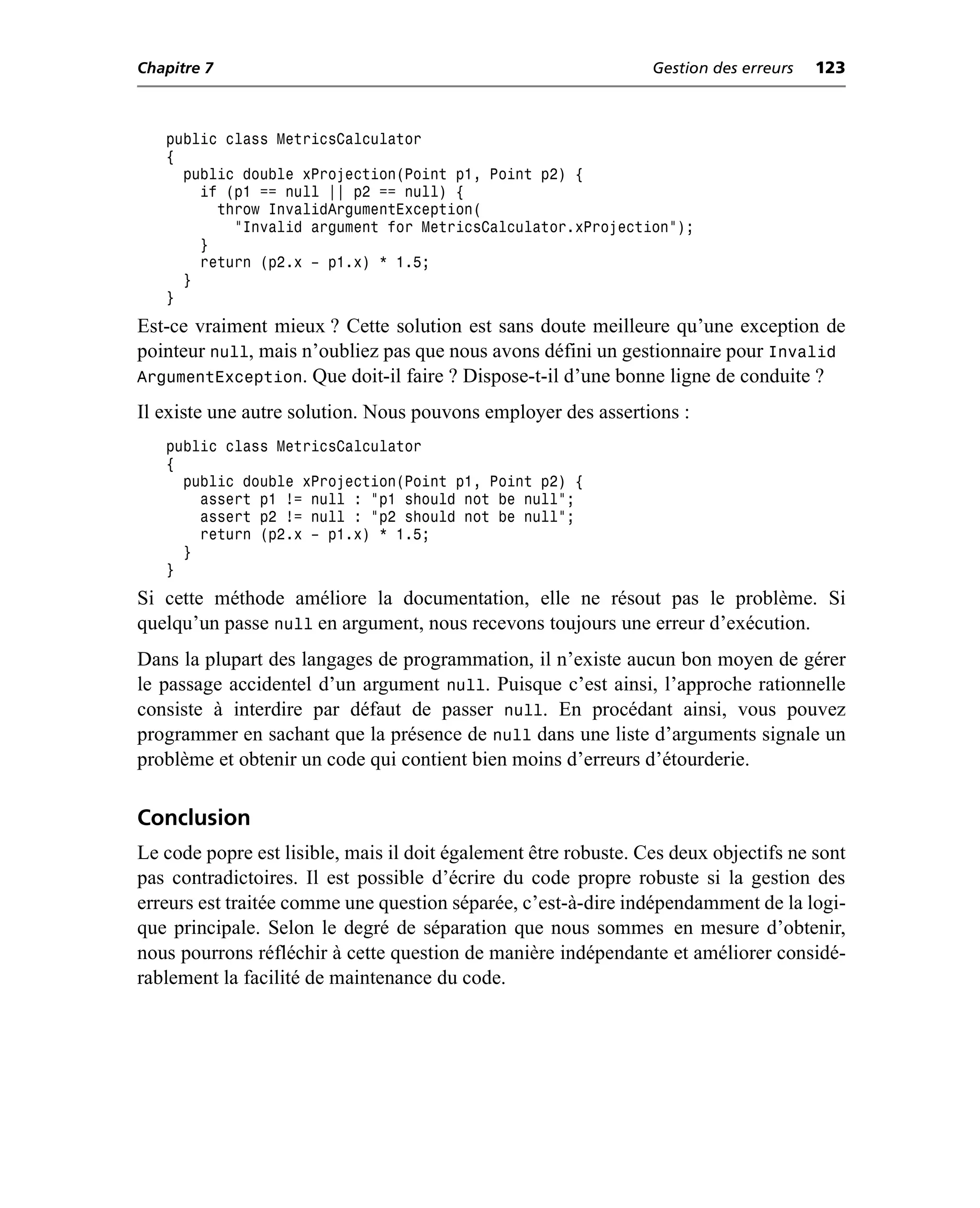 Chapitre 7                                                       Gestion des erreurs   123



   public class MetricsCalculator
   {
     public double xProjection(Point p1, Point p2) {
       if (p1 == null || p2 == null) {
         throw InvalidArgumentException(
           "Invalid argument for MetricsCalculator.xProjection");
       }
       return (p2.x – p1.x) * 1.5;
     }
   }
Est-ce vraiment mieux ? Cette solution est sans doute meilleure qu’une exception de
pointeur null, mais n’oubliez pas que nous avons défini un gestionnaire pour Invalid
ArgumentException. Que doit-il faire ? Dispose-t-il d’une bonne ligne de conduite ?
Il existe une autre solution. Nous pouvons employer des assertions :
   public class MetricsCalculator
   {
     public double xProjection(Point p1, Point p2) {
       assert p1 != null : "p1 should not be null";
       assert p2 != null : "p2 should not be null";
       return (p2.x – p1.x) * 1.5;
     }
   }
Si cette méthode améliore la documentation, elle ne résout pas le problème. Si
quelqu’un passe null en argument, nous recevons toujours une erreur d’exécution.
Dans la plupart des langages de programmation, il n’existe aucun bon moyen de gérer
le passage accidentel d’un argument null. Puisque c’est ainsi, l’approche rationnelle
consiste à interdire par défaut de passer null. En procédant ainsi, vous pouvez
programmer en sachant que la présence de null dans une liste d’arguments signale un
problème et obtenir un code qui contient bien moins d’erreurs d’étourderie.

Conclusion
Le code popre est lisible, mais il doit également être robuste. Ces deux objectifs ne sont
pas contradictoires. Il est possible d’écrire du code propre robuste si la gestion des
erreurs est traitée comme une question séparée, c’est-à-dire indépendamment de la logi-
que principale. Selon le degré de séparation que nous sommes en mesure d’obtenir,
nous pourrons réfléchir à cette question de manière indépendante et améliorer considé-
rablement la facilité de maintenance du code.
 