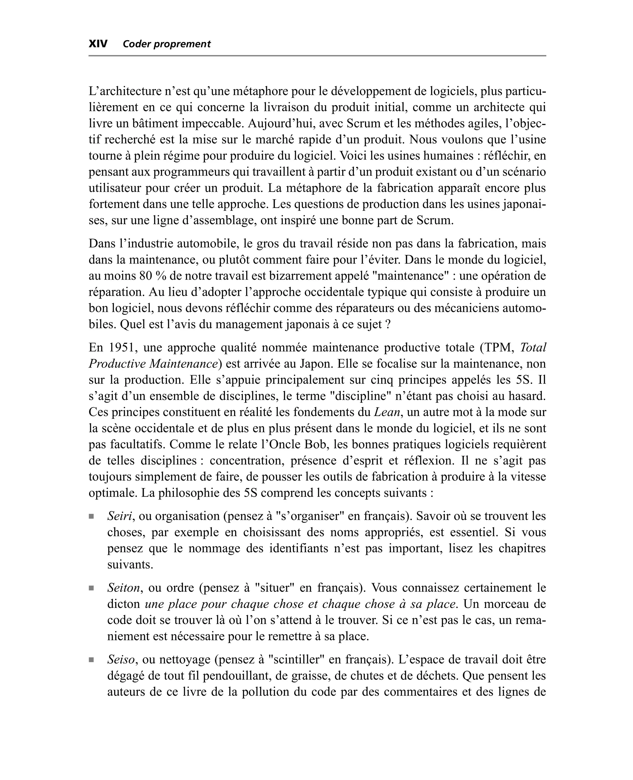 XIV    Coder proprement



L’architecture n’est qu’une métaphore pour le développement de logiciels, plus particu-
lièrement en ce qui concerne la livraison du produit initial, comme un architecte qui
livre un bâtiment impeccable. Aujourd’hui, avec Scrum et les méthodes agiles, l’objec-
tif recherché est la mise sur le marché rapide d’un produit. Nous voulons que l’usine
tourne à plein régime pour produire du logiciel. Voici les usines humaines : réfléchir, en
pensant aux programmeurs qui travaillent à partir d’un produit existant ou d’un scénario
utilisateur pour créer un produit. La métaphore de la fabrication apparaît encore plus
fortement dans une telle approche. Les questions de production dans les usines japonai-
ses, sur une ligne d’assemblage, ont inspiré une bonne part de Scrum.
Dans l’industrie automobile, le gros du travail réside non pas dans la fabrication, mais
dans la maintenance, ou plutôt comment faire pour l’éviter. Dans le monde du logiciel,
au moins 80 % de notre travail est bizarrement appelé "maintenance" : une opération de
réparation. Au lieu d’adopter l’approche occidentale typique qui consiste à produire un
bon logiciel, nous devons réfléchir comme des réparateurs ou des mécaniciens automo-
biles. Quel est l’avis du management japonais à ce sujet ?
En 1951, une approche qualité nommée maintenance productive totale (TPM, Total
Productive Maintenance) est arrivée au Japon. Elle se focalise sur la maintenance, non
sur la production. Elle s’appuie principalement sur cinq principes appelés les 5S. Il
s’agit d’un ensemble de disciplines, le terme "discipline" n’étant pas choisi au hasard.
Ces principes constituent en réalité les fondements du Lean, un autre mot à la mode sur
la scène occidentale et de plus en plus présent dans le monde du logiciel, et ils ne sont
pas facultatifs. Comme le relate l’Oncle Bob, les bonnes pratiques logiciels requièrent
de telles disciplines : concentration, présence d’esprit et réflexion. Il ne s’agit pas
toujours simplement de faire, de pousser les outils de fabrication à produire à la vitesse
optimale. La philosophie des 5S comprend les concepts suivants :
n   Seiri, ou organisation (pensez à "s’organiser" en français). Savoir où se trouvent les
    choses, par exemple en choisissant des noms appropriés, est essentiel. Si vous
    pensez que le nommage des identifiants n’est pas important, lisez les chapitres
    suivants.
n   Seiton, ou ordre (pensez à "situer" en français). Vous connaissez certainement le
    dicton une place pour chaque chose et chaque chose à sa place. Un morceau de
    code doit se trouver là où l’on s’attend à le trouver. Si ce n’est pas le cas, un rema-
    niement est nécessaire pour le remettre à sa place.
n   Seiso, ou nettoyage (pensez à "scintiller" en français). L’espace de travail doit être
    dégagé de tout fil pendouillant, de graisse, de chutes et de déchets. Que pensent les
    auteurs de ce livre de la pollution du code par des commentaires et des lignes de
 