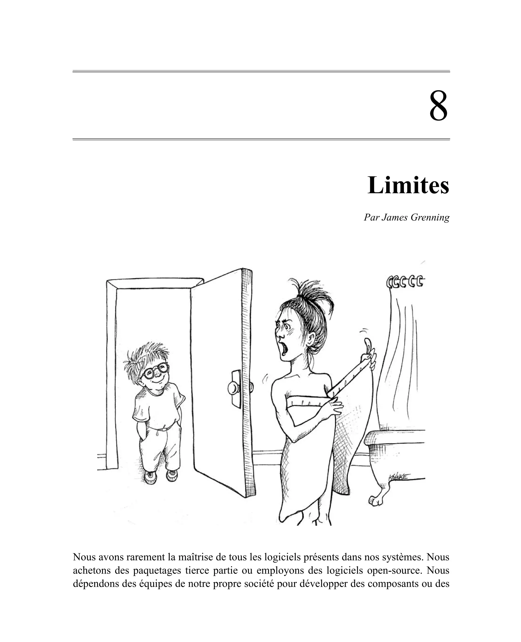 8
                                                                   Limites
                                                                  Par James Grenning




Nous avons rarement la maîtrise de tous les logiciels présents dans nos systèmes. Nous
achetons des paquetages tierce partie ou employons des logiciels open-source. Nous
dépendons des équipes de notre propre société pour développer des composants ou des
 