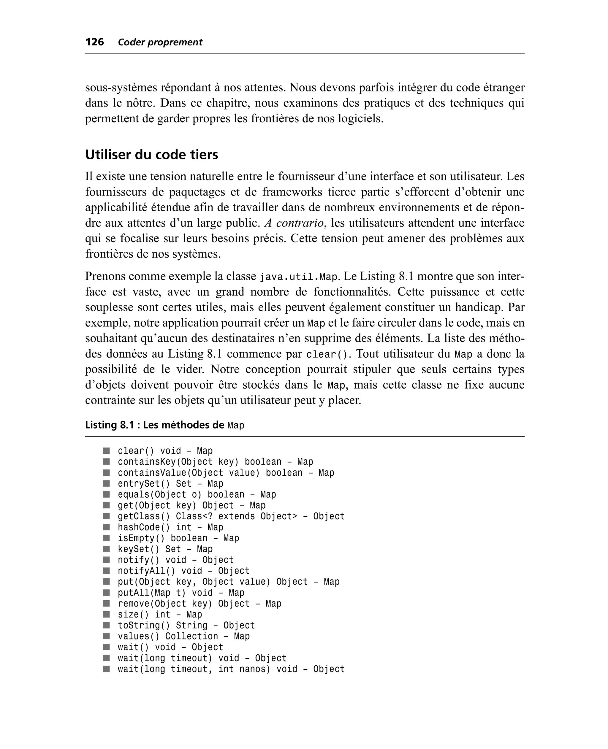 126    Coder proprement



sous-systèmes répondant à nos attentes. Nous devons parfois intégrer du code étranger
dans le nôtre. Dans ce chapitre, nous examinons des pratiques et des techniques qui
permettent de garder propres les frontières de nos logiciels.

Utiliser du code tiers
Il existe une tension naturelle entre le fournisseur d’une interface et son utilisateur. Les
fournisseurs de paquetages et de frameworks tierce partie s’efforcent d’obtenir une
applicabilité étendue afin de travailler dans de nombreux environnements et de répon-
dre aux attentes d’un large public. A contrario, les utilisateurs attendent une interface
qui se focalise sur leurs besoins précis. Cette tension peut amener des problèmes aux
frontières de nos systèmes.
Prenons comme exemple la classe java.util.Map. Le Listing 8.1 montre que son inter-
face est vaste, avec un grand nombre de fonctionnalités. Cette puissance et cette
souplesse sont certes utiles, mais elles peuvent également constituer un handicap. Par
exemple, notre application pourrait créer un Map et le faire circuler dans le code, mais en
souhaitant qu’aucun des destinataires n’en supprime des éléments. La liste des métho-
des données au Listing 8.1 commence par clear(). Tout utilisateur du Map a donc la
possibilité de le vider. Notre conception pourrait stipuler que seuls certains types
d’objets doivent pouvoir être stockés dans le Map, mais cette classe ne fixe aucune
contrainte sur les objets qu’un utilisateur peut y placer.
Listing 8.1 : Les méthodes de Map

   ■   clear() void – Map
   ■   containsKey(Object key) boolean – Map
   ■   containsValue(Object value) boolean – Map
   ■   entrySet() Set – Map
   ■   equals(Object o) boolean – Map
   ■   get(Object key) Object – Map
   ■   getClass() Class<? extends Object> – Object
   ■   hashCode() int – Map
   ■   isEmpty() boolean – Map
   ■   keySet() Set – Map
   ■   notify() void – Object
   ■   notifyAll() void – Object
   ■   put(Object key, Object value) Object – Map
   ■   putAll(Map t) void – Map
   ■   remove(Object key) Object – Map
   ■   size() int – Map
   ■   toString() String – Object
   ■   values() Collection – Map
   ■   wait() void – Object
   ■   wait(long timeout) void – Object
   ■   wait(long timeout, int nanos) void – Object
 