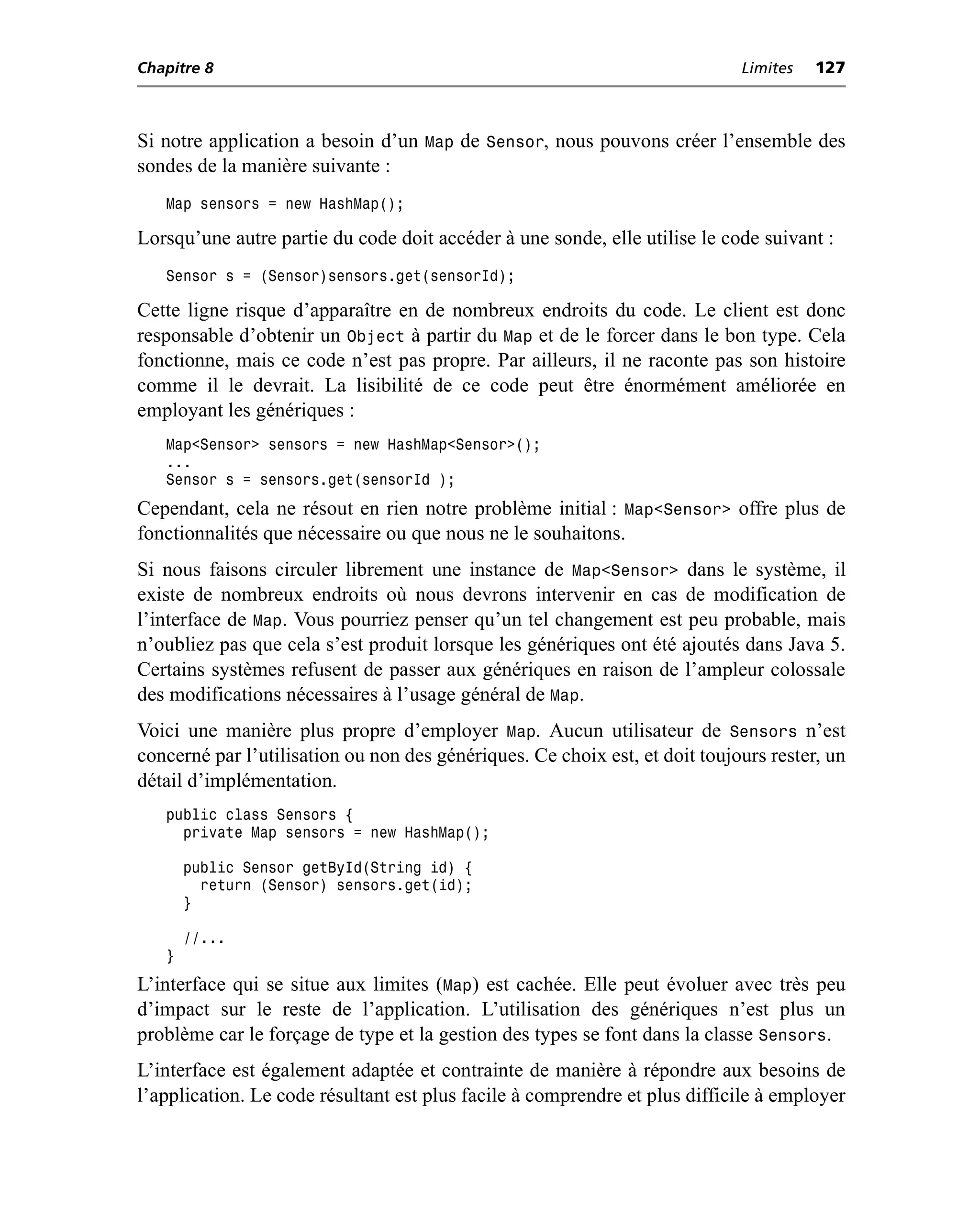 Chapitre 8                                                                   Limites   127



Si notre application a besoin d’un Map de Sensor, nous pouvons créer l’ensemble des
sondes de la manière suivante :
   Map sensors = new HashMap();

Lorsqu’une autre partie du code doit accéder à une sonde, elle utilise le code suivant :
   Sensor s = (Sensor)sensors.get(sensorId);

Cette ligne risque d’apparaître en de nombreux endroits du code. Le client est donc
responsable d’obtenir un Object à partir du Map et de le forcer dans le bon type. Cela
fonctionne, mais ce code n’est pas propre. Par ailleurs, il ne raconte pas son histoire
comme il le devrait. La lisibilité de ce code peut être énormément améliorée en
employant les génériques :
   Map<Sensor> sensors = new HashMap<Sensor>();
   ...
   Sensor s = sensors.get(sensorId );
Cependant, cela ne résout en rien notre problème initial : Map<Sensor> offre plus de
fonctionnalités que nécessaire ou que nous ne le souhaitons.
Si nous faisons circuler librement une instance de Map<Sensor> dans le système, il
existe de nombreux endroits où nous devrons intervenir en cas de modification de
l’interface de Map. Vous pourriez penser qu’un tel changement est peu probable, mais
n’oubliez pas que cela s’est produit lorsque les génériques ont été ajoutés dans Java 5.
Certains systèmes refusent de passer aux génériques en raison de l’ampleur colossale
des modifications nécessaires à l’usage général de Map.
Voici une manière plus propre d’employer Map. Aucun utilisateur de Sensors n’est
concerné par l’utilisation ou non des génériques. Ce choix est, et doit toujours rester, un
détail d’implémentation.
   public class Sensors {
     private Map sensors = new HashMap();

       public Sensor getById(String id) {
         return (Sensor) sensors.get(id);
       }

       //...
   }
L’interface qui se situe aux limites (Map) est cachée. Elle peut évoluer avec très peu
d’impact sur le reste de l’application. L’utilisation des génériques n’est plus un
problème car le forçage de type et la gestion des types se font dans la classe Sensors.
L’interface est également adaptée et contrainte de manière à répondre aux besoins de
l’application. Le code résultant est plus facile à comprendre et plus difficile à employer
 