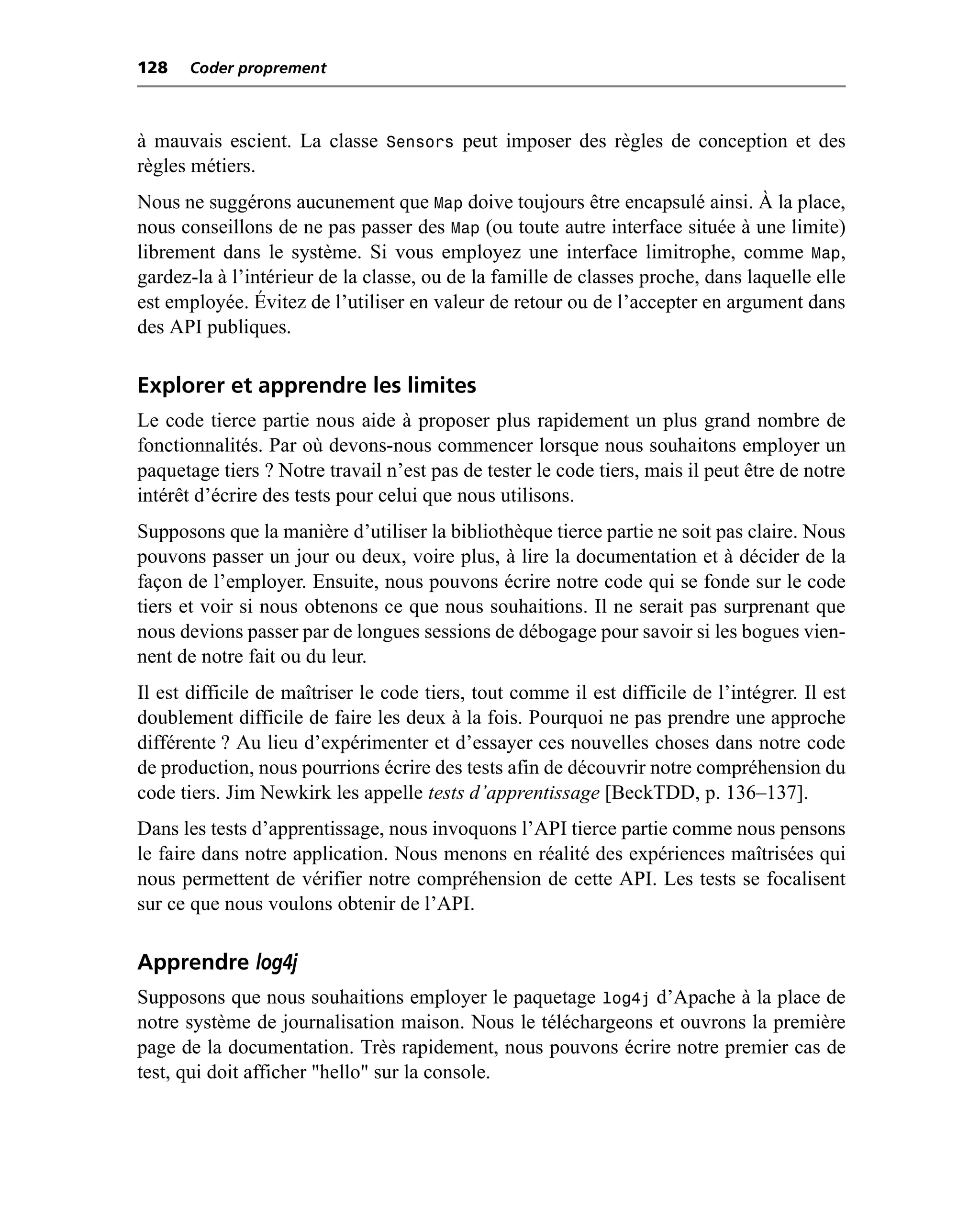 128   Coder proprement



à mauvais escient. La classe Sensors peut imposer des règles de conception et des
règles métiers.
Nous ne suggérons aucunement que Map doive toujours être encapsulé ainsi. À la place,
nous conseillons de ne pas passer des Map (ou toute autre interface située à une limite)
librement dans le système. Si vous employez une interface limitrophe, comme Map,
gardez-la à l’intérieur de la classe, ou de la famille de classes proche, dans laquelle elle
est employée. Évitez de l’utiliser en valeur de retour ou de l’accepter en argument dans
des API publiques.

Explorer et apprendre les limites
Le code tierce partie nous aide à proposer plus rapidement un plus grand nombre de
fonctionnalités. Par où devons-nous commencer lorsque nous souhaitons employer un
paquetage tiers ? Notre travail n’est pas de tester le code tiers, mais il peut être de notre
intérêt d’écrire des tests pour celui que nous utilisons.
Supposons que la manière d’utiliser la bibliothèque tierce partie ne soit pas claire. Nous
pouvons passer un jour ou deux, voire plus, à lire la documentation et à décider de la
façon de l’employer. Ensuite, nous pouvons écrire notre code qui se fonde sur le code
tiers et voir si nous obtenons ce que nous souhaitions. Il ne serait pas surprenant que
nous devions passer par de longues sessions de débogage pour savoir si les bogues vien-
nent de notre fait ou du leur.
Il est difficile de maîtriser le code tiers, tout comme il est difficile de l’intégrer. Il est
doublement difficile de faire les deux à la fois. Pourquoi ne pas prendre une approche
différente ? Au lieu d’expérimenter et d’essayer ces nouvelles choses dans notre code
de production, nous pourrions écrire des tests afin de découvrir notre compréhension du
code tiers. Jim Newkirk les appelle tests d’apprentissage [BeckTDD, p. 136–137].
Dans les tests d’apprentissage, nous invoquons l’API tierce partie comme nous pensons
le faire dans notre application. Nous menons en réalité des expériences maîtrisées qui
nous permettent de vérifier notre compréhension de cette API. Les tests se focalisent
sur ce que nous voulons obtenir de l’API.

Apprendre log4j
Supposons que nous souhaitions employer le paquetage log4j d’Apache à la place de
notre système de journalisation maison. Nous le téléchargeons et ouvrons la première
page de la documentation. Très rapidement, nous pouvons écrire notre premier cas de
test, qui doit afficher "hello" sur la console.
 