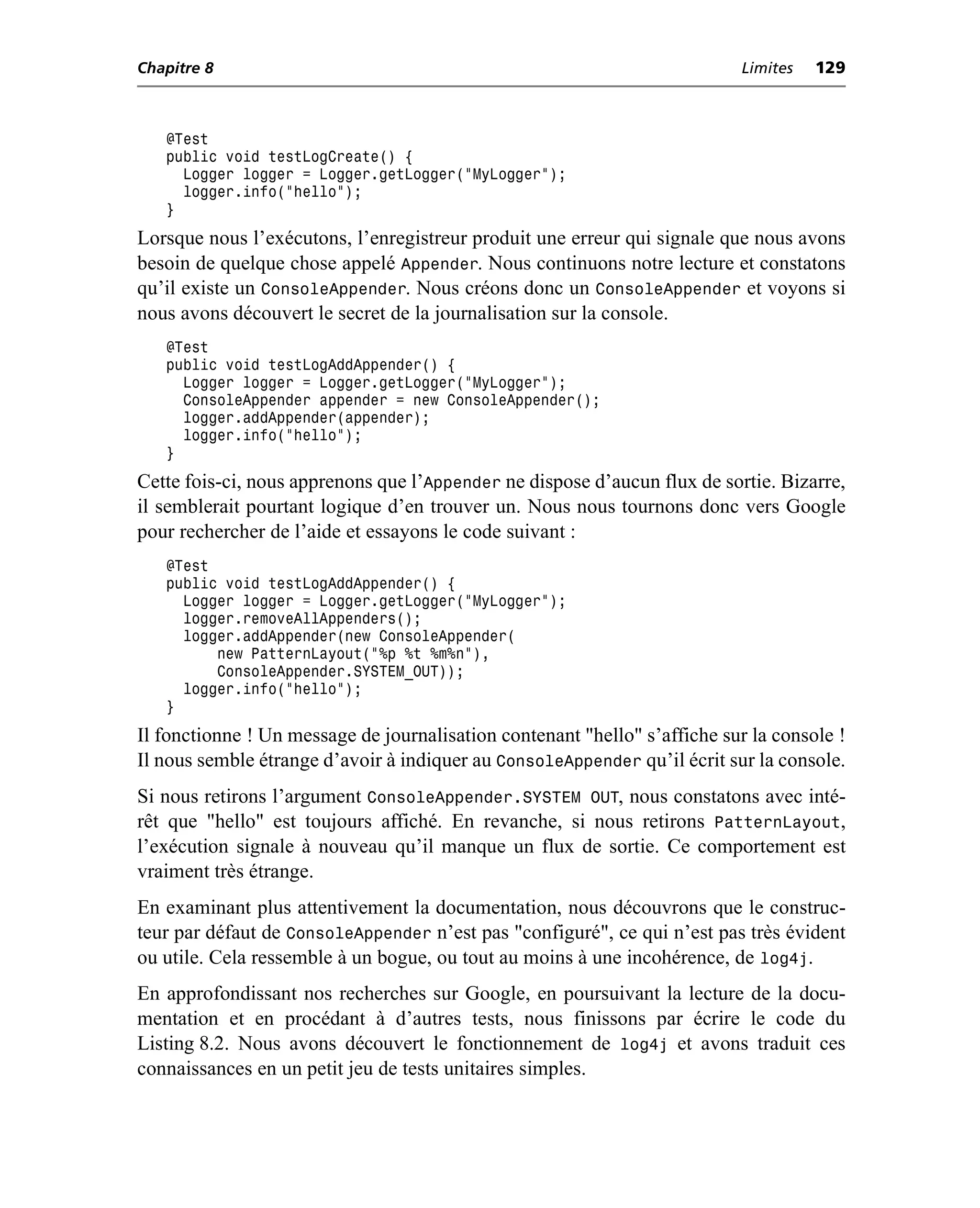 Chapitre 8                                                                 Limites   129



   @Test
   public void testLogCreate() {
     Logger logger = Logger.getLogger("MyLogger");
     logger.info("hello");
   }
Lorsque nous l’exécutons, l’enregistreur produit une erreur qui signale que nous avons
besoin de quelque chose appelé Appender. Nous continuons notre lecture et constatons
qu’il existe un ConsoleAppender. Nous créons donc un ConsoleAppender et voyons si
nous avons découvert le secret de la journalisation sur la console.
   @Test
   public void testLogAddAppender() {
     Logger logger = Logger.getLogger("MyLogger");
     ConsoleAppender appender = new ConsoleAppender();
     logger.addAppender(appender);
     logger.info("hello");
   }
Cette fois-ci, nous apprenons que l’Appender ne dispose d’aucun flux de sortie. Bizarre,
il semblerait pourtant logique d’en trouver un. Nous nous tournons donc vers Google
pour rechercher de l’aide et essayons le code suivant :
   @Test
   public void testLogAddAppender() {
     Logger logger = Logger.getLogger("MyLogger");
     logger.removeAllAppenders();
     logger.addAppender(new ConsoleAppender(
         new PatternLayout("%p %t %m%n"),
         ConsoleAppender.SYSTEM_OUT));
     logger.info("hello");
   }
Il fonctionne ! Un message de journalisation contenant "hello" s’affiche sur la console !
Il nous semble étrange d’avoir à indiquer au ConsoleAppender qu’il écrit sur la console.
Si nous retirons l’argument ConsoleAppender.SYSTEM OUT, nous constatons avec inté-
rêt que "hello" est toujours affiché. En revanche, si nous retirons PatternLayout,
l’exécution signale à nouveau qu’il manque un flux de sortie. Ce comportement est
vraiment très étrange.
En examinant plus attentivement la documentation, nous découvrons que le construc-
teur par défaut de ConsoleAppender n’est pas "configuré", ce qui n’est pas très évident
ou utile. Cela ressemble à un bogue, ou tout au moins à une incohérence, de log4j.
En approfondissant nos recherches sur Google, en poursuivant la lecture de la docu-
mentation et en procédant à d’autres tests, nous finissons par écrire le code du
Listing 8.2. Nous avons découvert le fonctionnement de log4j et avons traduit ces
connaissances en un petit jeu de tests unitaires simples.
 