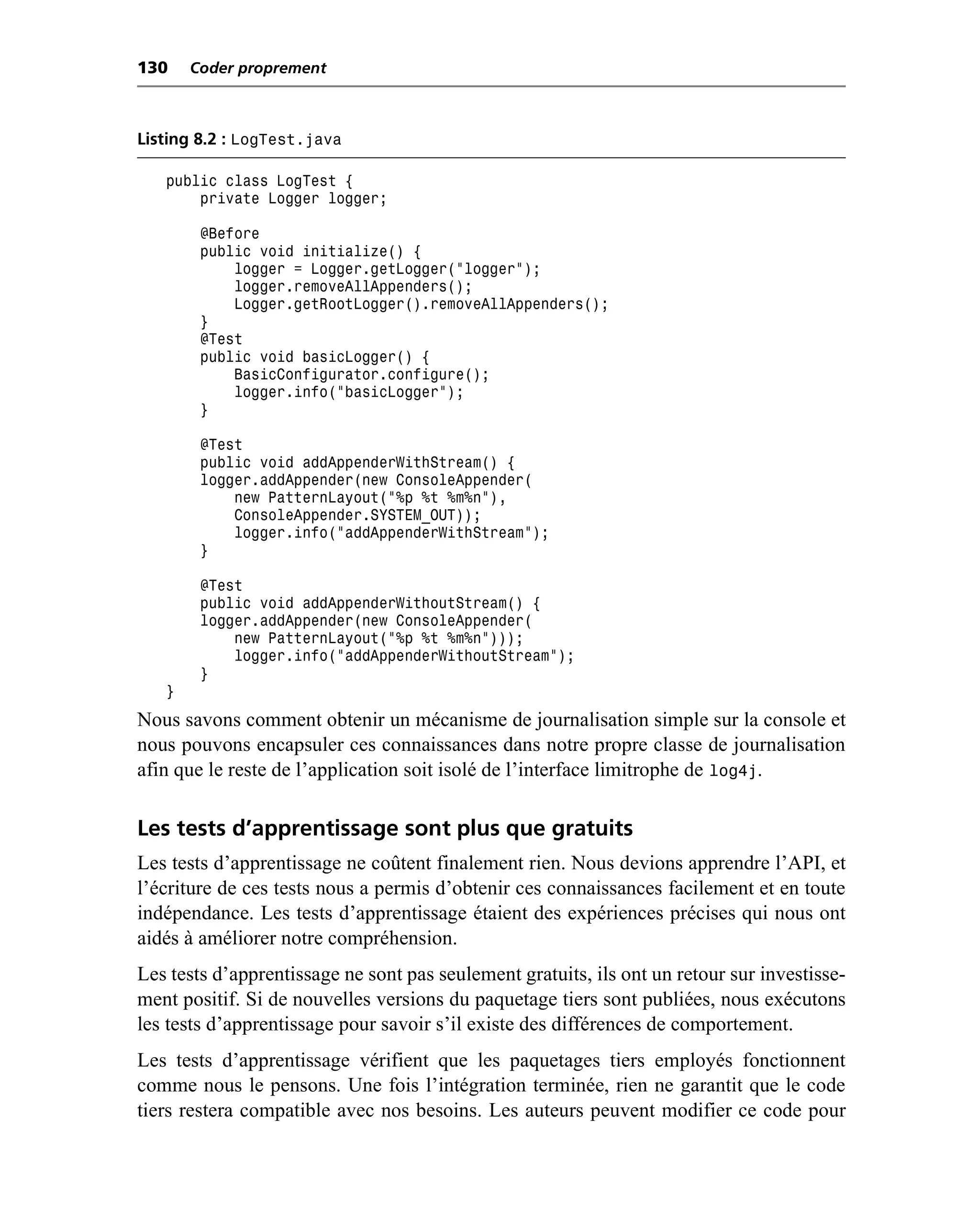 130    Coder proprement



Listing 8.2 : LogTest.java

   public class LogTest {
       private Logger logger;

        @Before
        public void initialize() {
            logger = Logger.getLogger("logger");
            logger.removeAllAppenders();
            Logger.getRootLogger().removeAllAppenders();
        }
        @Test
        public void basicLogger() {
            BasicConfigurator.configure();
            logger.info("basicLogger");
        }

        @Test
        public void addAppenderWithStream() {
        logger.addAppender(new ConsoleAppender(
            new PatternLayout("%p %t %m%n"),
            ConsoleAppender.SYSTEM_OUT));
            logger.info("addAppenderWithStream");
        }

        @Test
        public void addAppenderWithoutStream() {
        logger.addAppender(new ConsoleAppender(
            new PatternLayout("%p %t %m%n")));
            logger.info("addAppenderWithoutStream");
        }
   }
Nous savons comment obtenir un mécanisme de journalisation simple sur la console et
nous pouvons encapsuler ces connaissances dans notre propre classe de journalisation
afin que le reste de l’application soit isolé de l’interface limitrophe de log4j.

Les tests d’apprentissage sont plus que gratuits
Les tests d’apprentissage ne coûtent finalement rien. Nous devions apprendre l’API, et
l’écriture de ces tests nous a permis d’obtenir ces connaissances facilement et en toute
indépendance. Les tests d’apprentissage étaient des expériences précises qui nous ont
aidés à améliorer notre compréhension.
Les tests d’apprentissage ne sont pas seulement gratuits, ils ont un retour sur investisse-
ment positif. Si de nouvelles versions du paquetage tiers sont publiées, nous exécutons
les tests d’apprentissage pour savoir s’il existe des différences de comportement.
Les tests d’apprentissage vérifient que les paquetages tiers employés fonctionnent
comme nous le pensons. Une fois l’intégration terminée, rien ne garantit que le code
tiers restera compatible avec nos besoins. Les auteurs peuvent modifier ce code pour
 